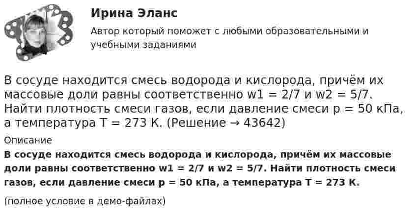     
            Описание
            В сосуде находится смесь водорода и кислорода, причём их массовые доли равны соответственно w1 = 2/7 и w2 = 5/7. Найти плотность смеси газов, если давление смеси p = 50 кПа, а температура T = 273 К. (полное условие в демо-файлах)  
            
            
            В сосуде находится масса m1 = 14 г азота (M1 = 28·10-3 кг/моль) и масса m2 = 9 г водорода (M2 = 2·10-3 кг/моль) при температуре t = 10 °C и давлении p = 1 МПа. Найдите молярную массу M смеси и объём V сосуда.В сосуде находится смесь водорода и кислорода, причём их массовые доли равны соответственно w1 = 2/7 и w2 = 5/7. Найти плотность смеси газов, если давление смеси p = 50 кПа, а температура T = 273 К.В сосуде находится смесь газов, состоящая из аргона и гелия. Каковы отношения средних квадратичных скоростей молекул этих газов?В сосуде находится смесь двух газов – кислорода массой m1 = 6 г и азота массой m2 = 3 г. Определить удельные теплоёмкости cV и cp такой газовой смеси.В сосуде находится смесь кислорода и водорода. Масса смеси равна 3,6 кг. Массовая доля кислорода составляет 0,6. Определить количество вещества смеси и каждого газа в отдельности.В сосуде находятся 20 г азота и 32 г кислорода. Найти изменение внутренней энергии смеси этих газов при её охлаждении на 28 К.В сосуде находятся m1 = 10 г кислорода и m2 = 6 г углекислого газа при температуре t0 = 17 °C и давлении p = 1,5 МПа. Найти молярную массу смеси газов и объём сосуда.В сосуде ёмкостью V = 5 л находится газ при температуре t = 27 °C. Из-за утечки газа из сосуда просочилось N = 1020 молекул. Насколько снизилось давление газа в сосуде? Температуру газа считать постоянной.В сосуде ёмкостью V находится воздух при нормальном давлении и температуре. В сосуд вводят m грамм воды и закрывают крышкой. Определите давление в сосуде при T, если вся вода при этой температуре превращается в пар.В сосуде, имеющем форму шара, радиус которого 0,1 м, находится 5,6 г азота. До какой температуры можно нагреть сосуд, если его стенки выдерживают давление 5·105 Па?В сосуде, имеющем форму шара, радиус которого 0,1 м, находится 56 г азота. До какой температуры можно нагреть сосуд, если его стенки выдерживают давление 5·105 Па?В сосуде, имеющем форму шара, радиус которого 0,2 м, находится 80 г кислорода. До какой температуры можно нагревать сосуд, если его стенки выдерживают давление 7·105 Па?В сосуде находится 2 моля газа. Сколько молекул газа в сосуде?В сосуде находится v1 моль кислорода и m2 граммов газа с молярной массой M2. Температура смеси T. Общее давление смеси p. Найти:  1) молярную массу смеси Mc;  2) объём сосуда V;