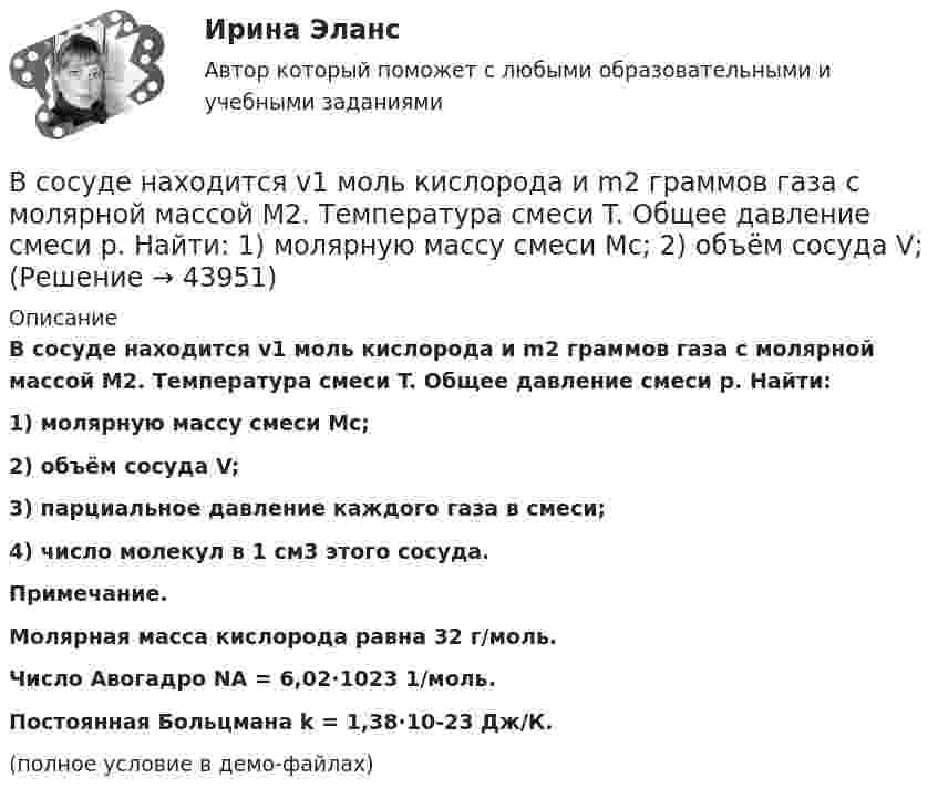     
            Описание
            В сосуде находится v1 моль кислорода и m2 граммов газа с молярной массой M2. Температура смеси T. Общее давление смеси p. Найти:1) молярную массу смеси Mc;2) объём сосуда V;3) парциальное давление каждого газа в смеси;4) число молекул в 1 см3 этого сосуда.           Примечание.Молярная масса кислорода равна 32 г/моль.Число Авогадро NA = 6,02·1023 1/моль.Постоянная Больцмана k = 1,38·10-23 Дж/К.(полное условие в демо-файлах)  
            
            
            В сосуде находится 2 моля газа. Сколько молекул газа в сосуде?В сосуде находится v1 моль кислорода и m2 граммов газа с молярной массой M2. Температура смеси T. Общее давление смеси p. Найти:  1) молярную массу смеси Mc;  2) объём сосуда V;В сосуде находится количество v1 = 10-7 молей кислорода и масса m2 = 10-6 г азота. Температура смеси t = 100оС, давление в сосуде p = 133 МПа. Найти объём сосуда V, парциальные давления p1 и p2 кислорода и азота и число молекул n в единице В сосуде находится масса m1 = 14 г азота (M1 = 28·10-3 кг/моль) и масса m2 = 9 г водорода (M2 = 2·10-3 кг/моль) при температуре t = 10 °C и давлении p = 1 МПа. Найдите молярную массу M смеси и объём V сосуда.В сосуде находится смесь водорода и кислорода, причём их массовые доли равны соответственно w1 = 2/7 и w2 = 5/7. Найти плотность смеси газов, если давление смеси p = 50 кПа, а температура T = 273 К.В сосуде находится смесь газов, состоящая из аргона и гелия. Каковы отношения средних квадратичных скоростей молекул этих газов?В сосуде находится смесь двух газов – кислорода массой m1 = 6 г и азота массой m2 = 3 г. Определить удельные теплоёмкости cV и cp такой газовой смеси.В сосуде ёмкостью 25 л при температуре 300 К находится 40 моль кислорода. Определите давление газа, считая его реальным.В сосуде ёмкостью 50 л находится азот при температуре 17 °C. Вследствие утечки газа давление уменьшилось на 80 кПа. Определить массу газа, вышедшего из баллона. Температуру считать неизменной.В сосуде ёмкостью 5 л содержится 40 г аргона. Определить среднее число соударений молекул в секунду при температуре 400 К.В сосуде ёмкостью V = 5 л находится газ при температуре t = 27 °C. Из-за утечки газа из сосуда просочилось N = 1020 молекул. Насколько снизилось давление газа в сосуде? Температуру газа считать постоянной.В сосуде ёмкостью V находится воздух при нормальном давлении и температуре. В сосуд вводят m грамм воды и закрывают крышкой. Определите давление в сосуде при T, если вся вода при этой температуре превращается в пар.В сосуде, имеющем форму шара, радиус которого 0,1 м, находится 5,6 г азота. До какой температуры можно нагреть сосуд, если его стенки выдерживают давление 5·105 Па?В сосуде, имеющем форму шара, радиус которого 0,1 м, находится 56 г азота. До какой температуры можно нагреть сосуд, если его стенки выдерживают давление 5·105 Па?