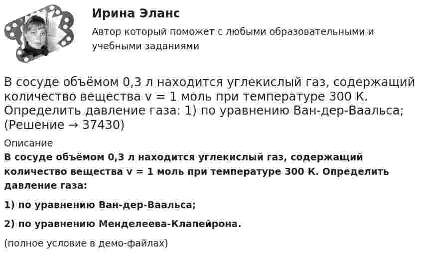     
          Описание
          В сосуде объёмом 0,3 л находится углекислый газ, содержащий количество вещества v = 1 моль при температуре 300 К. Определить давление газа:1) по уравнению Ван-дер-Ваальса;2) по уравнению Менделеева-Клапейрона.(полное условие в демо-файлах)  
            
            
            В сосуде, объём которого 10 л, находится 360 г водяного пара при температуре 470 К. Определить внутреннее давление водяного пара и собственный объём молекул пара.В сосуде объёмом 0,3 л находится углекислый газ, содержащий количество вещества v = 1 моль при температуре 300 К. Определить давление газа:  1) по уравнению Ван-дер-Ваальса;В сосуде объёмом 2 л находится азот при давлении 0,1 МПа. Какое количество теплоты Q надо сообщить азоту, чтобы при постоянном давлении объём увеличился вдвое?В сосуде объёмом V = 100 см3 находится масса m = 0,5 г азота. Найти среднюю длину свободного пробега  молекул азота.В сосуде объёмом V = 10 л находится при нормальных условиях двухатомный газ. Определить теплоёмкость CV этого газа при постоянном объёме.В сосуде объёмом V = 15 л находится смесь азота и кислорода при t = 23 °C и давлении p = 200 кПа. Определите массу m смеси, если массовая доля азота в смеси равна 0,7.В сосуде объёмом V = 2,0 л находится газ под давлением p = 0,50 МПа. Определите суммарную кинетическую энергию Eк поступательного движения всех молекул этого газа.В сосуде находится количество v1 = 10-7 молей кислорода и масса m2 = 10-6 г азота. Температура смеси t = 100оС, давление в сосуде p = 133 МПа. Найти объём сосуда V, парциальные давления p1 и p2 кислорода и азота и число молекул n в единице В сосуде находится масса m1 = 14 г азота (M1 = 28·10-3 кг/моль) и масса m2 = 9 г водорода (M2 = 2·10-3 кг/моль) при температуре t = 10 °C и давлении p = 1 МПа. Найдите молярную массу M смеси и объём V сосуда.В сосуде находится смесь водорода и кислорода, причём их массовые доли равны соответственно w1 = 2/7 и w2 = 5/7. Найти плотность смеси газов, если давление смеси p = 50 кПа, а температура T = 273 К.В сосуде находится смесь газов, состоящая из аргона и гелия. Каковы отношения средних квадратичных скоростей молекул этих газов?В сосуде находится смесь двух газов – кислорода массой m1 = 6 г и азота массой m2 = 3 г. Определить удельные теплоёмкости cV и cp такой газовой смеси.В сосуде находится смесь кислорода и водорода. Масса смеси равна 3,6 кг. Массовая доля кислорода составляет 0,6. Определить количество вещества смеси и каждого газа в отдельности.В сосуде находятся 20 г азота и 32 г кислорода. Найти изменение внутренней энергии смеси этих газов при её охлаждении на 28 К.