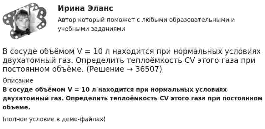     
          Описание
          В сосуде объёмом V = 10 л находится при нормальных условиях двухатомный газ. Определить теплоёмкость CV этого газа при постоянном объёме. (полное условие в демо-файлах)  
            
            
            В сосуде объёмом V = 100 см3 находится масса m = 0,5 г азота. Найти среднюю длину свободного пробега  молекул азота.В сосуде объёмом V = 10 л находится при нормальных условиях двухатомный газ. Определить теплоёмкость CV этого газа при постоянном объёме.В сосуде объёмом V = 15 л находится смесь азота и кислорода при t = 23 °C и давлении p = 200 кПа. Определите массу m смеси, если массовая доля азота в смеси равна 0,7.В сосуде объёмом V = 2,0 л находится газ под давлением p = 0,50 МПа. Определите суммарную кинетическую энергию Eк поступательного движения всех молекул этого газа.В сосуде объёмом V = 20 л под давлением p = 0,6 МПа находится водород в количестве v = 4 моль. Определить среднюю арифметическую скорость  его молекул.В сосуде объёмом V = 2 л находится N = 4×1022 молекул двухатомного газа. Найти коэффициент диффузии D газа при этих условиях, если коэффициент теплопроводности газа K = 0,014 Вт/(м× К).В сосуде объёмом V = 2 л находится масса m = 10 г кислорода при давлении p = 90,6 кПа.             1. Найдите среднюю квадратичную скорость  молекул газа.             2. Какое число молекул N газа находится в сосуде?           В сосуде находится смесь газов, состоящая из аргона и гелия. Каковы отношения средних квадратичных скоростей молекул этих газов?В сосуде находится смесь двух газов – кислорода массой m1 = 6 г и азота массой m2 = 3 г. Определить удельные теплоёмкости cV и cp такой газовой смеси.В сосуде находится смесь кислорода и водорода. Масса смеси равна 3,6 кг. Массовая доля кислорода составляет 0,6. Определить количество вещества смеси и каждого газа в отдельности.В сосуде находятся 20 г азота и 32 г кислорода. Найти изменение внутренней энергии смеси этих газов при её охлаждении на 28 К.В сосуде находятся m1 = 10 г кислорода и m2 = 6 г углекислого газа при температуре t0 = 17 °C и давлении p = 1,5 МПа. Найти молярную массу смеси газов и объём сосуда.В сосуде, объём которого 10 л, находится 360 г водяного пара при температуре 470 К. Определить внутреннее давление водяного пара и собственный объём молекул пара.В сосуде объёмом 0,3 л находится углекислый газ, содержащий количество вещества v = 1 моль при температуре 300 К. Определить давление газа:  1) по уравнению Ван-дер-Ваальса;