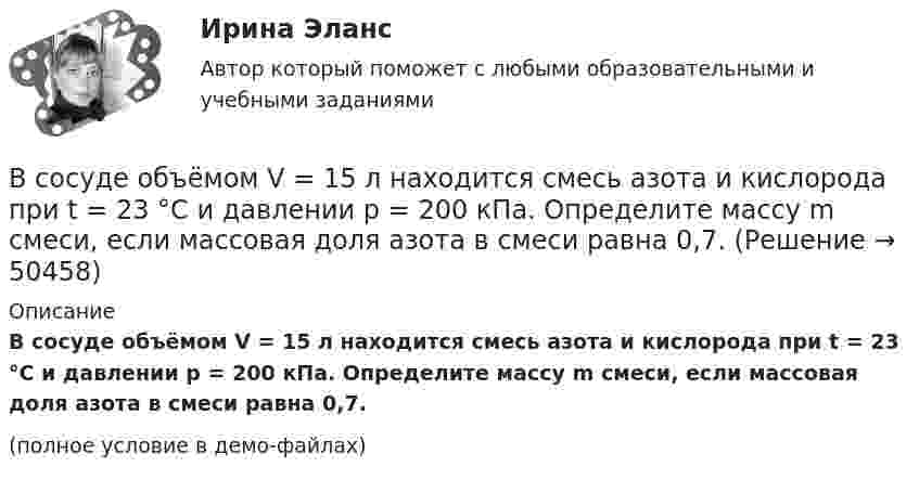     
            Описание
            В сосуде объёмом V = 15 л находится смесь азота и кислорода при t = 23 °C и давлении p = 200 кПа. Определите массу m смеси, если массовая доля азота в смеси равна 0,7.(полное условие в демо-файлах)   
            
            
            В сосуде объёмом V = 10 л находится при нормальных условиях двухатомный газ. Определить теплоёмкость CV этого газа при постоянном объёме.В сосуде объёмом V = 15 л находится смесь азота и кислорода при t = 23 °C и давлении p = 200 кПа. Определите массу m смеси, если массовая доля азота в смеси равна 0,7.В сосуде объёмом V = 2,0 л находится газ под давлением p = 0,50 МПа. Определите суммарную кинетическую энергию Eк поступательного движения всех молекул этого газа.В сосуде объёмом V = 20 л под давлением p = 0,6 МПа находится водород в количестве v = 4 моль. Определить среднюю арифметическую скорость  его молекул.В сосуде объёмом V = 2 л находится N = 4×1022 молекул двухатомного газа. Найти коэффициент диффузии D газа при этих условиях, если коэффициент теплопроводности газа K = 0,014 Вт/(м× К).В сосуде объёмом V = 2 л находится масса m = 10 г кислорода при давлении p = 90,6 кПа.             1. Найдите среднюю квадратичную скорость  молекул газа.             2. Какое число молекул N газа находится в сосуде?           В сосуде объёмом V = 2 м3 находится смесь гелия массой m1 = 4 кг и водорода массой m2 = 2 кг при температуре t = 27 °C. Определить молярную массу и давление смеси газов.В сосуде находится смесь двух газов – кислорода массой m1 = 6 г и азота массой m2 = 3 г. Определить удельные теплоёмкости cV и cp такой газовой смеси.В сосуде находится смесь кислорода и водорода. Масса смеси равна 3,6 кг. Массовая доля кислорода составляет 0,6. Определить количество вещества смеси и каждого газа в отдельности.В сосуде находятся 20 г азота и 32 г кислорода. Найти изменение внутренней энергии смеси этих газов при её охлаждении на 28 К.В сосуде находятся m1 = 10 г кислорода и m2 = 6 г углекислого газа при температуре t0 = 17 °C и давлении p = 1,5 МПа. Найти молярную массу смеси газов и объём сосуда.В сосуде, объём которого 10 л, находится 360 г водяного пара при температуре 470 К. Определить внутреннее давление водяного пара и собственный объём молекул пара.В сосуде объёмом 0,3 л находится углекислый газ, содержащий количество вещества v = 1 моль при температуре 300 К. Определить давление газа:  1) по уравнению Ван-дер-Ваальса;В сосуде объёмом 2 л находится азот при давлении 0,1 МПа. Какое количество теплоты Q надо сообщить азоту, чтобы при постоянном давлении объём увеличился вдвое?