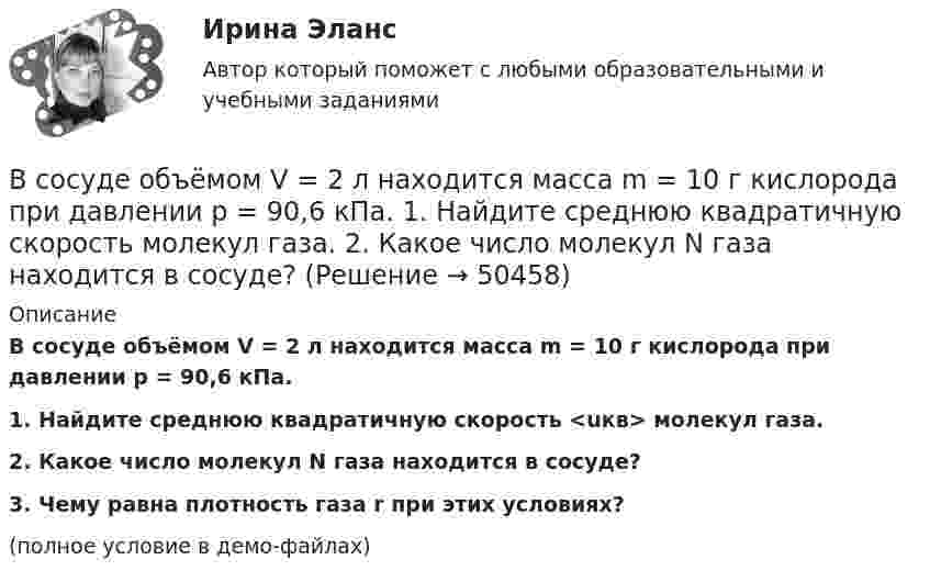     
            Описание
            В сосуде объёмом V = 2 л находится масса m = 10 г кислорода при давлении p = 90,6 кПа.           1. Найдите среднюю квадратичную скорость <uкв> молекул газа.           2. Какое число молекул N газа находится в сосуде?           3. Чему равна плотность газа r при этих условиях?(полное условие в демо-файлах)  
            
            
            В сосуде объёмом V = 2 л находится N = 4×1022 молекул двухатомного газа. Найти коэффициент диффузии D газа при этих условиях, если коэффициент теплопроводности газа K = 0,014 Вт/(м× К).В сосуде объёмом V = 2 л находится масса m = 10 г кислорода при давлении p = 90,6 кПа.             1. Найдите среднюю квадратичную скорость  молекул газа.             2. Какое число молекул N газа находится в сосуде?           В сосуде объёмом V = 2 м3 находится смесь гелия массой m1 = 4 кг и водорода массой m2 = 2 кг при температуре t = 27 °C. Определить молярную массу и давление смеси газов.В сосуде объёмом V = 30 л содержится идеальный газ при температуре 0 °C. После того как часть газа была выпущена наружу, давление в сосуде понизилось на Dp = 0,78 атм без изменения температуры. Найти массу выпущенного газа. В сосуде объёмом V = 3 л находится при нормальных условиях воздух. Определить теплоёмкость CV воздуха при постоянном объёме.В сосуде объёмом V = 8 л находится m = 8 г гелия при давлении p = 1 атм. Определите количество молекул N гелия в сосуде и их суммарную кинетическую  энергию. Молярная масса гелия M = 4·10-3 кг/моль.В сосуде объёмом V находится углекислый газ под давлением p1. Стенки сосуда могут выдержать давление до p2. Какое максимальное количество теплоты можно сообщить газу?  V = 0,50·10-3 м3, p1 = 1,1·105 Па, p2 = 1,1 МПа.В сосуде, объём которого 10 л, находится 360 г водяного пара при температуре 470 К. Определить внутреннее давление водяного пара и собственный объём молекул пара.В сосуде объёмом 0,3 л находится углекислый газ, содержащий количество вещества v = 1 моль при температуре 300 К. Определить давление газа:  1) по уравнению Ван-дер-Ваальса;В сосуде объёмом 2 л находится азот при давлении 0,1 МПа. Какое количество теплоты Q надо сообщить азоту, чтобы при постоянном давлении объём увеличился вдвое?В сосуде объёмом V = 100 см3 находится масса m = 0,5 г азота. Найти среднюю длину свободного пробега  молекул азота.В сосуде объёмом V = 10 л находится при нормальных условиях двухатомный газ. Определить теплоёмкость CV этого газа при постоянном объёме.В сосуде объёмом V = 15 л находится смесь азота и кислорода при t = 23 °C и давлении p = 200 кПа. Определите массу m смеси, если массовая доля азота в смеси равна 0,7.В сосуде объёмом V = 2,0 л находится газ под давлением p = 0,50 МПа. Определите суммарную кинетическую энергию Eк поступательного движения всех молекул этого газа.