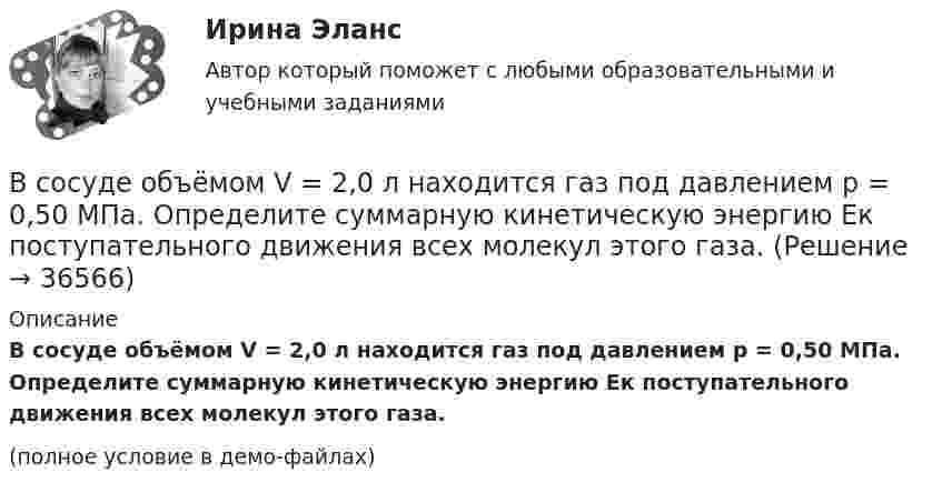     
          Описание
          В сосуде объёмом V = 2,0 л находится газ под давлением p = 0,50 МПа. Определите суммарную кинетическую энергию Eк поступательного движения всех молекул этого газа.(полное условие в демо-файлах)  
            
            
            В сосуде объёмом V = 15 л находится смесь азота и кислорода при t = 23 °C и давлении p = 200 кПа. Определите массу m смеси, если массовая доля азота в смеси равна 0,7.В сосуде объёмом V = 2,0 л находится газ под давлением p = 0,50 МПа. Определите суммарную кинетическую энергию Eк поступательного движения всех молекул этого газа.В сосуде объёмом V = 20 л под давлением p = 0,6 МПа находится водород в количестве v = 4 моль. Определить среднюю арифметическую скорость  его молекул.В сосуде объёмом V = 2 л находится N = 4×1022 молекул двухатомного газа. Найти коэффициент диффузии D газа при этих условиях, если коэффициент теплопроводности газа K = 0,014 Вт/(м× К).В сосуде объёмом V = 2 л находится масса m = 10 г кислорода при давлении p = 90,6 кПа.             1. Найдите среднюю квадратичную скорость  молекул газа.             2. Какое число молекул N газа находится в сосуде?           В сосуде объёмом V = 2 м3 находится смесь гелия массой m1 = 4 кг и водорода массой m2 = 2 кг при температуре t = 27 °C. Определить молярную массу и давление смеси газов.В сосуде объёмом V = 30 л содержится идеальный газ при температуре 0 °C. После того как часть газа была выпущена наружу, давление в сосуде понизилось на Dp = 0,78 атм без изменения температуры. Найти массу выпущенного газа. В сосуде находится смесь кислорода и водорода. Масса смеси равна 3,6 кг. Массовая доля кислорода составляет 0,6. Определить количество вещества смеси и каждого газа в отдельности.В сосуде находятся 20 г азота и 32 г кислорода. Найти изменение внутренней энергии смеси этих газов при её охлаждении на 28 К.В сосуде находятся m1 = 10 г кислорода и m2 = 6 г углекислого газа при температуре t0 = 17 °C и давлении p = 1,5 МПа. Найти молярную массу смеси газов и объём сосуда.В сосуде, объём которого 10 л, находится 360 г водяного пара при температуре 470 К. Определить внутреннее давление водяного пара и собственный объём молекул пара.В сосуде объёмом 0,3 л находится углекислый газ, содержащий количество вещества v = 1 моль при температуре 300 К. Определить давление газа:  1) по уравнению Ван-дер-Ваальса;В сосуде объёмом 2 л находится азот при давлении 0,1 МПа. Какое количество теплоты Q надо сообщить азоту, чтобы при постоянном давлении объём увеличился вдвое?В сосуде объёмом V = 100 см3 находится масса m = 0,5 г азота. Найти среднюю длину свободного пробега  молекул азота.