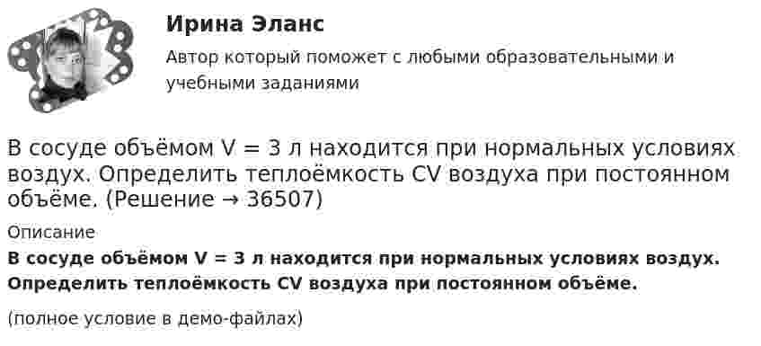     
          Описание
          В сосуде объёмом V = 3 л находится при нормальных условиях воздух. Определить теплоёмкость CV воздуха при постоянном объёме.(полное условие в демо-файлах)  
            
            
            В сосуде объёмом V = 30 л содержится идеальный газ при температуре 0 °C. После того как часть газа была выпущена наружу, давление в сосуде понизилось на Dp = 0,78 атм без изменения температуры. Найти массу выпущенного газа. В сосуде объёмом V = 3 л находится при нормальных условиях воздух. Определить теплоёмкость CV воздуха при постоянном объёме.В сосуде объёмом V = 8 л находится m = 8 г гелия при давлении p = 1 атм. Определите количество молекул N гелия в сосуде и их суммарную кинетическую  энергию. Молярная масса гелия M = 4·10-3 кг/моль.В сосуде объёмом V находится углекислый газ под давлением p1. Стенки сосуда могут выдержать давление до p2. Какое максимальное количество теплоты можно сообщить газу?  V = 0,50·10-3 м3, p1 = 1,1·105 Па, p2 = 1,1 МПа.В сосуде объёмом V находится углекислый газ под давлением p1. Стенки сосуда могут выдержать давление до p2. Какое максимальное количество теплоты можно сообщить газу?  V = 0,70·10-3 м3, p1 = 1,1·105 Па, p2 = 1,1 МПа.В сосуде объёмом V находится углекислый газ под давлением p1. Стенки сосуда могут выдержать давление до p2. Какое максимальное количество теплоты можно сообщить газу?  V = 0,80·10-3 м3, p1 = 1,1·105 Па, p2 = 1,1 МПа.В сосуде объёмом V находится углекислый газ под давлением p1. Стенки сосуда могут выдержать давление до p2. Какое максимальное количество теплоты можно сообщить газу?  V = 1,1·10-3 м3, p1 = 1,1·105 Па, p2 = 1,1 МПа.В сосуде объёмом V = 100 см3 находится масса m = 0,5 г азота. Найти среднюю длину свободного пробега  молекул азота.В сосуде объёмом V = 10 л находится при нормальных условиях двухатомный газ. Определить теплоёмкость CV этого газа при постоянном объёме.В сосуде объёмом V = 15 л находится смесь азота и кислорода при t = 23 °C и давлении p = 200 кПа. Определите массу m смеси, если массовая доля азота в смеси равна 0,7.В сосуде объёмом V = 2,0 л находится газ под давлением p = 0,50 МПа. Определите суммарную кинетическую энергию Eк поступательного движения всех молекул этого газа.В сосуде объёмом V = 20 л под давлением p = 0,6 МПа находится водород в количестве v = 4 моль. Определить среднюю арифметическую скорость  его молекул.В сосуде объёмом V = 2 л находится N = 4×1022 молекул двухатомного газа. Найти коэффициент диффузии D газа при этих условиях, если коэффициент теплопроводности газа K = 0,014 Вт/(м× К).В сосуде объёмом V = 2 л находится масса m = 10 г кислорода при давлении p = 90,6 кПа.             1. Найдите среднюю квадратичную скорость  молекул газа.             2. Какое число молекул N газа находится в сосуде?           