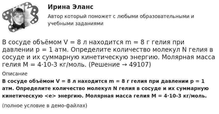     
            Описание
            В сосуде объёмом V = 8 л находится m = 8 г гелия при давлении p = 1 атм. Определите количество молекул N гелия в сосуде и их суммарную кинетическую <e> энергию. Молярная масса гелия M = 4·10-3 кг/моль.(полное условие в демо-файлах)  
            
            
            В сосуде объёмом V = 3 л находится при нормальных условиях воздух. Определить теплоёмкость CV воздуха при постоянном объёме.В сосуде объёмом V = 8 л находится m = 8 г гелия при давлении p = 1 атм. Определите количество молекул N гелия в сосуде и их суммарную кинетическую  энергию. Молярная масса гелия M = 4·10-3 кг/моль.В сосуде объёмом V находится углекислый газ под давлением p1. Стенки сосуда могут выдержать давление до p2. Какое максимальное количество теплоты можно сообщить газу?  V = 0,50·10-3 м3, p1 = 1,1·105 Па, p2 = 1,1 МПа.В сосуде объёмом V находится углекислый газ под давлением p1. Стенки сосуда могут выдержать давление до p2. Какое максимальное количество теплоты можно сообщить газу?  V = 0,70·10-3 м3, p1 = 1,1·105 Па, p2 = 1,1 МПа.В сосуде объёмом V находится углекислый газ под давлением p1. Стенки сосуда могут выдержать давление до p2. Какое максимальное количество теплоты можно сообщить газу?  V = 0,80·10-3 м3, p1 = 1,1·105 Па, p2 = 1,1 МПа.В сосуде объёмом V находится углекислый газ под давлением p1. Стенки сосуда могут выдержать давление до p2. Какое максимальное количество теплоты можно сообщить газу?  V = 1,1·10-3 м3, p1 = 1,1·105 Па, p2 = 1,1 МПа.В сосуде под давлением p содержится газ, плотность которого r. Считая газ реальным, определите его температуру и сравните её с температурой идеального газа при тех же условиях.В сосуде объёмом V = 10 л находится при нормальных условиях двухатомный газ. Определить теплоёмкость CV этого газа при постоянном объёме.В сосуде объёмом V = 15 л находится смесь азота и кислорода при t = 23 °C и давлении p = 200 кПа. Определите массу m смеси, если массовая доля азота в смеси равна 0,7.В сосуде объёмом V = 2,0 л находится газ под давлением p = 0,50 МПа. Определите суммарную кинетическую энергию Eк поступательного движения всех молекул этого газа.В сосуде объёмом V = 20 л под давлением p = 0,6 МПа находится водород в количестве v = 4 моль. Определить среднюю арифметическую скорость  его молекул.В сосуде объёмом V = 2 л находится N = 4×1022 молекул двухатомного газа. Найти коэффициент диффузии D газа при этих условиях, если коэффициент теплопроводности газа K = 0,014 Вт/(м× К).В сосуде объёмом V = 2 л находится масса m = 10 г кислорода при давлении p = 90,6 кПа.             1. Найдите среднюю квадратичную скорость  молекул газа.             2. Какое число молекул N газа находится в сосуде?           В сосуде объёмом V = 2 м3 находится смесь гелия массой m1 = 4 кг и водорода массой m2 = 2 кг при температуре t = 27 °C. Определить молярную массу и давление смеси газов.
