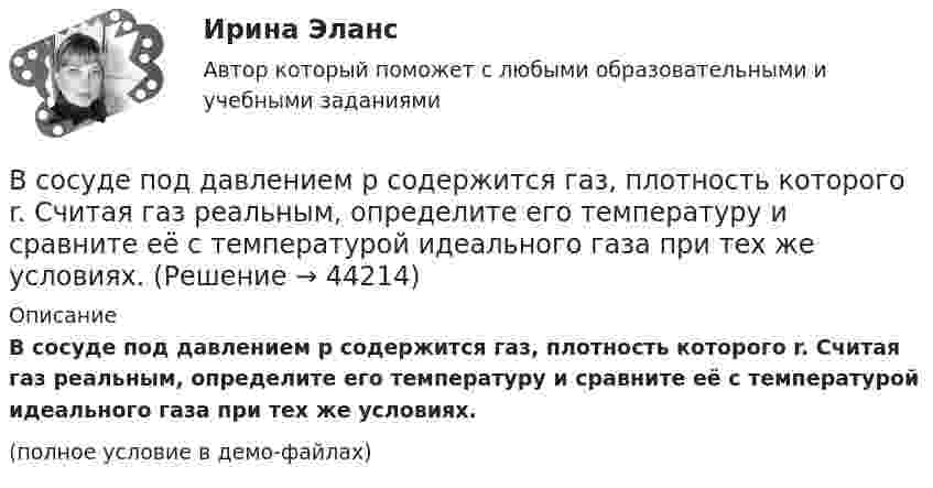     
            Описание
            В сосуде под давлением p содержится газ, плотность которого r. Считая газ реальным, определите его температуру и сравните её с температурой идеального газа при тех же условиях.(полное условие в демо-файлах)  
            
            
            В сосуде объёмом V находится углекислый газ под давлением p1. Стенки сосуда могут выдержать давление до p2. Какое максимальное количество теплоты можно сообщить газу?  V = 1,1·10-3 м3, p1 = 1,1·105 Па, p2 = 1,1 МПа.В сосуде под давлением p содержится газ, плотность которого r. Считая газ реальным, определите его температуру и сравните её с температурой идеального газа при тех же условиях.В сосуде под поршнем находится газ при нормальных условиях. Расстояние между дном сосуда и дном поршня равно 25 см. Когда на поршень положили груз массой 20 кг, поршень опустился на 13,4 см. Считая сжатие адиабатическим,В сосуде под поршнем находится газ при нормальных условиях. Расстояние между дном сосуда и дном поршня равно h = 25 см. Когда на поршень положили груз массой m = 20 кг, поршень опустился на Dh = 13,4 см.В сосуде под поршнем находится масса m = 1 г азота. Какое количество теплоты Q надо затратить, чтобы нагреть азот на DT = 10 К? На сколько при этом поднимается поршень? Масса поршня M = 1 кг. Площадь его поперечного сечения S = 10 см2. В сосуде при давлении p = 105 Па и температуре t = 27 °C находится смесь азота, кислорода и гелия, массы которых равны. Найти плотность смеси газов.В сосуде при температуре 7 oC под давлением 13,3 Па находится газ. Найдите концентрацию его молекул.В сосуде объёмом V = 2 л находится масса m = 10 г кислорода при давлении p = 90,6 кПа.             1. Найдите среднюю квадратичную скорость  молекул газа.             2. Какое число молекул N газа находится в сосуде?           В сосуде объёмом V = 2 м3 находится смесь гелия массой m1 = 4 кг и водорода массой m2 = 2 кг при температуре t = 27 °C. Определить молярную массу и давление смеси газов.В сосуде объёмом V = 30 л содержится идеальный газ при температуре 0 °C. После того как часть газа была выпущена наружу, давление в сосуде понизилось на Dp = 0,78 атм без изменения температуры. Найти массу выпущенного газа. В сосуде объёмом V = 3 л находится при нормальных условиях воздух. Определить теплоёмкость CV воздуха при постоянном объёме.В сосуде объёмом V = 8 л находится m = 8 г гелия при давлении p = 1 атм. Определите количество молекул N гелия в сосуде и их суммарную кинетическую  энергию. Молярная масса гелия M = 4·10-3 кг/моль.В сосуде объёмом V находится углекислый газ под давлением p1. Стенки сосуда могут выдержать давление до p2. Какое максимальное количество теплоты можно сообщить газу?  V = 0,50·10-3 м3, p1 = 1,1·105 Па, p2 = 1,1 МПа.В сосуде объёмом V находится углекислый газ под давлением p1. Стенки сосуда могут выдержать давление до p2. Какое максимальное количество теплоты можно сообщить газу?  V = 0,70·10-3 м3, p1 = 1,1·105 Па, p2 = 1,1 МПа.