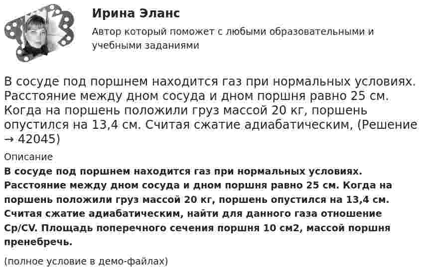     
          Описание
          В сосуде под поршнем находится газ при нормальных условиях. Расстояние между дном сосуда и дном поршня равно 25 см. Когда на поршень положили груз массой 20 кг, поршень опустился на 13,4 см. Считая сжатие адиабатическим, найти для данного газа отношение Cp/CV. Площадь поперечного сечения поршня 10 см2, массой поршня пренебречь.(полное условие в демо-файлах)  
            
            
            В сосуде под давлением p содержится газ, плотность которого r. Считая газ реальным, определите его температуру и сравните её с температурой идеального газа при тех же условиях.В сосуде под поршнем находится газ при нормальных условиях. Расстояние между дном сосуда и дном поршня равно 25 см. Когда на поршень положили груз массой 20 кг, поршень опустился на 13,4 см. Считая сжатие адиабатическим,В сосуде под поршнем находится газ при нормальных условиях. Расстояние между дном сосуда и дном поршня равно h = 25 см. Когда на поршень положили груз массой m = 20 кг, поршень опустился на Dh = 13,4 см.В сосуде под поршнем находится масса m = 1 г азота. Какое количество теплоты Q надо затратить, чтобы нагреть азот на DT = 10 К? На сколько при этом поднимается поршень? Масса поршня M = 1 кг. Площадь его поперечного сечения S = 10 см2. В сосуде при давлении p = 105 Па и температуре t = 27 °C находится смесь азота, кислорода и гелия, массы которых равны. Найти плотность смеси газов.В сосуде при температуре 7 oC под давлением 13,3 Па находится газ. Найдите концентрацию его молекул.В сосуде с воздухом давление p = 0,13 Па, а температура 300 К. Определите плотность воздуха в сосуде и среднюю длину свободного пробега молекул. Диаметр молекул воздуха принять d = 2,7·10-10 м.В сосуде объёмом V = 2 м3 находится смесь гелия массой m1 = 4 кг и водорода массой m2 = 2 кг при температуре t = 27 °C. Определить молярную массу и давление смеси газов.В сосуде объёмом V = 30 л содержится идеальный газ при температуре 0 °C. После того как часть газа была выпущена наружу, давление в сосуде понизилось на Dp = 0,78 атм без изменения температуры. Найти массу выпущенного газа. В сосуде объёмом V = 3 л находится при нормальных условиях воздух. Определить теплоёмкость CV воздуха при постоянном объёме.В сосуде объёмом V = 8 л находится m = 8 г гелия при давлении p = 1 атм. Определите количество молекул N гелия в сосуде и их суммарную кинетическую  энергию. Молярная масса гелия M = 4·10-3 кг/моль.В сосуде объёмом V находится углекислый газ под давлением p1. Стенки сосуда могут выдержать давление до p2. Какое максимальное количество теплоты можно сообщить газу?  V = 0,50·10-3 м3, p1 = 1,1·105 Па, p2 = 1,1 МПа.В сосуде объёмом V находится углекислый газ под давлением p1. Стенки сосуда могут выдержать давление до p2. Какое максимальное количество теплоты можно сообщить газу?  V = 0,70·10-3 м3, p1 = 1,1·105 Па, p2 = 1,1 МПа.В сосуде объёмом V находится углекислый газ под давлением p1. Стенки сосуда могут выдержать давление до p2. Какое максимальное количество теплоты можно сообщить газу?  V = 0,80·10-3 м3, p1 = 1,1·105 Па, p2 = 1,1 МПа.