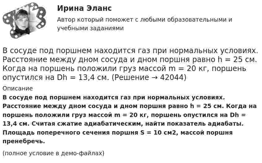     
          Описание
          В сосуде под поршнем находится газ при нормальных условиях. Расстояние между дном сосуда и дном поршня равно h = 25 см. Когда на поршень положили груз массой m = 20 кг, поршень опустился на Dh = 13,4 см. Считая сжатие адиабатическим, найти показатель адиабаты. Площадь поперечного сечения поршня S = 10 см2, массой поршня пренебречь.(полное условие в демо-файлах)  
            
            
            В сосуде под поршнем находится газ при нормальных условиях. Расстояние между дном сосуда и дном поршня равно 25 см. Когда на поршень положили груз массой 20 кг, поршень опустился на 13,4 см. Считая сжатие адиабатическим,В сосуде под поршнем находится газ при нормальных условиях. Расстояние между дном сосуда и дном поршня равно h = 25 см. Когда на поршень положили груз массой m = 20 кг, поршень опустился на Dh = 13,4 см.В сосуде под поршнем находится масса m = 1 г азота. Какое количество теплоты Q надо затратить, чтобы нагреть азот на DT = 10 К? На сколько при этом поднимается поршень? Масса поршня M = 1 кг. Площадь его поперечного сечения S = 10 см2. В сосуде при давлении p = 105 Па и температуре t = 27 °C находится смесь азота, кислорода и гелия, массы которых равны. Найти плотность смеси газов.В сосуде при температуре 7 oC под давлением 13,3 Па находится газ. Найдите концентрацию его молекул.В сосуде с воздухом давление p = 0,13 Па, а температура 300 К. Определите плотность воздуха в сосуде и среднюю длину свободного пробега молекул. Диаметр молекул воздуха принять d = 2,7·10-10 м.В сосуде содержится азот, молекулы которого движутся со средней квадратичной скоростью 400 м/с. Вычислить среднюю кинетическую энергию поступательного движения одной молекулы.В сосуде объёмом V = 30 л содержится идеальный газ при температуре 0 °C. После того как часть газа была выпущена наружу, давление в сосуде понизилось на Dp = 0,78 атм без изменения температуры. Найти массу выпущенного газа. В сосуде объёмом V = 3 л находится при нормальных условиях воздух. Определить теплоёмкость CV воздуха при постоянном объёме.В сосуде объёмом V = 8 л находится m = 8 г гелия при давлении p = 1 атм. Определите количество молекул N гелия в сосуде и их суммарную кинетическую  энергию. Молярная масса гелия M = 4·10-3 кг/моль.В сосуде объёмом V находится углекислый газ под давлением p1. Стенки сосуда могут выдержать давление до p2. Какое максимальное количество теплоты можно сообщить газу?  V = 0,50·10-3 м3, p1 = 1,1·105 Па, p2 = 1,1 МПа.В сосуде объёмом V находится углекислый газ под давлением p1. Стенки сосуда могут выдержать давление до p2. Какое максимальное количество теплоты можно сообщить газу?  V = 0,70·10-3 м3, p1 = 1,1·105 Па, p2 = 1,1 МПа.В сосуде объёмом V находится углекислый газ под давлением p1. Стенки сосуда могут выдержать давление до p2. Какое максимальное количество теплоты можно сообщить газу?  V = 0,80·10-3 м3, p1 = 1,1·105 Па, p2 = 1,1 МПа.В сосуде объёмом V находится углекислый газ под давлением p1. Стенки сосуда могут выдержать давление до p2. Какое максимальное количество теплоты можно сообщить газу?  V = 1,1·10-3 м3, p1 = 1,1·105 Па, p2 = 1,1 МПа.
