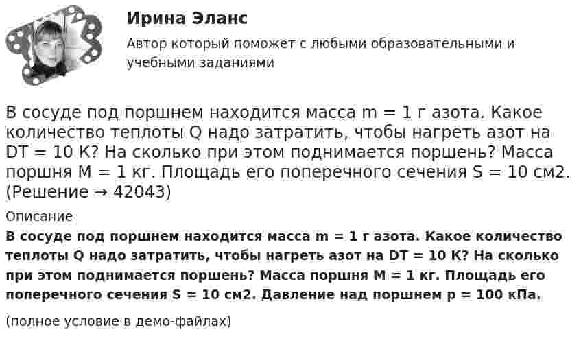     
          Описание
          В сосуде под поршнем находится масса m = 1 г азота. Какое количество теплоты Q надо затратить, чтобы нагреть азот на DT = 10 К? На сколько при этом поднимается поршень? Масса поршня M = 1 кг. Площадь его поперечного сечения S = 10 см2. Давление над поршнем p = 100 кПа.(полное условие в демо-файлах)  
            
            
            В сосуде под поршнем находится газ при нормальных условиях. Расстояние между дном сосуда и дном поршня равно h = 25 см. Когда на поршень положили груз массой m = 20 кг, поршень опустился на Dh = 13,4 см.В сосуде под поршнем находится масса m = 1 г азота. Какое количество теплоты Q надо затратить, чтобы нагреть азот на DT = 10 К? На сколько при этом поднимается поршень? Масса поршня M = 1 кг. Площадь его поперечного сечения S = 10 см2. В сосуде при давлении p = 105 Па и температуре t = 27 °C находится смесь азота, кислорода и гелия, массы которых равны. Найти плотность смеси газов.В сосуде при температуре 7 oC под давлением 13,3 Па находится газ. Найдите концентрацию его молекул.В сосуде с воздухом давление p = 0,13 Па, а температура 300 К. Определите плотность воздуха в сосуде и среднюю длину свободного пробега молекул. Диаметр молекул воздуха принять d = 2,7·10-10 м.В сосуде содержится азот, молекулы которого движутся со средней квадратичной скоростью 400 м/с. Вычислить среднюю кинетическую энергию поступательного движения одной молекулы.В сосуд с жидкостью опущен открытый вертикальный капилляр. Разность уровней жидкости в сосуде и капилляре Dh. Определите радиус кривизны мениска в капилляре. Поверхностное натяжение жидкости s, плотность жидкости r.В сосуде объёмом V = 3 л находится при нормальных условиях воздух. Определить теплоёмкость CV воздуха при постоянном объёме.В сосуде объёмом V = 8 л находится m = 8 г гелия при давлении p = 1 атм. Определите количество молекул N гелия в сосуде и их суммарную кинетическую  энергию. Молярная масса гелия M = 4·10-3 кг/моль.В сосуде объёмом V находится углекислый газ под давлением p1. Стенки сосуда могут выдержать давление до p2. Какое максимальное количество теплоты можно сообщить газу?  V = 0,50·10-3 м3, p1 = 1,1·105 Па, p2 = 1,1 МПа.В сосуде объёмом V находится углекислый газ под давлением p1. Стенки сосуда могут выдержать давление до p2. Какое максимальное количество теплоты можно сообщить газу?  V = 0,70·10-3 м3, p1 = 1,1·105 Па, p2 = 1,1 МПа.В сосуде объёмом V находится углекислый газ под давлением p1. Стенки сосуда могут выдержать давление до p2. Какое максимальное количество теплоты можно сообщить газу?  V = 0,80·10-3 м3, p1 = 1,1·105 Па, p2 = 1,1 МПа.В сосуде объёмом V находится углекислый газ под давлением p1. Стенки сосуда могут выдержать давление до p2. Какое максимальное количество теплоты можно сообщить газу?  V = 1,1·10-3 м3, p1 = 1,1·105 Па, p2 = 1,1 МПа.В сосуде под давлением p содержится газ, плотность которого r. Считая газ реальным, определите его температуру и сравните её с температурой идеального газа при тех же условиях.