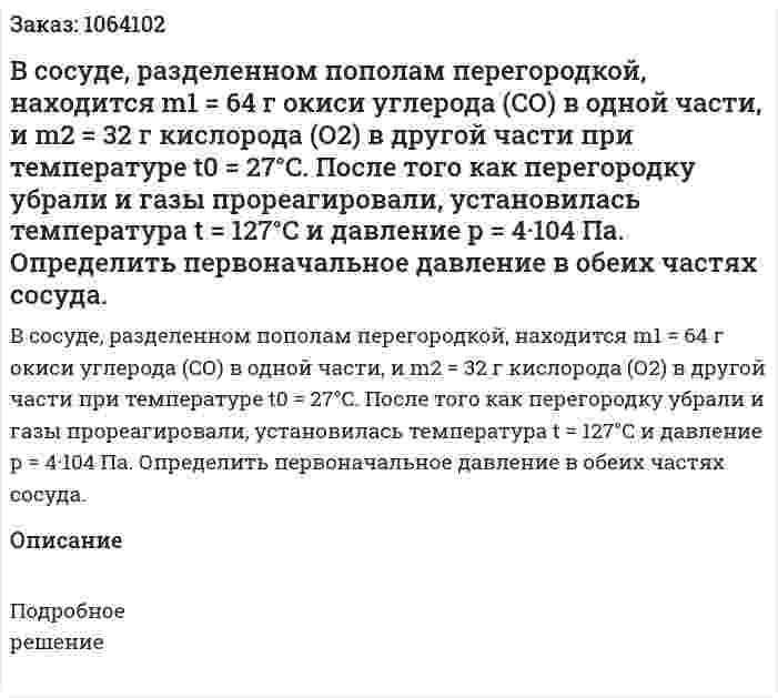 В сосуде, разделенном пополам перегородкой, находится m1 = 64 г окиси углерода (СО) в одной части, и m2 = 32 г кислорода (О2) в другой части при температуре t0 = 27°C. После того как перегородку убрали и газы прореагировали, установилась температура t = 127°C и давление р = 4·104 Па. Определить первоначальное давление в обеих частях сосуда. 