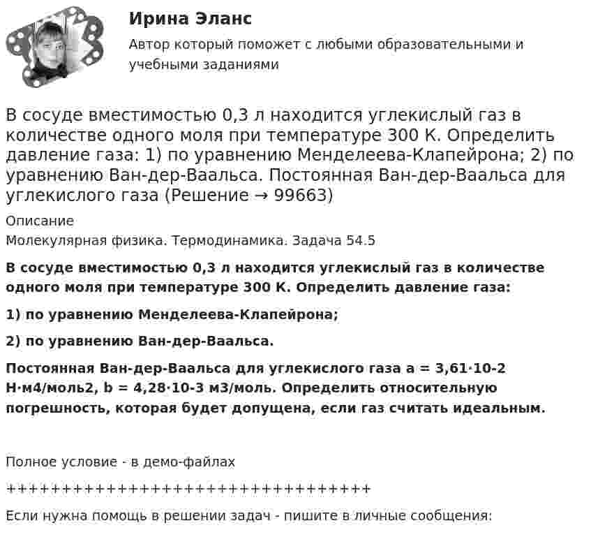     
            Описание
            Молекулярная физика. Термодинамика. Задача 54.5В сосуде вместимостью 0,3 л находится углекислый газ в количестве одного моля при температуре 300 К. Определить давление газа:1) по уравнению Менделеева-Клапейрона;2) по уравнению Ван-дер-Ваальса.Постоянная Ван-дер-Ваальса для углекислого газа a = 3,61∙10-2 Н∙м4/моль2, b = 4,28∙10-3 м3/моль. Определить относительную погрешность, которая будет допущена, если газ считать идеальным.Полное условие - в демо-файлах+++++++++++++++++++++++++++++++++Если нужна помощь в решении задач - пишите в личные сообщения:   
            
            
            В сосуде вместимостью 0,3 л находится азот при нормальных условиях. Определить массу и число молей азота.В сосуде вместимостью 0,3 л находится углекислый газ в количестве одного моля при температуре 300 К. Определить давление газа:  1) по уравнению Менделеева-Клапейрона;  2) по уравнению Ван-дер-Ваальса.  Постоянная Ван-дер-Ваальса для углекислого газаВ сосуде вместимостью V = 0,01 м3 содержится смесь двух газов массами m1 и m2 при температуре T (углекислый газ m1 = 25 г и азот m2 = 32 г, T = 650 К). Определить давление p, концентрацию n и плотность r смеси газов.В сосуде вместимостью V = 0,3 л находится углекислый газ, содержащий 1 моль вещества при температуре 300 К. Определите давление газа по уравнению Ван-дер-Ваальса.В сосуде вместимостью V = 15 л находится смесь азота и водорода при температуре t = 23 °C и давлении p = 200 кПа. Определить массы смеси и её компонентов, если массовая доля w1 азота в смеси равна 0,7.В сосуде вместимостью V = 1 л при нормальных условиях находится азот. Определить количество вещества v и его концентрацию n.В сосуде вместимостью V = 2 л находится кислород, количество вещества v которого равно 0,2 моль. Определить плотность газа.В состав молекул дезоксирибонуклеиновой кислоты (ДНК) и рибонуклеиновой кислоты (РНК) входят остатки …В состав основных фондов …В состав подотрасли В входит пять предприятий. Общий объем производства в подотрасли В в отчетном году составил 8,7 млрд.руб., а в планируемом году – 9,4 млрд.рубВ состав прочих расходов входят … (укажите 3 варианта ответа)В состав экипажа воздушного судна согласно Воздушного кодекса Российской Федерации включаются... (выберите три варианта ответа)В состав экспертной системы входят такие компоненты, как …В состав энергосистемы входят:? Выберите один или несколько ответов: a. линии электросетей b. последовательно соединенные источники питания c. подстанции d. тепловые сети e. электростанции