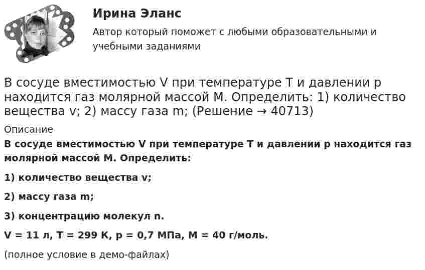     
          Описание
          В сосуде вместимостью V при температуре T и давлении p находится газ молярной массой M. Определить:1) количество вещества v;2) массу газа m;3) концентрацию молекул n.V = 11 л, T = 299 К, p = 0,7 МПа, M = 40 г/моль.(полное условие в демо-файлах)  
            
            
            В сосуде вместимостью V = 6 л находится при нормальных условиях двухатомный газ. Определить теплоемкость Cv этого газа при постоянном объеме.В сосуде вместимостью V при температуре T и давлении p находится газ молярной массой M. Определить:  1) количество вещества v;  2) массу газа m;В сосуде газ находится под давлением 0,6 МПа. Какое установится давление, если из сосуда выпустить 3/8 содержащегося там газа? Температуру считать постоянной.В сосуде ёмкостью 10 л находится кислород под давлением 105 Па. Стенки сосуда могут выдерживать давление 106 Па. Какое максимальное количество тепла можно сообщить газу?В сосуде ёмкостью 1 л находится 4,4 г углекислого газа. Определить среднюю длину свободного пробега молекул.В сосуде ёмкостью 1 л содержится кислород массой 32 г. Определить среднее число соударений молекул в секунду при температуре 100 К.В сосуде ёмкостью 200 см3 находится газ при температуре 47 °C. Из-за утечки газа из колбы просочилось 1021 молекул. На сколько снизилось давление газа в сосуде?В сосуде вместимостью V = 2 л находится кислород, количество вещества v которого равно 0,2 моль. Определить плотность газа.В сосуде вместимостью V = 40 л находится кислород при температуре T = 300 К. Когда часть газа израсходовали, давление в баллоне понизилось на Dp = 100 кПа. Определить массу m израсходованного кислорода. Процесс считать изотермическим.В сосуде вместимостью V=40 л находится кислород при температуре T=300К. Когда часть газа израсходовали, давление в баллоне понизилось на р=100кПа. Определить массу m израсходованного кислорода. В сосуде вместимостью V = 40 л находится кислород при температуре T = 300 К. Когда часть газа израсходовали, давление в баллоне понизилось на р = 100 кПа. Определить массу m израсходованного кислорода. Процесс считать изотермическим.В сосуде вместимостью V = 5 л находится водород массой m = 0,5 г. Определить среднюю длину свободного пробега  молекулы водорода в этом сосуде.В сосуде вместимостью V = 5 л находится водород массой m = 0,5 г. Определить среднюю длину свободного пробега  молекулы водорода в этом сосуде.В сосуде вместимостью V = 5 л находится водород массой m = 0,5 г. Определить среднюю длину свободного пробега > молекулы водорода в этом сосуде.