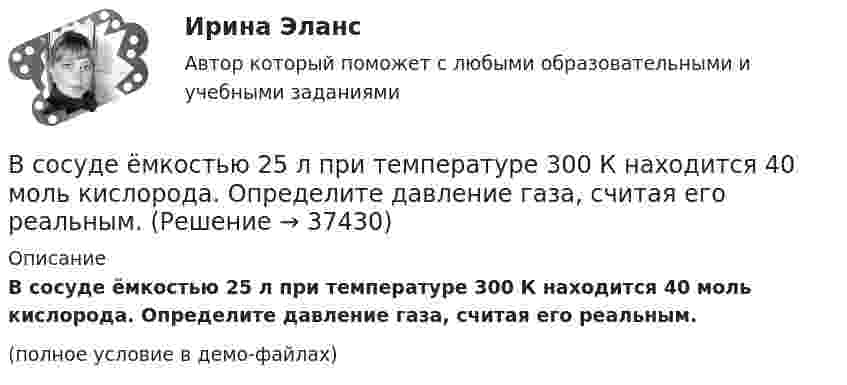     
          Описание
          В сосуде ёмкостью 25 л при температуре 300 К находится 40 моль кислорода. Определите давление газа, считая его реальным.(полное условие в демо-файлах)  
            
            
            В сосуде емкостью 25 л при температуре 300 К находится 40 моль кислорода. Определите давление газа, считая его реальнымВ сосуде ёмкостью 25 л при температуре 300 К находится 40 моль кислорода. Определите давление газа, считая его реальным.В сосуде ёмкостью 50 л находится азот при температуре 17 °C. Вследствие утечки газа давление уменьшилось на 80 кПа. Определить массу газа, вышедшего из баллона. Температуру считать неизменной.В сосуде ёмкостью 5 л содержится 40 г аргона. Определить среднее число соударений молекул в секунду при температуре 400 К.В сосуде ёмкостью V = 5 л находится газ при температуре t = 27 °C. Из-за утечки газа из сосуда просочилось N = 1020 молекул. Насколько снизилось давление газа в сосуде? Температуру газа считать постоянной.В сосуде ёмкостью V находится воздух при нормальном давлении и температуре. В сосуд вводят m грамм воды и закрывают крышкой. Определите давление в сосуде при T, если вся вода при этой температуре превращается в пар.В сосуде, имеющем форму шара, радиус которого 0,1 м, находится 5,6 г азота. До какой температуры можно нагреть сосуд, если его стенки выдерживают давление 5·105 Па?В сосуде вместимостью V = 6 л находится при нормальных условиях двухатомный газ. Определить молярную теплоёмкость CV этого газа при постоянном объёме.В сосуде вместимостью V = 6 л находится при нормальных условиях двухатомный газ. Определить теплоемкость Cv этого газа при постоянном объеме.В сосуде вместимостью V при температуре T и давлении p находится газ молярной массой M. Определить:  1) количество вещества v;  2) массу газа m;В сосуде газ находится под давлением 0,6 МПа. Какое установится давление, если из сосуда выпустить 3/8 содержащегося там газа? Температуру считать постоянной.В сосуде ёмкостью 10 л находится кислород под давлением 105 Па. Стенки сосуда могут выдерживать давление 106 Па. Какое максимальное количество тепла можно сообщить газу?В сосуде ёмкостью 1 л находится 4,4 г углекислого газа. Определить среднюю длину свободного пробега молекул.В сосуде ёмкостью 1 л содержится кислород массой 32 г. Определить среднее число соударений молекул в секунду при температуре 100 К.