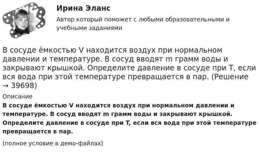     
          Описание
          В сосуде ёмкостью V находится воздух при нормальном давлении и температуре. В сосуд вводят m грамм воды и закрывают крышкой. Определите давление в сосуде при T, если вся вода при этой температуре превращается в пар.(полное условие в демо-файлах)  
            
            
            В сосуде ёмкостью V = 5 л находится газ при температуре t = 27 °C. Из-за утечки газа из сосуда просочилось N = 1020 молекул. Насколько снизилось давление газа в сосуде? Температуру газа считать постоянной.В сосуде ёмкостью V находится воздух при нормальном давлении и температуре. В сосуд вводят m грамм воды и закрывают крышкой. Определите давление в сосуде при T, если вся вода при этой температуре превращается в пар.В сосуде, имеющем форму шара, радиус которого 0,1 м, находится 5,6 г азота. До какой температуры можно нагреть сосуд, если его стенки выдерживают давление 5·105 Па?В сосуде, имеющем форму шара, радиус которого 0,1 м, находится 56 г азота. До какой температуры можно нагреть сосуд, если его стенки выдерживают давление 5·105 Па?В сосуде, имеющем форму шара, радиус которого 0,2 м, находится 80 г кислорода. До какой температуры можно нагревать сосуд, если его стенки выдерживают давление 7·105 Па?В сосуде находится 2 моля газа. Сколько молекул газа в сосуде?В сосуде находится v1 моль кислорода и m2 граммов газа с молярной массой M2. Температура смеси T. Общее давление смеси p. Найти:  1) молярную массу смеси Mc;  2) объём сосуда V;В сосуде ёмкостью 10 л находится кислород под давлением 105 Па. Стенки сосуда могут выдерживать давление 106 Па. Какое максимальное количество тепла можно сообщить газу?В сосуде ёмкостью 1 л находится 4,4 г углекислого газа. Определить среднюю длину свободного пробега молекул.В сосуде ёмкостью 1 л содержится кислород массой 32 г. Определить среднее число соударений молекул в секунду при температуре 100 К.В сосуде ёмкостью 200 см3 находится газ при температуре 47 °C. Из-за утечки газа из колбы просочилось 1021 молекул. На сколько снизилось давление газа в сосуде?В сосуде емкостью 25 л при температуре 300 К находится 40 моль кислорода. Определите давление газа, считая его реальнымВ сосуде ёмкостью 25 л при температуре 300 К находится 40 моль кислорода. Определите давление газа, считая его реальным.В сосуде ёмкостью 50 л находится азот при температуре 17 °C. Вследствие утечки газа давление уменьшилось на 80 кПа. Определить массу газа, вышедшего из баллона. Температуру считать неизменной.