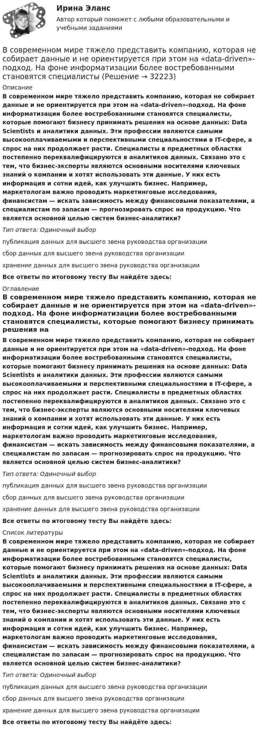      
          Описание
          В современном мире тяжело представить компанию, которая не собирает данные и не ориентируется при этом на «data-driven»-подход. На фоне информатизации более востребованными становятся специалисты, которые помогают бизнесу принимать решения на основе данных: Data Scientists и аналитики данных. Эти профессии являются самыми высокооплачиваемыми и перспективными специальностями в IT-сфере, а спрос на них продолжает расти. Специалисты в предметных областях постепенно переквалифицируются в аналитиков данных. Связано это с тем, что бизнес-эксперты являются основными носителями ключевых знаний о компании и хотят использовать эти данные. У них есть информация и сотни идей, как улучшить бизнес. Например, маркетологам важно проводить маркетинговые исследования, финансистам — искать зависимость между финансовыми показателями, а специалистам по запасам — прогнозировать спрос на продукцию. Что является основной целью систем бизнес-аналитики?Тип ответа: Одиночный выборпубликация данных для высшего звена руководства организациисбор данных для высшего звена руководства организациихранение данных для высшего звена руководства организацииВсе ответы по итоговому тесту Вы найдёте здесь:  
          Оглавление
          В современном мире тяжело представить компанию, которая не собирает данные и не ориентируется при этом на «data-driven»-подход. На фоне информатизации более востребованными становятся специалисты, которые помогают бизнесу принимать решения на основе данных: Data Scientists и аналитики данных. Эти профессии являются самыми высокооплачиваемыми и перспективными специальностями в IT-сфере, а спрос на них продолжает расти. Специалисты в предметных областях постепенно переквалифицируются в аналитиков данных. Связано это с тем, что бизнес-эксперты являются основными носителями ключевых знаний о компании и хотят использовать эти данные. У них есть информация и сотни идей, как улучшить бизнес. Например, маркетологам важно проводить маркетинговые исследования, финансистам — искать зависимость между финансовыми показателями, а специалистам по запасам — прогнозировать спрос на продукцию. Что является основной целью систем бизнес-аналитики?Тип ответа: Одиночный выборпубликация данных для высшего звена руководства организациисбор данных для высшего звена руководства организациихранение данных для высшего звена руководства организацииВсе ответы по итоговому тесту Вы найдёте здесь:  
          Список литературы
          В современном мире тяжело представить компанию, которая не собирает данные и не ориентируется при этом на «data-driven»-подход. На фоне информатизации более востребованными становятся специалисты, которые помогают бизнесу принимать решения на основе данных: Data Scientists и аналитики данных. Эти профессии являются самыми высокооплачиваемыми и перспективными специальностями в IT-сфере, а спрос на них продолжает расти. Специалисты в предметных областях постепенно переквалифицируются в аналитиков данных. Связано это с тем, что бизнес-эксперты являются основными носителями ключевых знаний о компании и хотят использовать эти данные. У них есть информация и сотни идей, как улучшить бизнес. Например, маркетологам важно проводить маркетинговые исследования, финансистам — искать зависимость между финансовыми показателями, а специалистам по запасам — прогнозировать спрос на продукцию. Что является основной целью систем бизнес-аналитики?Тип ответа: Одиночный выборпубликация данных для высшего звена руководства организациисбор данных для высшего звена руководства организациихранение данных для высшего звена руководства организацииВсе ответы по итоговому тесту Вы найдёте здесь: 
            
            
            В современном демократическом государстве публично-правовой институт государственной службы характеризуют следующие признаки:... (укажите 3 варианта ответа)В современном мире тяжело представить компанию, которая не собирает данные и не ориентируется при этом на «data-driven»-подход. На фоне информатизации более востребованными становятся специалистыВ современных маркетинговых исследованиях применяются четыре вида шкал для измерения различных величин: номинальная, порядковая, интервальная и … В современных мировых взаимосвязях каждая страна занимает конкретное положение и вносит свой вклад в развитие международных отношений. Независимо от географического положения и наличия различных ресурсов, экономика одного государства может оказать огромное влияние на экономическую ситуацию в другой стране. В соглашении о государственно-частном партнерстве либо о муниципально-частном партнерстве могут участвовать на стороне частного партнера ...В создании ЭС участвует …В соленоид длиной 500 мм, имеющий 100 витков, введен ферромагнитный сердечник. Площадь поперечного сечения соленоида 8 см2. При прохождении по виткам соленоида тока I=0.25A магнитная проницаемость В случае потери лицензии у коммерческого банка реализуется государственная гарантия возврата вклада в виде страхования в … (укажите аббревиатуру)В случае установления несоответствия результатов выполнения целевой программы целевым индикаторам и показателям эффективности, предусмотренным утвержденной целевой программой, органом исполнительной власти могут вноситься предложения в ПравительствеВ случаях, когда лицензия выдана органом субъекта РФ, осуществление лицензируемого вида деятельности на территории других субъектов РФ возможно ...В смеси газов содержится 30 % кислорода и 70 % гелия. Определить плотность газа при температуре 300 К и давлении 0,01 МПа.В советские времена информацию (объективную) стали противопоставлять пропагандисткой ...В современной культурологии выделяются несколько типологических подходов. Подберите пару для каждого типа культуры в соответствии с принципами определения типа.В современной рыночной экономике рынок ценных бумаг занимает особое и весьма важное место. Процесс его формирования и развития в сложившихся условиях носит объективный и закономерный характер.