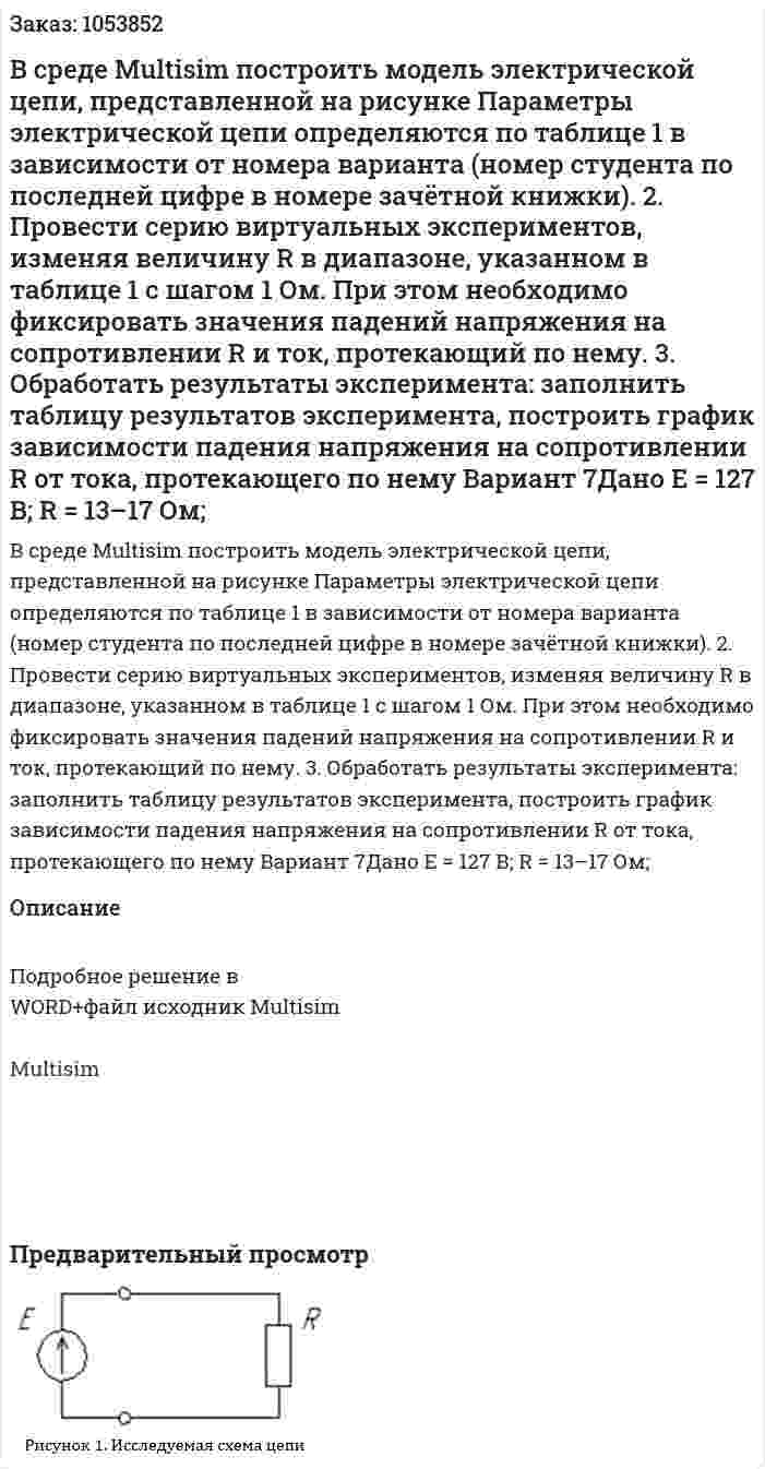 В среде Multisim построить модель электрической цепи, представленной на рисунке  Параметры электрической цепи определяются по таблице 1 в зависимости от номера варианта (номер студента по последней цифре в номере зачётной книжки). 2. Провести серию виртуальных экспериментов, изменяя величину R в диапазоне, указанном в таблице 1 с шагом 1 Ом. При этом необходимо фиксировать значения падений напряжения на сопротивлении R и ток, протекающий по нему. 3. Обработать результаты эксперимента: заполнить таблицу результатов эксперимента, построить график зависимости падения напряжения на сопротивлении R от тока, протекающего по нему Вариант 7Дано E = 127 В; R = 13–17 Ом;