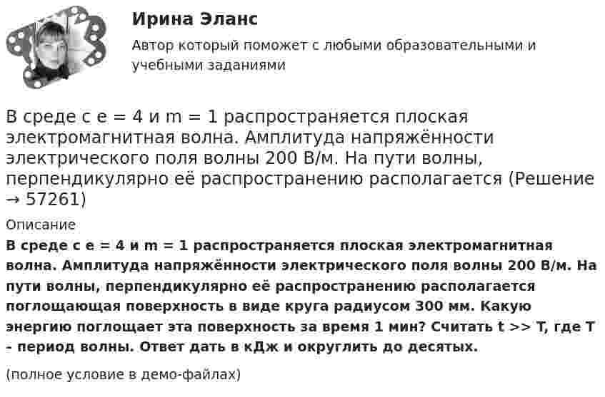     
            Описание
            В среде с e = 4 и m = 1 распространяется плоская электромагнитная волна. Амплитуда напряжённости электрического поля волны 200 В/м. На пути волны, перпендикулярно её распространению располагается поглощающая поверхность в виде круга радиусом 300 мм. Какую энергию поглощает эта поверхность за время 1 мин? Считать t >> T, где T – период волны. Ответ дать в кДж и округлить до десятых.(полное условие в демо-файлах)   
            
            
            В среде с e = 4, m =1 распространяется плоская электромагнитная волна. Амплитуда напряжённости электрического поля 100 В/м. На её пути перпендикулярно направлению распространения расположена поглощающая поверхность,В среде с e = 4 и m = 1 распространяется плоская электромагнитная волна. Амплитуда напряжённости электрического поля волны 200 В/м. На пути волны, перпендикулярно её распространению располагаетсяВ среде с диэлектрической проницаемостью e распространяется плоская электромагнитная волна. Амплитуда напряжённости магнитного поля составляет H0. Определить интенсивность волны I.  e = 2,0, H0 = 3,0 мА/м.В среде с диэлектрической проницаемостью e распространяется плоская электромагнитная волна. Амплитуда напряжённости магнитного поля составляет H0. Определить интенсивность волны I.  e = 5,5, H0 = 3,0 мА/м.В средней части соленоида, содержащего n = 8 витков/см, помещен круговой виток диаметром d = 4 см. Плоскость витка расположена под углом = к оси соленоида. Определить магнитный поток Ф, пронизывающий виток, если по обмоткеВ среднем сбег для древесины, используемой для строительных конструкций, составляетВ Средние века процесс банкротства ...В сосуд, содержащий 2,8 л воды при 20 ºC, бросают кусок стали массой 3 кг, нагретый до 460 ºC. Вода нагревается до 60 ºC, а часть её превращается в пар. Найти массу воды, обратившейся в пар. Теплоёмкостью сосуда пренебречь.В сосуд с ртутью опущен открытый вертикальный капилляр. Разность уровней ртути в сосуде и капилляре Dh = 4 мм. Определите радиус R кривизны ртутного мениска в капилляре. Поверхностное натяжение ртути s = 0,5 Н/м, плотность ртути r = 13,6 г/см3.В сосуд с ртутью частично погружены две вертикально расположенные и параллельные стеклянные пластинки. Расстояние между пластинками d = 1 мм. Определить разность Dh уровней ртути в сосуде и между пластинками, краевой угол принять равным 138°.В спецификации запись в пределах каждой группы проводится в ...В спокойном состоянии при комнатной температуре воздуха с поверхности тела человека в среднем испаряется около … жидкости в суткиВ среде (e = 3, m = 1) распространяется плоская электромагнитная волна. Амплитуда напряжённости магнитного поля волны 0,5 А/м. На её пути перпендикулярно направлению распространения расположена поглощающая поверхность,В среде какого газа производится ручная сварка алюминиевых сплавов? ТулГУ