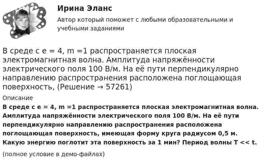    
            Описание
            В среде с e = 4, m =1 распространяется плоская электромагнитная волна. Амплитуда напряжённости электрического поля 100 В/м. На её пути перпендикулярно направлению распространения расположена поглощающая поверхность, имеющая форму круга радиусом 0,5 м. Какую энергию поглотит эта поверхность за 1 мин? Период волны T << t.(полное условие в демо-файлах)   
            
            
            В среде распространяется волна со скоростью 720 м/с при частоте источника 600 Гц. Определить разность фаз колебаний в двух точках, отстоящих друг от друга на расстоянии 0,2 м.В среде с e = 4, m =1 распространяется плоская электромагнитная волна. Амплитуда напряжённости электрического поля 100 В/м. На её пути перпендикулярно направлению распространения расположена поглощающая поверхность,В среде с e = 4 и m = 1 распространяется плоская электромагнитная волна. Амплитуда напряжённости электрического поля волны 200 В/м. На пути волны, перпендикулярно её распространению располагаетсяВ среде с диэлектрической проницаемостью e распространяется плоская электромагнитная волна. Амплитуда напряжённости магнитного поля составляет H0. Определить интенсивность волны I.  e = 2,0, H0 = 3,0 мА/м.В среде с диэлектрической проницаемостью e распространяется плоская электромагнитная волна. Амплитуда напряжённости магнитного поля составляет H0. Определить интенсивность волны I.  e = 5,5, H0 = 3,0 мА/м.В средней части соленоида, содержащего n = 8 витков/см, помещен круговой виток диаметром d = 4 см. Плоскость витка расположена под углом = к оси соленоида. Определить магнитный поток Ф, пронизывающий виток, если по обмоткеВ среднем сбег для древесины, используемой для строительных конструкций, составляетВ сосуд с жидкостью опущен открытый вертикальный капилляр. Разность уровней жидкости в сосуде и капилляре Dh. Определите радиус кривизны мениска в капилляре. Поверхностное натяжение жидкости s, плотность жидкости r.В сосуд, содержащий 2,8 л воды при 20 ºC, бросают кусок стали массой 3 кг, нагретый до 460 ºC. Вода нагревается до 60 ºC, а часть её превращается в пар. Найти массу воды, обратившейся в пар. Теплоёмкостью сосуда пренебречь.В сосуд с ртутью опущен открытый вертикальный капилляр. Разность уровней ртути в сосуде и капилляре Dh = 4 мм. Определите радиус R кривизны ртутного мениска в капилляре. Поверхностное натяжение ртути s = 0,5 Н/м, плотность ртути r = 13,6 г/см3.В сосуд с ртутью частично погружены две вертикально расположенные и параллельные стеклянные пластинки. Расстояние между пластинками d = 1 мм. Определить разность Dh уровней ртути в сосуде и между пластинками, краевой угол принять равным 138°.В спецификации запись в пределах каждой группы проводится в ...В спокойном состоянии при комнатной температуре воздуха с поверхности тела человека в среднем испаряется около … жидкости в суткиВ среде (e = 3, m = 1) распространяется плоская электромагнитная волна. Амплитуда напряжённости магнитного поля волны 0,5 А/м. На её пути перпендикулярно направлению распространения расположена поглощающая поверхность,