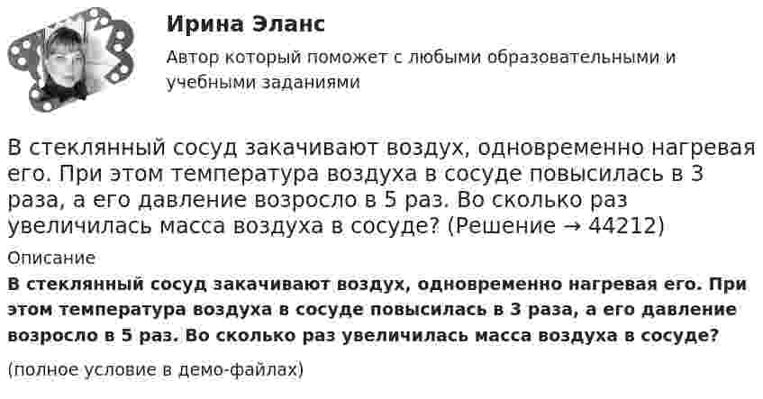     
            Описание
            В стеклянный сосуд закачивают воздух, одновременно нагревая его. При этом температура воздуха в сосуде повысилась в 3 раза, а его давление возросло в 5 раз. Во сколько раз увеличилась масса воздуха в сосуде?(полное условие в демо-файлах)  
            
            
            В стеклопластиках чаще всего используютВ стеклянный сосуд закачивают воздух, одновременно нагревая его. При этом температура воздуха в сосуде повысилась в 3 раза, а его давление возросло в 5 раз. Во сколько раз увеличилась масса воздуха в сосуде?В стране наблюдается снижение экономического роста. Выросло число лиц, зарегистрировавшихся в государственных центрах занятости населения после потери работы. После смерти политического лидера страны, который возглавлял государство, правительство и Встречное движение денег и товаров происходит при реализации деньгами функции …В строительной фирме закрытом акционерном обществе (ЗАО) «Вершина» произошел групповой несчастный случай, связанный с падением рабочих при выполнении работ на высоте. После оказания первой помощи пострадавшим и доставки их в больницу директором ЗАО В структуре ВВП России по источникам доходов в 2011 г. валовая прибыль и смешанные доходы составляла: В структуре ВВП России по расходам в 2011 г. валовое накопление составляло:Вставьте пропущенный глагол в предложение ниже.They … Jack s father is ill again.Вставьте пропущенный глагол в предложение ниже.They … Jacks father is ill again.Вставьте пропущенный глагол в предложение ниже. When you see them, don t forget to … hello to Mary.Вставьте пропущенный глагол в предложение ниже.When you see them, dont forget to … hello to Mary.В стальном баллоне находится кислород массой 300 г при температуре 15 °C. Как изменится внутренняя энергия кислорода, если его температура повысилась до 27 °C?В стальном стержне распространяется плоская продольная волна от источника, уравнение колебаний которого задано в виде:  x = 10-5 sin102t, м.В стандарте... в качестве цели управления коммуникациями указывается обеспечение удовлетворения коммуникационных потребностей участников проекта и решения коммуникационных проблем