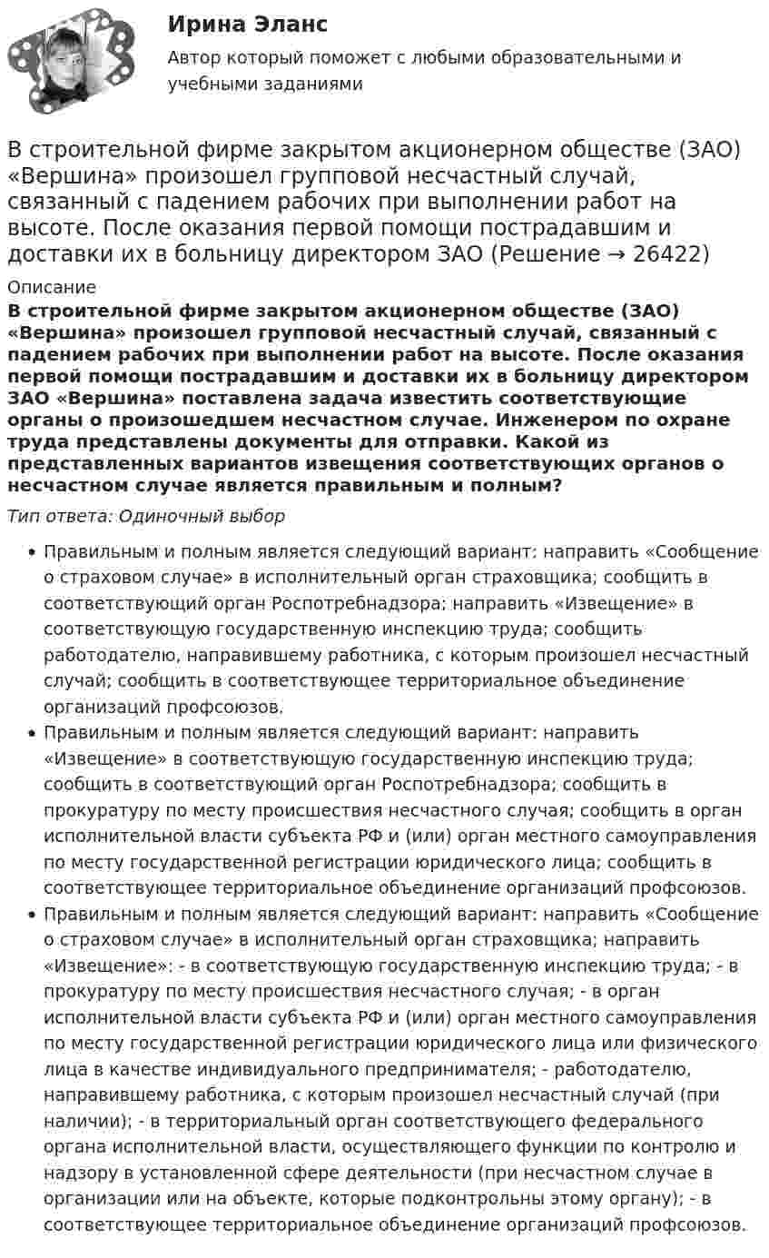      
          Описание
          В строительной фирме закрытом акционерном обществе (ЗАО) «Вершина» произошел групповой несчастный случай, связанный с падением рабочих при выполнении работ на высоте. После оказания первой помощи пострадавшим и доставки их в больницу директором ЗАО «Вершина» поставлена задача известить соответствующие органы о произошедшем несчастном случае. Инженером по охране труда представлены документы для отправки. Какой из представленных вариантов извещения соответствующих органов о несчастном случае является правильным и полным?Тип ответа: Одиночный выборПравильным и полным является следующий вариант: направить «Сообщение о страховом случае» в исполнительный орган страховщика; сообщить в соответствующий орган Роспотребнадзора; направить «Извещение» в соответствующую государственную инспекцию труда; сообщить работодателю, направившему работника, с которым произошел несчастный случай; сообщить в соответствующее территориальное объединение организаций профсоюзов.Правильным и полным является следующий вариант: направить «Извещение» в соответствующую государственную инспекцию труда; сообщить в соответствующий орган Роспотребнадзора; сообщить в прокуратуру по месту происшествия несчастного случая; сообщить в орган исполнительной власти субъекта РФ и (или) орган местного самоуправления по месту государственной регистрации юридического лица; сообщить в соответствующее территориальное объединение организаций профсоюзов.Правильным и полным является следующий вариант: направить «Сообщение о страховом случае» в исполнительный орган страховщика; направить «Извещение»: - в соответствующую государственную инспекцию труда; - в прокуратуру по месту происшествия несчастного случая; - в орган исполнительной власти субъекта РФ и (или) орган местного самоуправления по месту государственной регистрации юридического лица или физического лица в качестве индивидуального предпринимателя; - работодателю, направившему работника, с которым произошел несчастный случай (при наличии); - в территориальный орган соответствующего федерального органа исполнительной власти, осуществляющего функции по контролю и надзору в установленной сфере деятельности (при несчастном случае в организации или на объекте, которые подконтрольны этому органу); - в соответствующее территориальное объединение организаций профсоюзов.  
            
            
            Встречное движение денег и товаров происходит при реализации деньгами функции …В строительной фирме закрытом акционерном обществе (ЗАО) «Вершина» произошел групповой несчастный случай, связанный с падением рабочих при выполнении работ на высоте. После оказания первой помощи пострадавшим и доставки их в больницу директором ЗАО В структуре ВВП России по источникам доходов в 2011 г. валовая прибыль и смешанные доходы составляла: В структуре ВВП России по расходам в 2011 г. валовое накопление составляло:В структуре ВВП России по расходам в 2011 г. валовое накопление составляло:В структуре денежной массы выделяют совокупные компоненты – это денежные:В структуре общения обычно выделяют:Вставьте пропущенный глагол в предложение ниже.When you see them, dont forget to … hello to Mary.В стальном баллоне находится кислород массой 300 г при температуре 15 °C. Как изменится внутренняя энергия кислорода, если его температура повысилась до 27 °C?В стальном стержне распространяется плоская продольная волна от источника, уравнение колебаний которого задано в виде:  x = 10-5 sin102t, м.В стандарте... в качестве цели управления коммуникациями указывается обеспечение удовлетворения коммуникационных потребностей участников проекта и решения коммуникационных проблемВ статье 272 Уголовного кодекса говорится...В стеклопластиках чаще всего используютВ стеклянный сосуд закачивают воздух, одновременно нагревая его. При этом температура воздуха в сосуде повысилась в 3 раза, а его давление возросло в 5 раз. Во сколько раз увеличилась масса воздуха в сосуде?