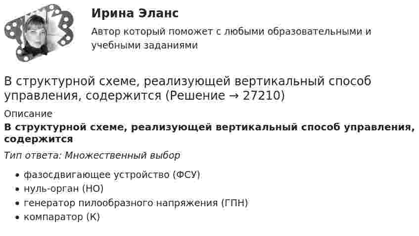      
          Описание
          В структурной схеме, реализующей вертикальный способ управления, содержитсяТип ответа: Множественный выборфазосдвигающее устройство (ФСУ)нуль-орган (НО)генератор пилообразного напряжения (ГПН)компаратор (К)  
            
            
            В структуре общения обычно выделяют:В структурной схеме, реализующей вертикальный способ управления, содержитсяВ структуру сознания как образа, по А.Н.Леонтьеву, входят:В студенческом арт-клубе преподаватель, староста и приглашенный арт-менеджер готовят встречу со спикерами на тему культуры комиксов. Если преподаватель будет практиковать демократический стиль организации мероприятия, то в числе рисков можно называет✅ Вступительная математика 50 вопросов СИНЕРГИЯ МТИ 2022Вступительное испытание для направления Экономика — СИНЕРГИЯ | МТИВступительное испытание по дисциплине Информационный менеджмент - тест с ответами - Синергия - 2022В стеклянный сосуд закачивают воздух, одновременно нагревая его. При этом температура воздуха в сосуде повысилась в 3 раза, а его давление возросло в 5 раз. Во сколько раз увеличилась масса воздуха в сосуде?В стране наблюдается снижение экономического роста. Выросло число лиц, зарегистрировавшихся в государственных центрах занятости населения после потери работы. После смерти политического лидера страны, который возглавлял государство, правительство и Встречное движение денег и товаров происходит при реализации деньгами функции …В строительной фирме закрытом акционерном обществе (ЗАО) «Вершина» произошел групповой несчастный случай, связанный с падением рабочих при выполнении работ на высоте. После оказания первой помощи пострадавшим и доставки их в больницу директором ЗАО В структуре ВВП России по источникам доходов в 2011 г. валовая прибыль и смешанные доходы составляла: В структуре ВВП России по расходам в 2011 г. валовое накопление составляло:В структуре ВВП России по расходам в 2011 г. валовое накопление составляло: