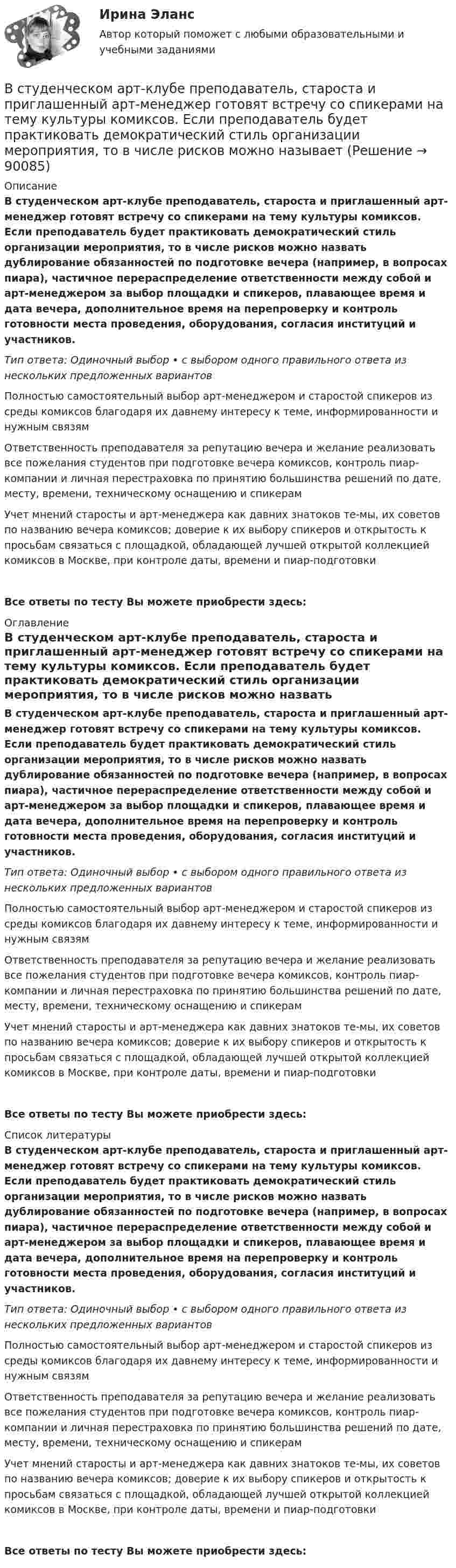      
            Описание
            В студенческом арт-клубе преподаватель, староста и приглашенный арт-менеджер готовят встречу со спикерами на тему культуры комиксов. Если преподаватель будет практиковать демократический стиль организации мероприятия, то в числе рисков можно назвать дублирование обязанностей по подготовке вечера (например, в вопросах пиара), частичное перераспределение ответственности между собой и арт-менеджером за выбор площадки и спикеров, плавающее время и дата вечера, дополнительное время на перепроверку и контроль готовности места проведения, оборудования, согласия институций и участников.Тип ответа: Одиночный выбор • с выбором одного правильного ответа из нескольких предложенных вариантовПолностью самостоятельный выбор арт-менеджером и старостой спикеров из среды комиксов благодаря их давнему интересу к теме, информированности и нужным связям Ответственность преподавателя за репутацию вечера и желание реализовать все пожелания студентов при подготовке вечера комиксов, контроль пиар-компании и личная перестраховка по принятию большинства решений по дате, месту, времени, техническому оснащению и спикерам Учет мнений старосты и арт-менеджера как давних знатоков те-мы, их советов по названию вечера комиксов; доверие к их выбору спикеров и открытость к просьбам связаться с площадкой, обладающей лучшей открытой коллекцией комиксов в Москве, при контроле даты, времени и пиар-подготовкиВсе ответы по тесту Вы можете приобрести здесь:  
            Оглавление
            В студенческом арт-клубе преподаватель, староста и приглашенный арт-менеджер готовят встречу со спикерами на тему культуры комиксов. Если преподаватель будет практиковать демократический стиль организации мероприятия, то в числе рисков можно назвать дублирование обязанностей по подготовке вечера (например, в вопросах пиара), частичное перераспределение ответственности между собой и арт-менеджером за выбор площадки и спикеров, плавающее время и дата вечера, дополнительное время на перепроверку и контроль готовности места проведения, оборудования, согласия институций и участников.Тип ответа: Одиночный выбор • с выбором одного правильного ответа из нескольких предложенных вариантовПолностью самостоятельный выбор арт-менеджером и старостой спикеров из среды комиксов благодаря их давнему интересу к теме, информированности и нужным связям Ответственность преподавателя за репутацию вечера и желание реализовать все пожелания студентов при подготовке вечера комиксов, контроль пиар-компании и личная перестраховка по принятию большинства решений по дате, месту, времени, техническому оснащению и спикерам Учет мнений старосты и арт-менеджера как давних знатоков те-мы, их советов по названию вечера комиксов; доверие к их выбору спикеров и открытость к просьбам связаться с площадкой, обладающей лучшей открытой коллекцией комиксов в Москве, при контроле даты, времени и пиар-подготовкиВсе ответы по тесту Вы можете приобрести здесь:  
            Список литературы
            В студенческом арт-клубе преподаватель, староста и приглашенный арт-менеджер готовят встречу со спикерами на тему культуры комиксов. Если преподаватель будет практиковать демократический стиль организации мероприятия, то в числе рисков можно назвать дублирование обязанностей по подготовке вечера (например, в вопросах пиара), частичное перераспределение ответственности между собой и арт-менеджером за выбор площадки и спикеров, плавающее время и дата вечера, дополнительное время на перепроверку и контроль готовности места проведения, оборудования, согласия институций и участников.Тип ответа: Одиночный выбор • с выбором одного правильного ответа из нескольких предложенных вариантовПолностью самостоятельный выбор арт-менеджером и старостой спикеров из среды комиксов благодаря их давнему интересу к теме, информированности и нужным связям Ответственность преподавателя за репутацию вечера и желание реализовать все пожелания студентов при подготовке вечера комиксов, контроль пиар-компании и личная перестраховка по принятию большинства решений по дате, месту, времени, техническому оснащению и спикерам Учет мнений старосты и арт-менеджера как давних знатоков те-мы, их советов по названию вечера комиксов; доверие к их выбору спикеров и открытость к просьбам связаться с площадкой, обладающей лучшей открытой коллекцией комиксов в Москве, при контроле даты, времени и пиар-подготовкиВсе ответы по тесту Вы можете приобрести здесь:  
            
            
            В структуру сознания как образа, по А.Н.Леонтьеву, входят:В студенческом арт-клубе преподаватель, староста и приглашенный арт-менеджер готовят встречу со спикерами на тему культуры комиксов. Если преподаватель будет практиковать демократический стиль организации мероприятия, то в числе рисков можно называет✅ Вступительная математика 50 вопросов СИНЕРГИЯ МТИ 2022Вступительное испытание для направления Экономика — СИНЕРГИЯ | МТИВступительное испытание по дисциплине Информационный менеджмент - тест с ответами - Синергия - 2022Вступительное испытание по информатике тест ответы на вопросы СинергияВступительное испытание по математике / 50 вопросовВстречное движение денег и товаров происходит при реализации деньгами функции …В строительной фирме закрытом акционерном обществе (ЗАО) «Вершина» произошел групповой несчастный случай, связанный с падением рабочих при выполнении работ на высоте. После оказания первой помощи пострадавшим и доставки их в больницу директором ЗАО В структуре ВВП России по источникам доходов в 2011 г. валовая прибыль и смешанные доходы составляла: В структуре ВВП России по расходам в 2011 г. валовое накопление составляло:В структуре ВВП России по расходам в 2011 г. валовое накопление составляло:В структуре денежной массы выделяют совокупные компоненты – это денежные:В структуре общения обычно выделяют: