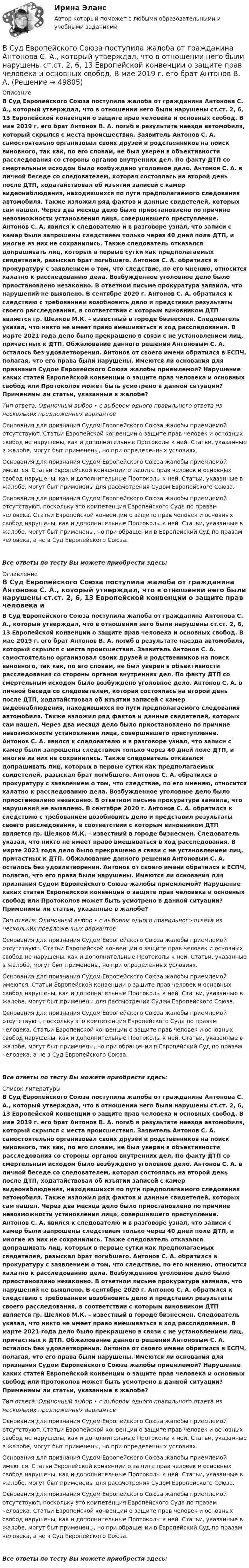      
            Описание
            В Суд Европейского Союза поступила жалоба от гражданина Антонова С. А., который утверждал, что в отношении него были нарушены ст.ст. 2, 6, 13 Европейской конвенции о защите прав человека и основных свобод. В мае 2019 г. его брат Антонов В. А. погиб в результате наезда автомобиля, который скрылся с места происшествия. Заявитель Антонов С. А. самостоятельно организовал своих друзей и родственников на поиск виновного, так как, по его словам, не был уверен в объективности расследования со стороны органов внутренних дел. По факту ДТП со смертельным исходом было возбуждено уголовное дело. Антонов С. А. в личной беседе со следователем, которая состоялась на второй день после ДТП, ходатайствовал об изъятии записей с камер видеонаблюдения, находившихся по пути предполагаемого следования автомобиля. Также изложил ряд фактов и данные свидетелей, которых сам нашел. Через два месяца дело было приостановлено по причине невозможности установления лица, совершившего преступление. Антонов С. А. явился к следователю и в разговоре узнал, что записи с камер были запрошены следствием только через 40 дней поле ДТП, и многие из них не сохранились. Также следователь отказался допрашивать лиц, которых в первые сутки как предполагаемых свидетелей, разыскал брат погибшего. Антонов С. А. обратился в прокуратуру с заявлением о том, что следствие, по его мнению, относится халатно к расследованию дела. Возбужденное уголовное дело было приостановлено незаконно. В ответном письме прокуратура заявила, что нарушений не выявлено. В сентябре 2020 г. Антонов С. А. обратился к следствию с требованием возобновить дело и представил результаты своего расследования, в соответствии с которым виновником ДТП является гр. Шелков М.К. – известный в городе бизнесмен. Следователь указал, что никто не имеет право вмешиваться в ход расследования. В марте 2021 года дело было прекращено в связи с не установлением лиц, причастных к ДТП. Обжалование данного решения Антоновым С. А. осталось без удовлетворения. Антонов от своего имени обратился в ЕСПЧ, полагая, что его права были нарушены. Имеются ли основания для признания Судом Европейского Союза жалобы приемлемой? Нарушение каких статей Европейской конвенции о защите прав человека и основных свобод или Протоколов может быть усмотрено в данной ситуации? Применимы ли статьи, указанные в жалобе?Тип ответа: Одиночный выбор • с выбором одного правильного ответа из нескольких предложенных вариантовОснования для признания Судом Европейского Союза жалобы приемлемой отсутствуют. Статьи Европейской конвенции о защите прав человек и основных свобод не нарушены, как и дополнительные Протоколы к ней. Статьи, указанные в жалобе, могут быт применены, но при определенных условиях.Основания для признания Судом Европейского Союза жалобы приемлемой имеются. Статьи Европейской конвенции о защите прав человек и основных свобод нарушены, как и дополнительные Протоколы к ней. Статьи, указанные в жалобе, могут быт применены для рассмотрения Судом Европейского Союза.Основания для признания Судом Европейского Союза жалобы приемлемой отсутствуют, поскольку это компетенция Европейского Суда по правам человека. Статьи Европейской конвенции о защите прав человек и основных свобод нарушены, как и дополнительные Протоколы к ней. Статьи, указанные в жалобе, могут быт применены, но при обращении в Европейский Суд по правам человека, а не в Суд Европейского Союза.Все ответы по тесту Вы можете приобрести здесь:  
            Оглавление
            В Суд Европейского Союза поступила жалоба от гражданина Антонова С. А., который утверждал, что в отношении него были нарушены ст.ст. 2, 6, 13 Европейской конвенции о защите прав человека и основных свобод. В мае 2019 г. его брат Антонов В. А. погиб в результате наезда автомобиля, который скрылся с места происшествия. Заявитель Антонов С. А. самостоятельно организовал своих друзей и родственников на поиск виновного, так как, по его словам, не был уверен в объективности расследования со стороны органов внутренних дел. По факту ДТП со смертельным исходом было возбуждено уголовное дело. Антонов С. А. в личной беседе со следователем, которая состоялась на второй день после ДТП, ходатайствовал об изъятии записей с камер видеонаблюдения, находившихся по пути предполагаемого следования автомобиля. Также изложил ряд фактов и данные свидетелей, которых сам нашел. Через два месяца дело было приостановлено по причине невозможности установления лица, совершившего преступление. Антонов С. А. явился к следователю и в разговоре узнал, что записи с камер были запрошены следствием только через 40 дней поле ДТП, и многие из них не сохранились. Также следователь отказался допрашивать лиц, которых в первые сутки как предполагаемых свидетелей, разыскал брат погибшего. Антонов С. А. обратился в прокуратуру с заявлением о том, что следствие, по его мнению, относится халатно к расследованию дела. Возбужденное уголовное дело было приостановлено незаконно. В ответном письме прокуратура заявила, что нарушений не выявлено. В сентябре 2020 г. Антонов С. А. обратился к следствию с требованием возобновить дело и представил результаты своего расследования, в соответствии с которым виновником ДТП является гр. Шелков М.К. – известный в городе бизнесмен. Следователь указал, что никто не имеет право вмешиваться в ход расследования. В марте 2021 года дело было прекращено в связи с не установлением лиц, причастных к ДТП. Обжалование данного решения Антоновым С. А. осталось без удовлетворения. Антонов от своего имени обратился в ЕСПЧ, полагая, что его права были нарушены. Имеются ли основания для признания Судом Европейского Союза жалобы приемлемой? Нарушение каких статей Европейской конвенции о защите прав человека и основных свобод или Протоколов может быть усмотрено в данной ситуации? Применимы ли статьи, указанные в жалобе?Тип ответа: Одиночный выбор • с выбором одного правильного ответа из нескольких предложенных вариантовОснования для признания Судом Европейского Союза жалобы приемлемой отсутствуют. Статьи Европейской конвенции о защите прав человек и основных свобод не нарушены, как и дополнительные Протоколы к ней. Статьи, указанные в жалобе, могут быт применены, но при определенных условиях.Основания для признания Судом Европейского Союза жалобы приемлемой имеются. Статьи Европейской конвенции о защите прав человек и основных свобод нарушены, как и дополнительные Протоколы к ней. Статьи, указанные в жалобе, могут быт применены для рассмотрения Судом Европейского Союза.Основания для признания Судом Европейского Союза жалобы приемлемой отсутствуют, поскольку это компетенция Европейского Суда по правам человека. Статьи Европейской конвенции о защите прав человек и основных свобод нарушены, как и дополнительные Протоколы к ней. Статьи, указанные в жалобе, могут быт применены, но при обращении в Европейский Суд по правам человека, а не в Суд Европейского Союза.Все ответы по тесту Вы можете приобрести здесь:  
            Список литературы
            В Суд Европейского Союза поступила жалоба от гражданина Антонова С. А., который утверждал, что в отношении него были нарушены ст.ст. 2, 6, 13 Европейской конвенции о защите прав человека и основных свобод. В мае 2019 г. его брат Антонов В. А. погиб в результате наезда автомобиля, который скрылся с места происшествия. Заявитель Антонов С. А. самостоятельно организовал своих друзей и родственников на поиск виновного, так как, по его словам, не был уверен в объективности расследования со стороны органов внутренних дел. По факту ДТП со смертельным исходом было возбуждено уголовное дело. Антонов С. А. в личной беседе со следователем, которая состоялась на второй день после ДТП, ходатайствовал об изъятии записей с камер видеонаблюдения, находившихся по пути предполагаемого следования автомобиля. Также изложил ряд фактов и данные свидетелей, которых сам нашел. Через два месяца дело было приостановлено по причине невозможности установления лица, совершившего преступление. Антонов С. А. явился к следователю и в разговоре узнал, что записи с камер были запрошены следствием только через 40 дней поле ДТП, и многие из них не сохранились. Также следователь отказался допрашивать лиц, которых в первые сутки как предполагаемых свидетелей, разыскал брат погибшего. Антонов С. А. обратился в прокуратуру с заявлением о том, что следствие, по его мнению, относится халатно к расследованию дела. Возбужденное уголовное дело было приостановлено незаконно. В ответном письме прокуратура заявила, что нарушений не выявлено. В сентябре 2020 г. Антонов С. А. обратился к следствию с требованием возобновить дело и представил результаты своего расследования, в соответствии с которым виновником ДТП является гр. Шелков М.К. – известный в городе бизнесмен. Следователь указал, что никто не имеет право вмешиваться в ход расследования. В марте 2021 года дело было прекращено в связи с не установлением лиц, причастных к ДТП. Обжалование данного решения Антоновым С. А. осталось без удовлетворения. Антонов от своего имени обратился в ЕСПЧ, полагая, что его права были нарушены. Имеются ли основания для признания Судом Европейского Союза жалобы приемлемой? Нарушение каких статей Европейской конвенции о защите прав человека и основных свобод или Протоколов может быть усмотрено в данной ситуации? Применимы ли статьи, указанные в жалобе?Тип ответа: Одиночный выбор • с выбором одного правильного ответа из нескольких предложенных вариантовОснования для признания Судом Европейского Союза жалобы приемлемой отсутствуют. Статьи Европейской конвенции о защите прав человек и основных свобод не нарушены, как и дополнительные Протоколы к ней. Статьи, указанные в жалобе, могут быт применены, но при определенных условиях.Основания для признания Судом Европейского Союза жалобы приемлемой имеются. Статьи Европейской конвенции о защите прав человек и основных свобод нарушены, как и дополнительные Протоколы к ней. Статьи, указанные в жалобе, могут быт применены для рассмотрения Судом Европейского Союза.Основания для признания Судом Европейского Союза жалобы приемлемой отсутствуют, поскольку это компетенция Европейского Суда по правам человека. Статьи Европейской конвенции о защите прав человек и основных свобод нарушены, как и дополнительные Протоколы к ней. Статьи, указанные в жалобе, могут быт применены, но при обращении в Европейский Суд по правам человека, а не в Суд Европейского Союза.Все ответы по тесту Вы можете приобрести здесь: 
            
            
            В судебном заседании арбитражного суда первой инстанции ответчик – ип утверждал, что им были выполнены условия договора о ремонте техники истца. В Суд Европейского Союза поступила жалоба от гражданина Антонова С. А., который утверждал, что в отношении него были нарушены ст.ст. 2, 6, 13 Европейской конвенции о защите прав человека и основных свобод. В мае 2019 г. его брат Антонов В. А. В Суд Европейского Союза поступила жалоба от гражданина России Суслова, который утверждал, что в отношении него были нарушены ст.ст. 3, 5, 6 и 7 Хартии Европейского союза об Основных правах. В феврале 2020 г. сотрудниками правоохранительных органовВ суде слушалось дело по иску Королева к Жарову о возмещении вреда, причиненного здоровью. Ответчик в судебное заседание не явился, т.к. отбывал наказание в местах лишения свободы. Ему были направлены копия искового заявления, и в суд поступило письменное объяснение по поводу предъявленного иска.В суд с требованием о восстановлении на работе обратился бывший юрист ООО «Мороз» Глухарев. В своем исковом заявлении он указал, что ему под угрозой увольнения по виновному основанию было предложено написать заявление об увольнении по собственному В сфере компонентов медиаменеджмента к субъектам управления относятся ...В сфере управления существуют такие типы конфликтов, как … (укажите 4 варианта ответа)Вступительный тест Росдистант Русский язык Ответы (май 2023)Вступительный экзамен по информатике тест ответы на вопросы СинергияВступительный экзамен по информатике тест ответы на вопросы СинергияВступительный экзамен по математике тест ответы на вопросы СинергияВступительный экзамен по русскому языку ответы на вопросы СинергияВступительный экзамен по русскому языку Росдистант ответы 2023✅ Вступительный экзамен Элементы высшей математики 24 вопроса СИНЕРГИЯ МТИ 2022