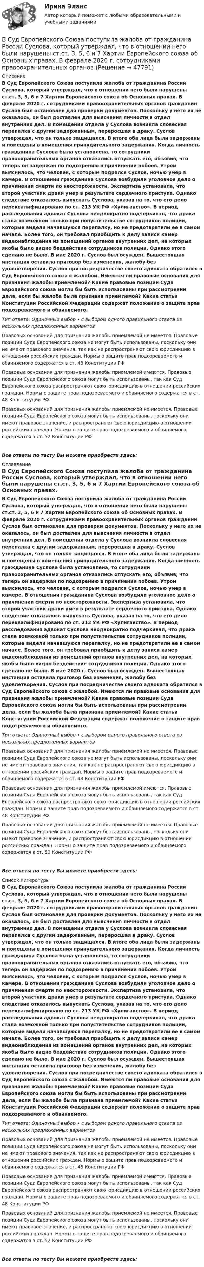      
            Описание
            В Суд Европейского Союза поступила жалоба от гражданина России Суслова, который утверждал, что в отношении него были нарушены ст.ст. 3, 5, 6 и 7 Хартии Европейского союза об Основных правах. В феврале 2020 г. сотрудниками правоохранительных органов гражданин Суслов был остановлен для проверки документов. Поскольку у него их не оказалось, он был доставлен для выяснения личности в отдел внутренних дел. В помещении отдела у Суслова возникла словесная перепалка с другим задержанным, переросшая в драку. Суслов утверждал, что он только защищался. В итоге оба лица были задержаны и помещены в помещения принудительного задержания. Когда личность гражданина Суслова была установлена, то сотрудники правоохранительных органов отказались отпускать его, объявив, что теперь он задержан по подозрению в причинении побоев. Утром выяснилось, что человек, с которым подрался Суслов, ночью умер в камере. В отношении гражданина Суслова возбудили уголовное дело о причинении смерти по неосторожности. Экспертиза установила, что второй участник драки умер в результате сердечного приступа. Однако следствие отказалось выпускать Суслова, указав на то, что его дело переквалифицировано по ст. 213 УК РФ «Хулиганство». В период расследования адвокат Суслова неоднократно подчеркивал, что драка стала возможной только при попустительстве сотрудников полиции, которые видели начавшуюся перепалку, но не предотвратили ее в самом начале. Более того, он требовал приобщить к делу записи камер видеонаблюдения из помещений органов внутренних дел, на которых якобы было видно бездействие сотрудников полиции. Однако этого сделано не было. В мае 2020 г. Суслов был осужден. Вышестоящая инстанция оставила приговор без изменения, жалобу без удовлетворения. Суслов при посредничестве своего адвоката обратился в Суд Европейского союза с жалобой. Имеются ли правовые основания для признания жалобы приемлемой? Какие правовые позиции Суда Европейского союза могли бы быть использованы при рассмотрении дела, если бы жалоба была признана приемлемой? Какие статьи Конституции Российской Федерации содержат положение о защите прав подозреваемого и обвиняемого.Тип ответа: Одиночный выбор • с выбором одного правильного ответа из нескольких предложенных вариантовПравовых оснований для признания жалобы приемлемой не имеется. Правовые позиции Суда Европейского союза не могут быть использованы, поскольку они не имеют правового значения, так как не распространяют свою юрисдикцию в отношении российских граждан. Нормы о защите прав подозреваемого и обвиняемого содержатся в ст. 48 Конституции РФПравовые основания для признания жалобы приемлемой имеются. Правовые позиции Суда Европейского союза могут быть использованы, так как Суд Европейского союза распространяют свою юрисдикцию в отношении российских граждан. Нормы о защите прав подозреваемого и обвиняемого содержатся в ст. 48 Конституции РФПравовых оснований для признания жалобы приемлемой не имеется. Правовые позиции Суда Европейского союза могут быть использованы, поскольку они имеют правовое значение, и распространяют свою юрисдикцию в отношении российских граждан. Нормы о защите прав подозреваемого и обвиняемого содержатся в ст. 52 Конституции РФВсе ответы по тесту Вы можете приобрести здесь:  
            Оглавление
            В Суд Европейского Союза поступила жалоба от гражданина России Суслова, который утверждал, что в отношении него были нарушены ст.ст. 3, 5, 6 и 7 Хартии Европейского союза об Основных правах. В феврале 2020 г. сотрудниками правоохранительных органов гражданин Суслов был остановлен для проверки документов. Поскольку у него их не оказалось, он был доставлен для выяснения личности в отдел внутренних дел. В помещении отдела у Суслова возникла словесная перепалка с другим задержанным, переросшая в драку. Суслов утверждал, что он только защищался. В итоге оба лица были задержаны и помещены в помещения принудительного задержания. Когда личность гражданина Суслова была установлена, то сотрудники правоохранительных органов отказались отпускать его, объявив, что теперь он задержан по подозрению в причинении побоев. Утром выяснилось, что человек, с которым подрался Суслов, ночью умер в камере. В отношении гражданина Суслова возбудили уголовное дело о причинении смерти по неосторожности. Экспертиза установила, что второй участник драки умер в результате сердечного приступа. Однако следствие отказалось выпускать Суслова, указав на то, что его дело переквалифицировано по ст. 213 УК РФ «Хулиганство». В период расследования адвокат Суслова неоднократно подчеркивал, что драка стала возможной только при попустительстве сотрудников полиции, которые видели начавшуюся перепалку, но не предотвратили ее в самом начале. Более того, он требовал приобщить к делу записи камер видеонаблюдения из помещений органов внутренних дел, на которых якобы было видно бездействие сотрудников полиции. Однако этого сделано не было. В мае 2020 г. Суслов был осужден. Вышестоящая инстанция оставила приговор без изменения, жалобу без удовлетворения. Суслов при посредничестве своего адвоката обратился в Суд Европейского союза с жалобой. Имеются ли правовые основания для признания жалобы приемлемой? Какие правовые позиции Суда Европейского союза могли бы быть использованы при рассмотрении дела, если бы жалоба была признана приемлемой? Какие статьи Конституции Российской Федерации содержат положение о защите прав подозреваемого и обвиняемого.Тип ответа: Одиночный выбор • с выбором одного правильного ответа из нескольких предложенных вариантовПравовых оснований для признания жалобы приемлемой не имеется. Правовые позиции Суда Европейского союза не могут быть использованы, поскольку они не имеют правового значения, так как не распространяют свою юрисдикцию в отношении российских граждан. Нормы о защите прав подозреваемого и обвиняемого содержатся в ст. 48 Конституции РФПравовые основания для признания жалобы приемлемой имеются. Правовые позиции Суда Европейского союза могут быть использованы, так как Суд Европейского союза распространяют свою юрисдикцию в отношении российских граждан. Нормы о защите прав подозреваемого и обвиняемого содержатся в ст. 48 Конституции РФПравовых оснований для признания жалобы приемлемой не имеется. Правовые позиции Суда Европейского союза могут быть использованы, поскольку они имеют правовое значение, и распространяют свою юрисдикцию в отношении российских граждан. Нормы о защите прав подозреваемого и обвиняемого содержатся в ст. 52 Конституции РФВсе ответы по тесту Вы можете приобрести здесь:  
            Список литературы
            В Суд Европейского Союза поступила жалоба от гражданина России Суслова, который утверждал, что в отношении него были нарушены ст.ст. 3, 5, 6 и 7 Хартии Европейского союза об Основных правах. В феврале 2020 г. сотрудниками правоохранительных органов гражданин Суслов был остановлен для проверки документов. Поскольку у него их не оказалось, он был доставлен для выяснения личности в отдел внутренних дел. В помещении отдела у Суслова возникла словесная перепалка с другим задержанным, переросшая в драку. Суслов утверждал, что он только защищался. В итоге оба лица были задержаны и помещены в помещения принудительного задержания. Когда личность гражданина Суслова была установлена, то сотрудники правоохранительных органов отказались отпускать его, объявив, что теперь он задержан по подозрению в причинении побоев. Утром выяснилось, что человек, с которым подрался Суслов, ночью умер в камере. В отношении гражданина Суслова возбудили уголовное дело о причинении смерти по неосторожности. Экспертиза установила, что второй участник драки умер в результате сердечного приступа. Однако следствие отказалось выпускать Суслова, указав на то, что его дело переквалифицировано по ст. 213 УК РФ «Хулиганство». В период расследования адвокат Суслова неоднократно подчеркивал, что драка стала возможной только при попустительстве сотрудников полиции, которые видели начавшуюся перепалку, но не предотвратили ее в самом начале. Более того, он требовал приобщить к делу записи камер видеонаблюдения из помещений органов внутренних дел, на которых якобы было видно бездействие сотрудников полиции. Однако этого сделано не было. В мае 2020 г. Суслов был осужден. Вышестоящая инстанция оставила приговор без изменения, жалобу без удовлетворения. Суслов при посредничестве своего адвоката обратился в Суд Европейского союза с жалобой. Имеются ли правовые основания для признания жалобы приемлемой? Какие правовые позиции Суда Европейского союза могли бы быть использованы при рассмотрении дела, если бы жалоба была признана приемлемой? Какие статьи Конституции Российской Федерации содержат положение о защите прав подозреваемого и обвиняемого.Тип ответа: Одиночный выбор • с выбором одного правильного ответа из нескольких предложенных вариантовПравовых оснований для признания жалобы приемлемой не имеется. Правовые позиции Суда Европейского союза не могут быть использованы, поскольку они не имеют правового значения, так как не распространяют свою юрисдикцию в отношении российских граждан. Нормы о защите прав подозреваемого и обвиняемого содержатся в ст. 48 Конституции РФПравовые основания для признания жалобы приемлемой имеются. Правовые позиции Суда Европейского союза могут быть использованы, так как Суд Европейского союза распространяют свою юрисдикцию в отношении российских граждан. Нормы о защите прав подозреваемого и обвиняемого содержатся в ст. 48 Конституции РФПравовых оснований для признания жалобы приемлемой не имеется. Правовые позиции Суда Европейского союза могут быть использованы, поскольку они имеют правовое значение, и распространяют свою юрисдикцию в отношении российских граждан. Нормы о защите прав подозреваемого и обвиняемого содержатся в ст. 52 Конституции РФВсе ответы по тесту Вы можете приобрести здесь: 
            
            
            В Суд Европейского Союза поступила жалоба от гражданина Антонова С. А., который утверждал, что в отношении него были нарушены ст.ст. 2, 6, 13 Европейской конвенции о защите прав человека и основных свобод. В мае 2019 г. его брат Антонов В. А. В Суд Европейского Союза поступила жалоба от гражданина России Суслова, который утверждал, что в отношении него были нарушены ст.ст. 3, 5, 6 и 7 Хартии Европейского союза об Основных правах. В феврале 2020 г. сотрудниками правоохранительных органовВ суде слушалось дело по иску Королева к Жарову о возмещении вреда, причиненного здоровью. Ответчик в судебное заседание не явился, т.к. отбывал наказание в местах лишения свободы. Ему были направлены копия искового заявления, и в суд поступило письменное объяснение по поводу предъявленного иска.В суд с требованием о восстановлении на работе обратился бывший юрист ООО «Мороз» Глухарев. В своем исковом заявлении он указал, что ему под угрозой увольнения по виновному основанию было предложено написать заявление об увольнении по собственному В сфере компонентов медиаменеджмента к субъектам управления относятся ...В сфере управления существуют такие типы конфликтов, как … (укажите 4 варианта ответа)В сферический газгольдер из стали закачан азот при температуре 17 °C и давлении p = 100 атм. Найти массу оболочки газгольдера, если известно, что она вдвое больше массы закачанного азота. Вступительный экзамен по информатике тест ответы на вопросы СинергияВступительный экзамен по информатике тест ответы на вопросы СинергияВступительный экзамен по математике тест ответы на вопросы СинергияВступительный экзамен по русскому языку ответы на вопросы СинергияВступительный экзамен по русскому языку Росдистант ответы 2023✅ Вступительный экзамен Элементы высшей математики 24 вопроса СИНЕРГИЯ МТИ 2022В субъектах РФ, в бюджетах которых доля дотаций из федерального бюджета в течение двух из трех последних лет превышала 40 % объема собственных доходов консолидированного бюджета, начиная с очередного финансового года ... осуществляется проведение 