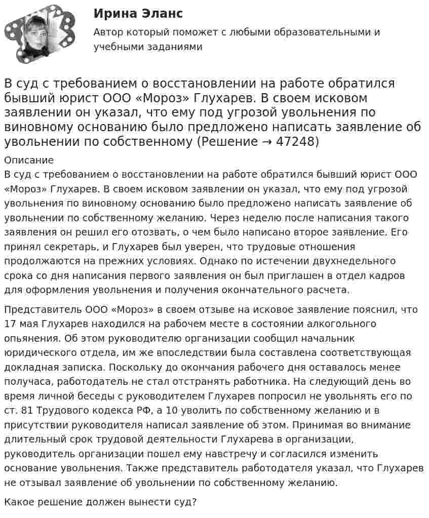      
            Описание
            В суд с требованием о восстановлении на работе обратился бывший юрист ООО «Мороз» Глухарев. В своем исковом заявлении он указал, что ему под угрозой увольнения по виновному основанию было предложено написать заявление об увольнении по собственному желанию. Через неделю после написания такого заявления он решил его отозвать, о чем было написано второе заявление. Его принял секретарь, и Глухарев был уверен, что трудовые отношения продолжаются на прежних условиях. Однако по истечении двухнедельного срока со дня написания первого заявления он был приглашен в отдел кадров для оформления увольнения и получения окончательного расчета.Представитель ООО «Мороз» в своем отзыве на исковое заявление пояснил, что 17 мая Глухарев находился на рабочем месте в состоянии алкогольного опьянения. Об этом руководителю организации сообщил начальник юридического отдела, им же впоследствии была составлена соответствующая докладная записка. Поскольку до окончания рабочего дня оставалось менее получаса, работодатель не стал отстранять работника. На следующий день во время личной беседы с руководителем Глухарев попросил не увольнять его по ст. 81 Трудового кодекса РФ, а 10 уволить по собственному желанию и в присутствии руководителя написал заявление об этом. Принимая во внимание длительный срок трудовой деятельности Глухарева в организации, руководитель организации пошел ему навстречу и согласился изменить основание увольнения. Также представитель работодателя указал, что Глухарев не отзывал заявление об увольнении по собственному желанию. Какое решение должен вынести суд?  
            
            
            В суде слушалось дело по иску Королева к Жарову о возмещении вреда, причиненного здоровью. Ответчик в судебное заседание не явился, т.к. отбывал наказание в местах лишения свободы. Ему были направлены копия искового заявления, и в суд поступило письменное объяснение по поводу предъявленного иска.В суд с требованием о восстановлении на работе обратился бывший юрист ООО «Мороз» Глухарев. В своем исковом заявлении он указал, что ему под угрозой увольнения по виновному основанию было предложено написать заявление об увольнении по собственному В сфере компонентов медиаменеджмента к субъектам управления относятся ...В сфере управления существуют такие типы конфликтов, как … (укажите 4 варианта ответа)В сферический газгольдер из стали закачан азот при температуре 17 °C и давлении p = 100 атм. Найти массу оболочки газгольдера, если известно, что она вдвое больше массы закачанного азота. В сферической колбе вместимостью V = 3 л, содержащей азот, создан вакуум с давлением p = 80 мкПа. Температура газа T = 250 К. Можно ли считать вакуум в колбе высоким?В сферической колбе вместимостью V = 3 л, содержащей азот, создан вакуум с давлением р = 80 мкПа. Температура газа T = 250 К. Можно ли считать вакуум в колбе высоким?  Примечание. Вакуум считается высоким, если длина свободного пробега молекул в Вступительный экзамен по математике тест ответы на вопросы СинергияВступительный экзамен по русскому языку ответы на вопросы СинергияВступительный экзамен по русскому языку Росдистант ответы 2023✅ Вступительный экзамен Элементы высшей математики 24 вопроса СИНЕРГИЯ МТИ 2022В субъектах РФ, в бюджетах которых доля дотаций из федерального бюджета в течение двух из трех последних лет превышала 40 % объема собственных доходов консолидированного бюджета, начиная с очередного финансового года ... осуществляется проведение В судебном заседании арбитражного суда первой инстанции ответчик – ип утверждал, что им были выполнены условия договора о ремонте техники истца. В Суд Европейского Союза поступила жалоба от гражданина Антонова С. А., который утверждал, что в отношении него были нарушены ст.ст. 2, 6, 13 Европейской конвенции о защите прав человека и основных свобод. В мае 2019 г. его брат Антонов В. А. 