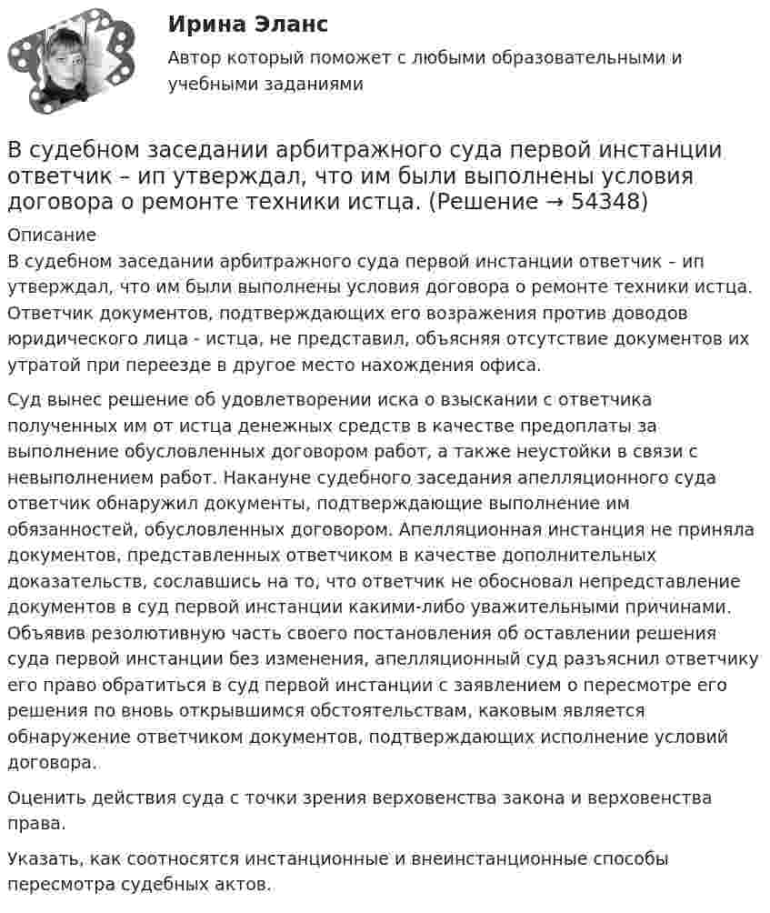      
            Описание
            	В судебном заседании арбитражного суда первой инстанции ответчик – ип утверждал, что им были выполнены условия договора о ремонте техники истца. Ответчик документов, подтверждающих его возражения против доводов юридического лица - истца, не представил, объясняя отсутствие документов их утратой при переезде в другое место нахождения офиса.	Суд вынес решение об удовлетворении иска о взыскании с ответчика полученных им от истца денежных средств в качестве предоплаты за выполнение обусловленных договором работ, а также неустойки в связи с невыполнением работ. Накануне судебного заседания апелляционного суда ответчик обнаружил документы, подтверждающие выполнение им обязанностей, обусловленных договором. Апелляционная инстанция не приняла документов, представленных ответчиком в качестве дополнительных доказательств, сославшись на то, что ответчик не обосновал непредставление документов в суд первой инстанции какими-либо уважительными причинами. Объявив резолютивную часть своего постановления об оставлении решения суда первой инстанции без изменения, апелляционный суд разъяснил ответчику его право обратиться в суд первой инстанции с заявлением о пересмотре его решения по вновь открывшимся обстоятельствам, каковым является обнаружение ответчиком документов, подтверждающих исполнение условий договора.	Оценить действия суда с точки зрения верховенства закона и верховенства права.	Указать, как соотносятся инстанционные и внеинстанционные способы пересмотра судебных актов.  
            
            
            В субъектах РФ, в бюджетах которых доля дотаций из федерального бюджета в течение двух из трех последних лет превышала 40 % объема собственных доходов консолидированного бюджета, начиная с очередного финансового года ... осуществляется проведение В судебном заседании арбитражного суда первой инстанции ответчик – ип утверждал, что им были выполнены условия договора о ремонте техники истца. В Суд Европейского Союза поступила жалоба от гражданина Антонова С. А., который утверждал, что в отношении него были нарушены ст.ст. 2, 6, 13 Европейской конвенции о защите прав человека и основных свобод. В мае 2019 г. его брат Антонов В. А. В Суд Европейского Союза поступила жалоба от гражданина России Суслова, который утверждал, что в отношении него были нарушены ст.ст. 3, 5, 6 и 7 Хартии Европейского союза об Основных правах. В феврале 2020 г. сотрудниками правоохранительных органовВ суде слушалось дело по иску Королева к Жарову о возмещении вреда, причиненного здоровью. Ответчик в судебное заседание не явился, т.к. отбывал наказание в местах лишения свободы. Ему были направлены копия искового заявления, и в суд поступило письменное объяснение по поводу предъявленного иска.В суд с требованием о восстановлении на работе обратился бывший юрист ООО «Мороз» Глухарев. В своем исковом заявлении он указал, что ему под угрозой увольнения по виновному основанию было предложено написать заявление об увольнении по собственному В сфере компонентов медиаменеджмента к субъектам управления относятся ...Вступительный тест Росдистант Основы экономики Ответы (май 2023)Вступительный тест Росдистант Русский язык Ответы (май 2023)Вступительный экзамен по информатике тест ответы на вопросы СинергияВступительный экзамен по информатике тест ответы на вопросы СинергияВступительный экзамен по математике тест ответы на вопросы СинергияВступительный экзамен по русскому языку ответы на вопросы СинергияВступительный экзамен по русскому языку Росдистант ответы 2023
