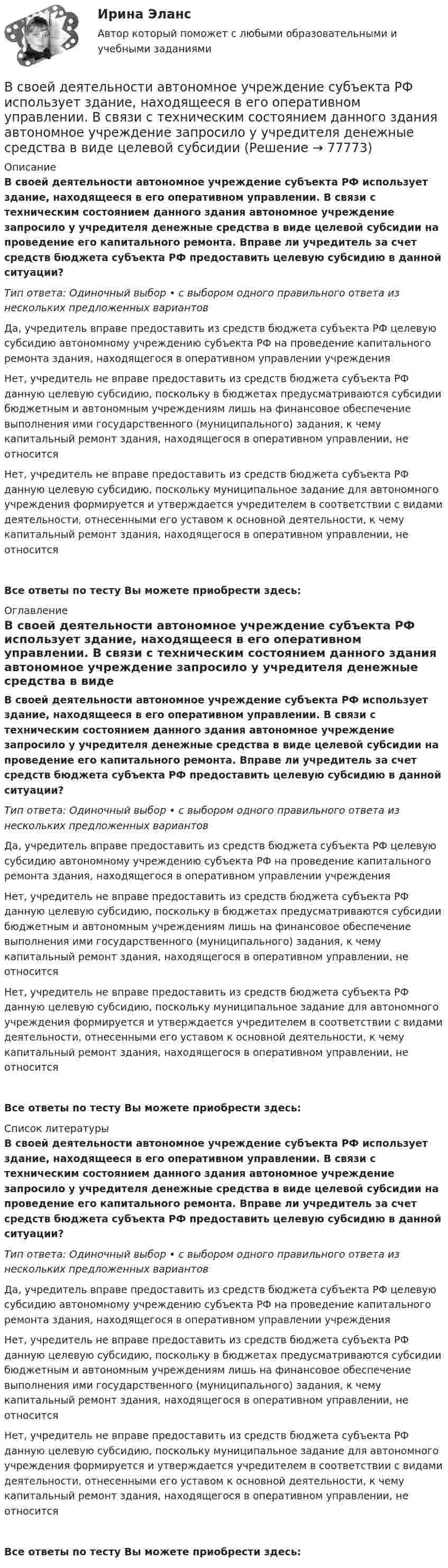      
            Описание
            В своей деятельности автономное учреждение субъекта РФ использует здание, находящееся в его оперативном управлении. В связи с техническим состоянием данного здания автономное учреждение запросило у учредителя денежные средства в виде целевой субсидии на проведение его капитального ремонта. Вправе ли учредитель за счет средств бюджета субъекта РФ предоставить целевую субсидию в данной ситуации?Тип ответа: Одиночный выбор • с выбором одного правильного ответа из нескольких предложенных вариантовДа, учредитель вправе предоставить из средств бюджета субъекта РФ целевую субсидию автономному учреждению субъекта РФ на проведение капитального ремонта здания, находящегося в оперативном управлении учрежденияНет, учредитель не вправе предоставить из средств бюджета субъекта РФ данную целевую субсидию, поскольку в бюджетах предусматриваются субсидии бюджетным и автономным учреждениям лишь на финансовое обеспечение выполнения ими государственного (муниципального) задания, к чему капитальный ремонт здания, находящегося в оперативном управлении, не относитсяНет, учредитель не вправе предоставить из средств бюджета субъекта РФ данную целевую субсидию, поскольку муниципальное задание для автономного учреждения формируется и утверждается учредителем в соответствии с видами деятельности, отнесенными его уставом к основной деятельности, к чему капитальный ремонт здания, находящегося в оперативном управлении, не относитсяВсе ответы по тесту Вы можете приобрести здесь:  
            Оглавление
            В своей деятельности автономное учреждение субъекта РФ использует здание, находящееся в его оперативном управлении. В связи с техническим состоянием данного здания автономное учреждение запросило у учредителя денежные средства в виде целевой субсидии на проведение его капитального ремонта. Вправе ли учредитель за счет средств бюджета субъекта РФ предоставить целевую субсидию в данной ситуации?Тип ответа: Одиночный выбор • с выбором одного правильного ответа из нескольких предложенных вариантовДа, учредитель вправе предоставить из средств бюджета субъекта РФ целевую субсидию автономному учреждению субъекта РФ на проведение капитального ремонта здания, находящегося в оперативном управлении учрежденияНет, учредитель не вправе предоставить из средств бюджета субъекта РФ данную целевую субсидию, поскольку в бюджетах предусматриваются субсидии бюджетным и автономным учреждениям лишь на финансовое обеспечение выполнения ими государственного (муниципального) задания, к чему капитальный ремонт здания, находящегося в оперативном управлении, не относитсяНет, учредитель не вправе предоставить из средств бюджета субъекта РФ данную целевую субсидию, поскольку муниципальное задание для автономного учреждения формируется и утверждается учредителем в соответствии с видами деятельности, отнесенными его уставом к основной деятельности, к чему капитальный ремонт здания, находящегося в оперативном управлении, не относитсяВсе ответы по тесту Вы можете приобрести здесь:  
            Список литературы
            В своей деятельности автономное учреждение субъекта РФ использует здание, находящееся в его оперативном управлении. В связи с техническим состоянием данного здания автономное учреждение запросило у учредителя денежные средства в виде целевой субсидии на проведение его капитального ремонта. Вправе ли учредитель за счет средств бюджета субъекта РФ предоставить целевую субсидию в данной ситуации?Тип ответа: Одиночный выбор • с выбором одного правильного ответа из нескольких предложенных вариантовДа, учредитель вправе предоставить из средств бюджета субъекта РФ целевую субсидию автономному учреждению субъекта РФ на проведение капитального ремонта здания, находящегося в оперативном управлении учрежденияНет, учредитель не вправе предоставить из средств бюджета субъекта РФ данную целевую субсидию, поскольку в бюджетах предусматриваются субсидии бюджетным и автономным учреждениям лишь на финансовое обеспечение выполнения ими государственного (муниципального) задания, к чему капитальный ремонт здания, находящегося в оперативном управлении, не относитсяНет, учредитель не вправе предоставить из средств бюджета субъекта РФ данную целевую субсидию, поскольку муниципальное задание для автономного учреждения формируется и утверждается учредителем в соответствии с видами деятельности, отнесенными его уставом к основной деятельности, к чему капитальный ремонт здания, находящегося в оперативном управлении, не относитсяВсе ответы по тесту Вы можете приобрести здесь:  
            
            
            В самом общем случае организация как объект представляет собой группу людей, сознательно и целенаправленно работающих вместе для получения значимого для всех результата. Подумайте, что значит «организовать совместную деятельность группы людей» и В своей деятельности автономное учреждение субъекта РФ использует здание, находящееся в его оперативном управлении. В связи с техническим состоянием данного здания автономное учреждение запросило у учредителя денежные средства в виде целевой субсидииВ своей жизни  встречаете много разных людей, с одними задерживаетесь на долго с другими наслаждаетесь  мимолетными встречамиВ своей повседневной трудовой деятельности сотрудники службы персонала в первую очередь руководствуются ...В своей экономической теории благосостояния В. Парето предложил использовать…   основные положения порядковой теории полезности  межперсональные сравнения уровней полезности благ  ранжирование индивидами собственных предпочтений  поведение..В связи с известными событиями в Ливии Прокурор Международного уголовного суда запросил ордер на арест Муаммара Каддафи, Саифа Аль-Ислама КаддафиВ связи с необходимостью завершения укладки бетона при строительстве многоэтажного объекта старший̆ производитель работ отдал распоряжение оставаться всем бетонщикам на работе до полной̆ укладки привезенного бетона.В ряду признаков, характеризующих право, – то, что … (укажите 3 варианта ответа)В ряду свойств стандартных изоквант – … (укажите 3 варианта ответа)В ряду условий при которых копия документа не может быть признана допустимым доказательством по делу, - то, что ...В ряду характерных особенностей кадровой стратегии, реализуемой большинством западноевропейских работодателей, -... (укажите 4 варианта ответа)В ряду характерных особенностей кадровой стратегии, реализуемой большинством западноевропейских работодателей, -... (укажите 4 варианта ответа)В ряду характерных особенностей традиционной экономики – … (укажите 4 варианта ответа)В ряду элементов, которые включает в себя инфраструктура рынка труда, - ... (укажите 3 варианта ответа)
