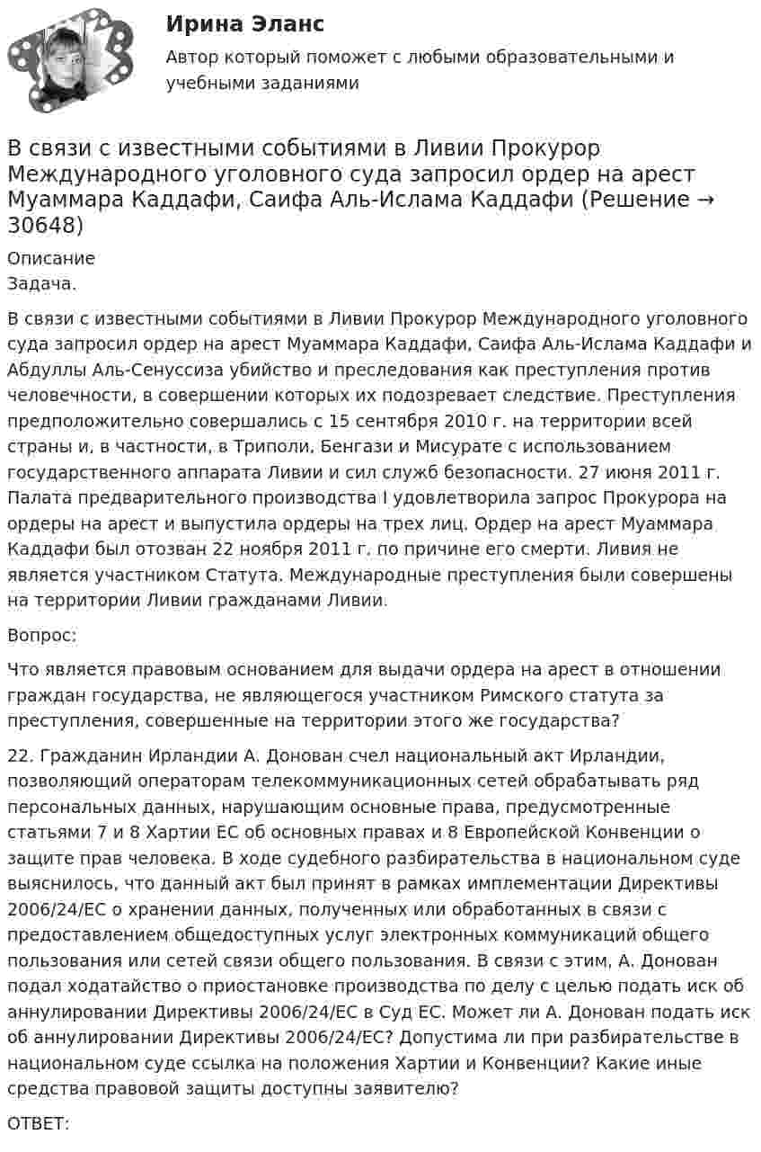      
          Описание
          	Задача. 	В связи с известными событиями в Ливии Прокурор Международного уголовного суда запросил ордер на арест Муаммара Каддафи, Саифа Аль-Ислама Каддафи и Абдуллы Аль-Сенуссиза убийство и преследования как преступления против человечности, в совершении которых их подозревает следствие. Преступления предположительно совершались с 15 сентября 2010 г. на территории всей страны и, в частности, в Триполи, Бенгази и Мисурате с использованием государственного аппарата Ливии и сил служб безопасности. 27 июня 2011 г. Палата предварительного производства I удовлетворила запрос Прокурора на ордеры на арест и выпустила ордеры на трех лиц. Ордер на арест Муаммара Каддафи был отозван 22 ноября 2011 г. по причине его смерти. Ливия не является участником Статута. Международные преступления были совершены на территории Ливии гражданами Ливии. 	Вопрос:	Что является правовым основанием для выдачи ордера на арест в отношении граждан государства, не являющегося участником Римского статута за преступления, совершенные на территории этого же государства?	22. Гражданин Ирландии А. Донован счел национальный акт Ирландии, позволяющий операторам телекоммуникационных сетей обрабатывать ряд персональных данных, нарушающим основные права, предусмотренные статьями 7 и 8 Хартии ЕС об основных правах и 8 Европейской Конвенции о защите прав человека. В ходе судебного разбирательства в национальном суде выяснилось, что данный акт был принят в рамках имплементации Директивы 2006/24/ЕС о хранении данных, полученных или обработанных в связи с предоставлением общедоступных услуг электронных коммуникаций общего пользования или сетей связи общего пользования. В связи с этим, А. Донован подал ходатайство о приостановке производства по делу с целью подать иск об аннулировании Директивы 2006/24/ЕС в Суд ЕС. Может ли А. Донован подать иск об аннулировании Директивы 2006/24/ЕС? Допустима ли при разбирательстве в национальном суде ссылка на положения Хартии и Конвенции? Какие иные средства правовой защиты доступны заявителю?	ОТВЕТ:  
            
            
            В своей экономической теории благосостояния В. Парето предложил использовать…   основные положения порядковой теории полезности  межперсональные сравнения уровней полезности благ  ранжирование индивидами собственных предпочтений  поведение..В связи с известными событиями в Ливии Прокурор Международного уголовного суда запросил ордер на арест Муаммара Каддафи, Саифа Аль-Ислама КаддафиВ связи с необходимостью завершения укладки бетона при строительстве многоэтажного объекта старший̆ производитель работ отдал распоряжение оставаться всем бетонщикам на работе до полной̆ укладки привезенного бетона.В связи с необходимостью организации и проведения обязательной диспансеризации муниципальных служащих казенного учреждения учреждением были выделены средства за счет соответствующего бюджета на финансирование данной цели. При В связи с повышением минимального размера оплаты труда руководство организации приняло решение о включении районного коэффициента в размере 30 % в состав минимального размера оплаты труда при определении размеров ставок. В связи с поставленной целью были сформулированы следующие задачи: 1. дать понятие исполнительной власти и раскрыть соотношение и проблемы взаимодействия исполнительной власти РФ и субъектов Федерации;В связи с поставленной целью были сформулированы следующие задачи: 1. охарактеризовать организацию осмотра места происшествия; 2. раскрыть тактические приемы осмотра места происшествия.В ряду характерных особенностей кадровой стратегии, реализуемой большинством западноевропейских работодателей, -... (укажите 4 варианта ответа)В ряду характерных особенностей традиционной экономики – … (укажите 4 варианта ответа)В ряду элементов, которые включает в себя инфраструктура рынка труда, - ... (укажите 3 варианта ответа)В ряду элементов, которые включает в себя инфраструктура рынка труда, - ... (укажите 3 варианта ответа)В самом общем случае организация как объект представляет собой группу людей, сознательно и целенаправленно работающих вместе для получения значимого для всех результата. Подумайте, что значит «организовать совместную деятельность группы людей» и В своей деятельности автономное учреждение субъекта РФ использует здание, находящееся в его оперативном управлении. В связи с техническим состоянием данного здания автономное учреждение запросило у учредителя денежные средства в виде целевой субсидииВ своей жизни  встречаете много разных людей, с одними задерживаетесь на долго с другими наслаждаетесь  мимолетными встречами