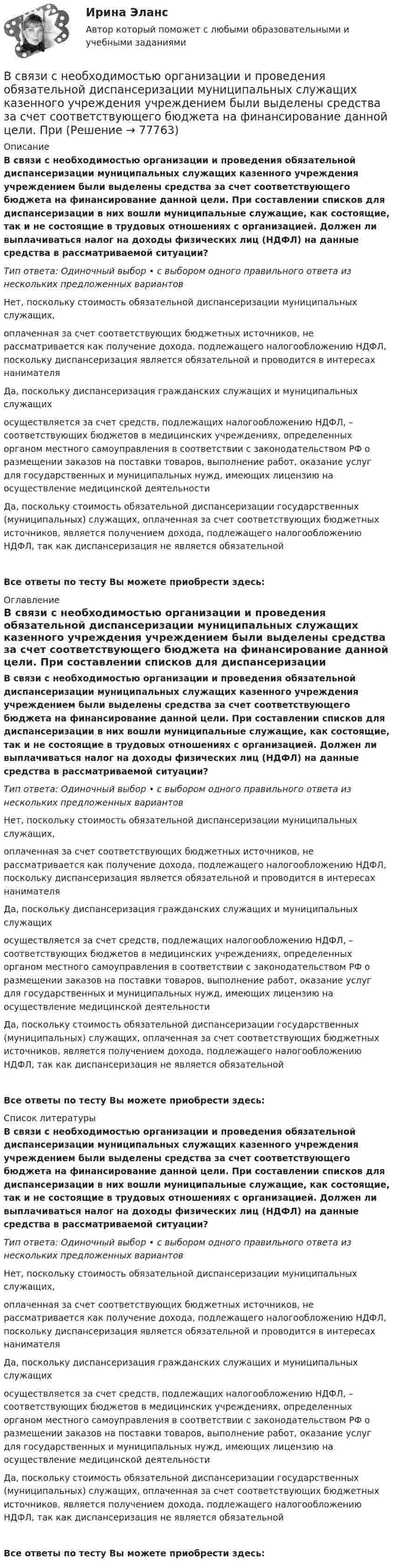      
            Описание
            В связи с необходимостью организации и проведения обязательной диспансеризации муниципальных служащих казенного учреждения учреждением были выделены средства за счет соответствующего бюджета на финансирование данной цели. При составлении списков для диспансеризации в них вошли муниципальные служащие, как состоящие, так и не состоящие в трудовых отношениях с организацией. Должен ли выплачиваться налог на доходы физических лиц (НДФЛ) на данные средства в рассматриваемой ситуации?Тип ответа: Одиночный выбор • с выбором одного правильного ответа из нескольких предложенных вариантовНет, поскольку стоимость обязательной диспансеризации муниципальных служащих, оплаченная за счет соответствующих бюджетных источников, не рассматривается как получение дохода, подлежащего налогообложению НДФЛ, поскольку диспансеризация является обязательной и проводится в интересах нанимателяДа, поскольку диспансеризация гражданских служащих и муниципальных служащих осуществляется за счет средств, подлежащих налогообложению НДФЛ, – соответствующих бюджетов в медицинских учреждениях, определенных органом местного самоуправления в соответствии с законодательством РФ о размещении заказов на поставки товаров, выполнение работ, оказание услуг для государственных и муниципальных нужд, имеющих лицензию на осуществление медицинской деятельностиДа, поскольку стоимость обязательной диспансеризации государственных (муниципальных) служащих, оплаченная за счет соответствующих бюджетных источников, является получением дохода, подлежащего налогообложению НДФЛ, так как диспансеризация не является обязательнойВсе ответы по тесту Вы можете приобрести здесь:  
            Оглавление
            В связи с необходимостью организации и проведения обязательной диспансеризации муниципальных служащих казенного учреждения учреждением были выделены средства за счет соответствующего бюджета на финансирование данной цели. При составлении списков для диспансеризации в них вошли муниципальные служащие, как состоящие, так и не состоящие в трудовых отношениях с организацией. Должен ли выплачиваться налог на доходы физических лиц (НДФЛ) на данные средства в рассматриваемой ситуации?Тип ответа: Одиночный выбор • с выбором одного правильного ответа из нескольких предложенных вариантовНет, поскольку стоимость обязательной диспансеризации муниципальных служащих, оплаченная за счет соответствующих бюджетных источников, не рассматривается как получение дохода, подлежащего налогообложению НДФЛ, поскольку диспансеризация является обязательной и проводится в интересах нанимателяДа, поскольку диспансеризация гражданских служащих и муниципальных служащих осуществляется за счет средств, подлежащих налогообложению НДФЛ, – соответствующих бюджетов в медицинских учреждениях, определенных органом местного самоуправления в соответствии с законодательством РФ о размещении заказов на поставки товаров, выполнение работ, оказание услуг для государственных и муниципальных нужд, имеющих лицензию на осуществление медицинской деятельностиДа, поскольку стоимость обязательной диспансеризации государственных (муниципальных) служащих, оплаченная за счет соответствующих бюджетных источников, является получением дохода, подлежащего налогообложению НДФЛ, так как диспансеризация не является обязательнойВсе ответы по тесту Вы можете приобрести здесь:  
            Список литературы
            В связи с необходимостью организации и проведения обязательной диспансеризации муниципальных служащих казенного учреждения учреждением были выделены средства за счет соответствующего бюджета на финансирование данной цели. При составлении списков для диспансеризации в них вошли муниципальные служащие, как состоящие, так и не состоящие в трудовых отношениях с организацией. Должен ли выплачиваться налог на доходы физических лиц (НДФЛ) на данные средства в рассматриваемой ситуации?Тип ответа: Одиночный выбор • с выбором одного правильного ответа из нескольких предложенных вариантовНет, поскольку стоимость обязательной диспансеризации муниципальных служащих, оплаченная за счет соответствующих бюджетных источников, не рассматривается как получение дохода, подлежащего налогообложению НДФЛ, поскольку диспансеризация является обязательной и проводится в интересах нанимателяДа, поскольку диспансеризация гражданских служащих и муниципальных служащих осуществляется за счет средств, подлежащих налогообложению НДФЛ, – соответствующих бюджетов в медицинских учреждениях, определенных органом местного самоуправления в соответствии с законодательством РФ о размещении заказов на поставки товаров, выполнение работ, оказание услуг для государственных и муниципальных нужд, имеющих лицензию на осуществление медицинской деятельностиДа, поскольку стоимость обязательной диспансеризации государственных (муниципальных) служащих, оплаченная за счет соответствующих бюджетных источников, является получением дохода, подлежащего налогообложению НДФЛ, так как диспансеризация не является обязательнойВсе ответы по тесту Вы можете приобрести здесь:  
            
            
            В связи с необходимостью завершения укладки бетона при строительстве многоэтажного объекта старший̆ производитель работ отдал распоряжение оставаться всем бетонщикам на работе до полной̆ укладки привезенного бетона.В связи с необходимостью организации и проведения обязательной диспансеризации муниципальных служащих казенного учреждения учреждением были выделены средства за счет соответствующего бюджета на финансирование данной цели. При В связи с повышением минимального размера оплаты труда руководство организации приняло решение о включении районного коэффициента в размере 30 % в состав минимального размера оплаты труда при определении размеров ставок. В связи с поставленной целью были сформулированы следующие задачи: 1. дать понятие исполнительной власти и раскрыть соотношение и проблемы взаимодействия исполнительной власти РФ и субъектов Федерации;В связи с поставленной целью были сформулированы следующие задачи: 1. охарактеризовать организацию осмотра места происшествия; 2. раскрыть тактические приемы осмотра места происшествия.В связи с поставленной целью были сформулированы следующие задачи: 1) раскрыть криминалистическую характеристику хулиганства; 2) описать типичные следственные ситуации первоначального и последующего этапов расследования дел о хулиганстве. Алгоритм их разрешения;В связи с частыми простоями из-за несвоевременного обеспечения материалами начальник цеха распорядился о привлечении работников к сверхурочным работам. Оплачены они были в одинарном В ряду элементов, которые включает в себя инфраструктура рынка труда, - ... (укажите 3 варианта ответа)В ряду элементов, которые включает в себя инфраструктура рынка труда, - ... (укажите 3 варианта ответа)В самом общем случае организация как объект представляет собой группу людей, сознательно и целенаправленно работающих вместе для получения значимого для всех результата. Подумайте, что значит «организовать совместную деятельность группы людей» и В своей деятельности автономное учреждение субъекта РФ использует здание, находящееся в его оперативном управлении. В связи с техническим состоянием данного здания автономное учреждение запросило у учредителя денежные средства в виде целевой субсидииВ своей жизни  встречаете много разных людей, с одними задерживаетесь на долго с другими наслаждаетесь  мимолетными встречамиВ своей повседневной трудовой деятельности сотрудники службы персонала в первую очередь руководствуются ...В своей экономической теории благосостояния В. Парето предложил использовать…   основные положения порядковой теории полезности  межперсональные сравнения уровней полезности благ  ранжирование индивидами собственных предпочтений  поведение..
