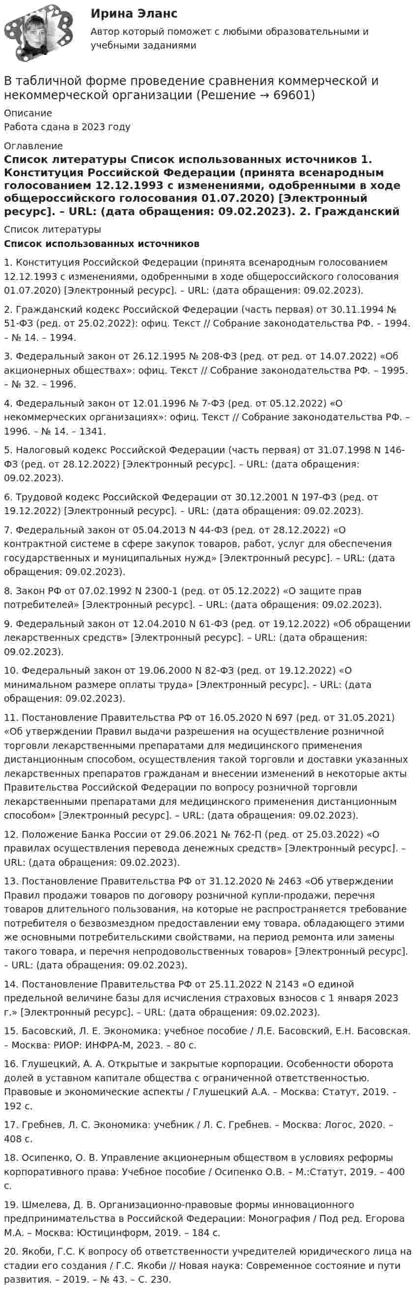     
            Описание
            Работа сдана в 2023  году 
            Оглавление
             
            Список литературы
            Список использованных источников 	1.              Конституция Российской Федерации (принята всенародным голосованием 12.12.1993 с изменениями, одобренными в ходе общероссийского голосования 01.07.2020) [Электронный ресурс]. – URL:  (дата обращения: 09.02.2023).	2.              Гражданский кодекс Российской Федерации (часть первая) от 30.11.1994 № 51-ФЗ (ред. от 25.02.2022): офиц. Текст // Собрание законодательства РФ. – 1994. – № 14. – 1994. 	3.              Федеральный закон от 26.12.1995 № 208-ФЗ (ред. от ред. от 14.07.2022) «Об акционерных обществах»: офиц. Текст // Собрание законодательства РФ. – 1995. – № 32. – 1996. 	4.              Федеральный закон от 12.01.1996 № 7-ФЗ (ред. от 05.12.2022) «О некоммерческих организациях»: офиц. Текст // Собрание законодательства РФ. – 1996. – № 14. – 1341.	5.              Налоговый кодекс Российской Федерации (часть первая) от 31.07.1998 N 146-ФЗ (ред. от 28.12.2022) [Электронный ресурс]. – URL:  (дата обращения: 09.02.2023).	6.              Трудовой кодекс Российской Федерации от 30.12.2001 N 197-ФЗ (ред. от 19.12.2022) [Электронный ресурс]. – URL:  (дата обращения: 09.02.2023).	7.              Федеральный закон от 05.04.2013 N 44-ФЗ (ред. от 28.12.2022) «О контрактной системе в сфере закупок товаров, работ, услуг для обеспечения государственных и муниципальных нужд» [Электронный ресурс]. – URL:  (дата обращения: 09.02.2023).	8.              Закон РФ от 07.02.1992 N 2300-1 (ред. от 05.12.2022) «О защите прав потребителей» [Электронный ресурс]. – URL:  (дата обращения: 09.02.2023).	9.              Федеральный закон от 12.04.2010 N 61-ФЗ (ред. от 19.12.2022) «Об обращении лекарственных средств» [Электронный ресурс]. – URL:  (дата обращения: 09.02.2023).	10.          Федеральный закон от 19.06.2000 N 82-ФЗ (ред. от 19.12.2022) «О минимальном размере оплаты труда» [Электронный ресурс]. – URL:  (дата обращения: 09.02.2023).	11.          Постановление Правительства РФ от 16.05.2020 N 697 (ред. от 31.05.2021) «Об утверждении Правил выдачи разрешения на осуществление розничной торговли лекарственными препаратами для медицинского применения дистанционным способом, осуществления такой торговли и доставки указанных лекарственных препаратов гражданам и внесении изменений в некоторые акты Правительства Российской Федерации по вопросу розничной торговли лекарственными препаратами для медицинского применения дистанционным способом» [Электронный ресурс]. – URL:  (дата обращения: 09.02.2023).	12.          Положение Банка России от 29.06.2021 № 762-П (ред. от 25.03.2022) «О правилах осуществления перевода денежных средств» [Электронный ресурс]. – URL:  (дата обращения: 09.02.2023).	13.          Постановление Правительства РФ от 31.12.2020 № 2463 «Об утверждении Правил продажи товаров по договору розничной купли-продажи, перечня товаров длительного пользования, на которые не распространяется требование потребителя о безвозмездном предоставлении ему товара, обладающего этими же основными потребительскими свойствами, на период ремонта или замены такого товара, и перечня непродовольственных товаров» [Электронный ресурс]. – URL:  (дата обращения: 09.02.2023).	14.          Постановление Правительства РФ от 25.11.2022 N 2143 «О единой предельной величине базы для исчисления страховых взносов с 1 января 2023 г.» [Электронный ресурс]. – URL:  (дата обращения: 09.02.2023).	15.          Басовский, Л. Е. Экономика: учебное пособие / Л.Е. Басовский, Е.Н. Басовская. – Москва: РИОР: ИНФРА-М, 2023. – 80 с.	16.          Глушецкий, А. А. Открытые и закрытые корпорации. Особенности оборота долей в уставном капитале общества с ограниченной ответственностью. Правовые и экономические аспекты / Глушецкий А.А. – Москва: Статут, 2019. – 192 с.	17.          Гребнев, Л. С. Экономика: учебник / Л. С. Гребнев. – Москва: Логос, 2020. – 408 с.	18.          Осипенко, О. В. Управление акционерным обществом в условиях реформы корпоративного права: Учебное пособие / Осипенко О.В. – М.:Статут, 2019. – 400 с.	19.          Шмелева, Д. В. Организационно-правовые формы инновационного предпринимательства в Российской Федерации: Монография / Под ред. Егорова М.А. – Москва: Юстицинформ, 2019. – 184 с.	20.          Якоби, Г.С. К вопросу об ответственности учредителей юридического лица на стадии его создания / Г.С. Якоби // Новая наука: Современное состояние и пути развития. – 2019. – № 43. – С. 230. 
            
            
             В таблицу, отражающую элементы и структуру затрат, внесите затраты, обусловленные приведенными ниже хозяйственными событиями, и рассчитайте итоги.В табличной форме проведение сравнения коммерческой и некоммерческой организацииВ такой стране, как ... термин new media также понимается как направление использования новых, предпочтительно цифровых технологий в различных сферах жизни, таких как искусство, журналистика, рекламаВ телефонном разговоре между Макаровым Н. Г. и представителем торговой компании «Медздрав» Макарову Н. Г. было предложено пройти первичное медицинское обследование в частной клинике. По итогам обследования Макарову Н. Г. сообщилиВ тело, подвешенное на нити, массой 0,6 кг, попала пуля, масса которой 10 г, и застряла в нём. При этом тело отклонилось на высоту 5 см. Определить скорость пули при ударе.В теодолитном ходе fx=+0,03 м и fx=-0,04 м. Вычисленная невязка fр равнаВ теории А.Н.Леонтьева мотив, в отличие от потребности:В таблице представлены данные об обороте магазинов за два периода, тыс. руб.: Магазины Базисный период Отчетный период (фактически) по плану фактически Продовольственные 920 940 983 Непродовольственны е 1120 1150 1122 Итого 2040 2090 2105 Определите по типам магазинов и в целом за отчетный период относительные показатели:В таблице представлены показатели, учитываемые при расчете ВВП в стране N.В таблице представлены показатели, учитываемые при расчете ВВП в стране N.В таблице представлены показатели, учитываемые при расчете ВВП в стране N. Чистый экспорт будет равен ден. едВ таблице приведены данные по денежным потокам по проектуВ таблице приведены следующие параметры системы управления запасами проекта: В таблице рассмотрена структура промышленного производства шести регионов. При этом для регионов B и D структура приведена в процентах относительно общего объема промышленного производства