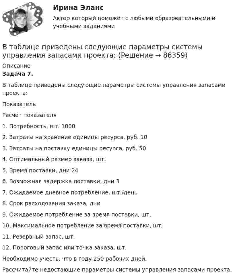      
            Описание
            Задача 7. В таблице приведены следующие параметры системы управления запасами проекта:  Показатель Расчет показателя   1. Потребность, шт. 1000   2. Затраты на хранение единицы ресурса, руб. 10   3. Затраты на поставку единицы ресурса, руб. 50   4. Оптимальный размер заказа, шт.     5. Время поставки, дни 24   6. Возможная задержка поставки, дни 3   7. Ожидаемое дневное потребление, шт./день     8. Срок расходования заказа, дни     9. Ожидаемое потребление за время поставки, шт.     10. Максимальное потребление за время поставки, шт.      11. Резервный запас, шт.     12. Пороговый запас или точка заказа, шт.    	 Необходимо учесть, что в году 250 рабочих дней. Рассчитайте недостающие параметры системы управления запасами проекта.   
            
            
            В таблице приведены данные по денежным потокам по проектуВ таблице приведены следующие параметры системы управления запасами проекта: В таблице рассмотрена структура промышленного производства шести регионов. При этом для регионов B и D структура приведена в процентах относительно общего объема промышленного производства В таблице рассмотрены некоторые показатели социально-экономического развития регионов В таблицу, отражающую элементы и структуру затрат, внесите затраты, обусловленные приведенными ниже хозяйственными событиями, и рассчитайте итоги.В табличной форме проведение сравнения коммерческой и некоммерческой организацииВ такой стране, как ... термин new media также понимается как направление использования новых, предпочтительно цифровых технологий в различных сферах жизни, таких как искусство, журналистика, рекламаВ таблице представлена динамика количества используемого ресурса (F), предельная факторная выручка (MRPF) и предельные издержки на ресурс… Количество часов используемого фактора производства в состоянии равновесия составитВ таблице представлена динамика количества используемого ресурса (F), предельная факторная выручка (МRРF) и предельные издержки на ресурс (МCF), приобретаемый на рынке совершенной конкуренции.В таблице представлена динамика количества используемого ресурса (F), предельная факторная выручка (МRРF) и предельные издержки на ресурс (МCF), приобретаемый на рынке совершенной конкуренции.В таблице представлены данные об обороте магазинов за два периода, тыс. руб.:В таблице представлены данные об обороте магазинов за два периода, тыс. руб.: Магазины Базисный период Отчетный период (фактически) по плану фактически Продовольственные 920 940 983 Непродовольственны е 1120 1150 1122 Итого 2040 2090 2105 Определите по типам магазинов и в целом за отчетный период относительные показатели:В таблице представлены показатели, учитываемые при расчете ВВП в стране N.В таблице представлены показатели, учитываемые при расчете ВВП в стране N.