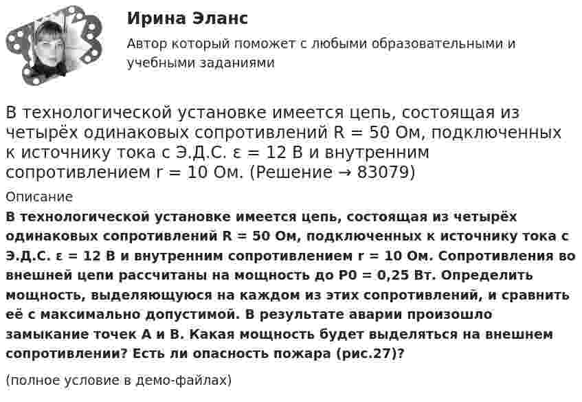     
            Описание
            В технологической установке имеется цепь, состоящая из четырёх одинаковых сопротивлений R = 50 Ом, подключенных к источнику тока с Э.Д.С. ε = 12 В и внутренним сопротивлением r = 10 Ом. Сопротивления во внешней цепи рассчитаны на мощность до Р0 = 0,25 Вт. Определить мощность, выделяющуюся на каждом из этих сопротивлений, и сравнить её с максимально допустимой. В результате аварии произошло замыкание точек А и В. Какая мощность будет выделяться на внешнем сопротивлении? Есть ли опасность пожара (рис.27)?(полное условие в демо-файлах)   
            
            
            В технологической установке имеется цепь (рис. 26), состоящая из трёх одинаковых сопротивлений R = 300 Ом, которые включены параллельно. Последовательно с ними включено сопротивление R1 = 40 ОмВ технологической установке имеется цепь, состоящая из четырёх одинаковых сопротивлений R = 50 Ом, подключенных к источнику тока с Э.Д.С. ε = 12 В и внутренним сопротивлением r = 10 Ом. В тех случаях, когда какие-либо вопросы судейской этики не урегулированы Кодексом судейской этики, судья должен следовать …В тех случаях, когда цель не может быть достигнута из-за ошибочно завышенных требований, руководители должны прибегать к …В течение 15 дней необходимо выполнить заказ в объеме 2400 деталей. В течение 1 года начальное количество радиоактивного изотопа уменьшилось в  5 раз. Во сколько раз оно уменьшится за  3 года?В течение какого времени защищают от сероводорода гражданские противогазы?В теории управления различают несколько видов организационных структур управления, в числе которых -... (укажите 3 варианта ответа)В тепличном комбинате стальные трубопроводы для подачи питательного раствора (кинематическая вязкость ν = 0,01 см2/с) разветвляются на три участка: последовательный с путевым объемным расходом воды q и объемным расходом Q2, В тепловой схеме ТЭЦ для использования тепловой энергии непрерывной продувки установлен сепаратор и теплообменник. Оцените годовую экономию условного топлива от использования тепловой энергии и продувочной воды. Паропроизводительность Dк = 50 т/ч В теплоизолированный сосуд помещено 4 моля гелия (внутренняя энергия 15,6 кДж) и 6 молей аргона (внутренняя энергия 9,3 кДж). Найти установившуюся температуру смеси.В технике коэффициентом тяги автомобиля называется отношение силы тяги к силе тяжести автомобиля. С каким ускорением движется автомобиль при коэффициенте сопротивления 0,06 и коэффициенте тяги 0,11?В технические основы обеспечения единства измерений не входит система… Выберите один ответ:  a. стандартных образцов состава и свойств веществ и материалов  b. единиц физических величин  c. стандартных справочных данных о физических констаВ технической библиотеке имеются книги по 16-ти разделам науки.  Сколькими способами можно составить 4 заказа на литературу? 