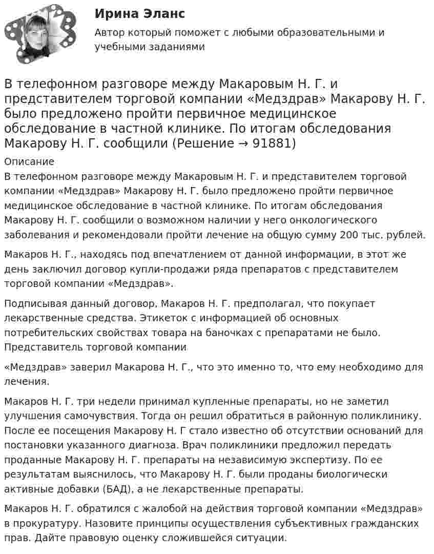      
            Описание
            В телефонном разговоре между Макаровым Н. Г. и представителем торговой компании «Медздрав» Макарову Н. Г. было предложено пройти первичное медицинское обследование в частной клинике. По итогам обследования Макарову Н. Г. сообщили о возможном наличии у него онкологического заболевания и рекомендовали пройти лечение на общую сумму 200 тыс. рублей.Макаров Н. Г., находясь под впечатлением от данной информации, в этот же день заключил договор купли-продажи ряда препаратов с представителем торговой компании «Медздрав».Подписывая данный договор, Макаров Н. Г. предполагал, что покупает лекарственные средства. Этикеток с информацией об основных потребительских свойствах товара на баночках с препаратами не было. Представитель торговой компании«Медздрав» заверил Макарова Н. Г., что это именно то, что ему необходимо для лечения.Макаров Н. Г. три недели принимал купленные препараты, но не заметил улучшения самочувствия. Тогда он решил обратиться в районную поликлинику. После ее посещения Макарову Н. Г стало известно об отсутствии оснований для постановки указанного диагноза. Врач поликлиники предложил передать проданные Макарову Н. Г. препараты на независимую экспертизу. По ее результатам выяснилось, что Макарову Н. Г. были проданы биологически активные добавки (БАД), а не лекарственные препараты.Макаров Н. Г. обратился с жалобой на действия торговой компании «Медздрав» в прокуратуру. Назовите принципы осуществления субъективных гражданских прав. Дайте правовую оценку сложившейся ситуации.   
            
            
            В такой стране, как ... термин new media также понимается как направление использования новых, предпочтительно цифровых технологий в различных сферах жизни, таких как искусство, журналистика, рекламаВ телефонном разговоре между Макаровым Н. Г. и представителем торговой компании «Медздрав» Макарову Н. Г. было предложено пройти первичное медицинское обследование в частной клинике. По итогам обследования Макарову Н. Г. сообщилиВ тело, подвешенное на нити, массой 0,6 кг, попала пуля, масса которой 10 г, и застряла в нём. При этом тело отклонилось на высоту 5 см. Определить скорость пули при ударе.В теодолитном ходе fx=+0,03 м и fx=-0,04 м. Вычисленная невязка fр равнаВ теории А.Н.Леонтьева мотив, в отличие от потребности:В теории деятельности А.Н.Леонтьева операции характеризуются тем, что они:В теории деятельности А.Н.Леонтьева основной функцией мотива является:В таблице представлены показатели, учитываемые при расчете ВВП в стране N.В таблице представлены показатели, учитываемые при расчете ВВП в стране N. Чистый экспорт будет равен ден. едВ таблице приведены данные по денежным потокам по проектуВ таблице приведены следующие параметры системы управления запасами проекта: В таблице рассмотрена структура промышленного производства шести регионов. При этом для регионов B и D структура приведена в процентах относительно общего объема промышленного производства В таблице рассмотрены некоторые показатели социально-экономического развития регионов В таблицу, отражающую элементы и структуру затрат, внесите затраты, обусловленные приведенными ниже хозяйственными событиями, и рассчитайте итоги.