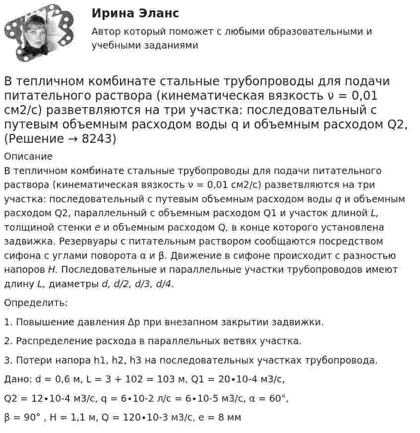     
          Описание
          В тепличном комбинате стальные трубопроводы для подачи питательного раствора (кинематическая вязкость ν = 0,01 см2/с) разветвляются на три участка: последовательный с путевым объемным расходом воды q и объемным расходом Q2, параллельный с объемным расходом Q1 и участок длиной L, толщиной стенки е и объемным расходом Q, в конце которого установлена задвижка. Резервуары с питательным раствором сообщаются посредством сифона с углами поворота α и β. Движение в сифоне происходит с разностью напоров Н. Последовательные и параллельные участки трубопроводов имеют длину L, диаметры d, d/2, d/3, d/4.Определить:1.  Повышение давления Δр при внезапном закрытии задвижки.2.  Распределение расхода в параллельных ветвях участка.3.  Потери напора h1, h2, h3 на последовательных участках трубопровода.Дано: d = 0,6 м, L = 3 + 102 = 103 м, Q1 = 20∙10-4 м3/с, Q2 = 12∙10-4 м3/с, q = 6∙10-2 л/с = 6∙10-5 м3/с, α = 60°, β = 90° , Н = 1,1 м, Q = 120∙10-3 м3/с, е = 8 мм    
            
            
            В теории управления различают несколько видов организационных структур управления, в числе которых -... (укажите 3 варианта ответа)В тепличном комбинате стальные трубопроводы для подачи питательного раствора (кинематическая вязкость ν = 0,01 см2/с) разветвляются на три участка: последовательный с путевым объемным расходом воды q и объемным расходом Q2, В тепловой схеме ТЭЦ для использования тепловой энергии непрерывной продувки установлен сепаратор и теплообменник. Оцените годовую экономию условного топлива от использования тепловой энергии и продувочной воды. Паропроизводительность Dк = 50 т/ч В теплоизолированный сосуд помещено 4 моля гелия (внутренняя энергия 15,6 кДж) и 6 молей аргона (внутренняя энергия 9,3 кДж). Найти установившуюся температуру смеси.В технике коэффициентом тяги автомобиля называется отношение силы тяги к силе тяжести автомобиля. С каким ускорением движется автомобиль при коэффициенте сопротивления 0,06 и коэффициенте тяги 0,11?В технические основы обеспечения единства измерений не входит система… Выберите один ответ:  a. стандартных образцов состава и свойств веществ и материалов  b. единиц физических величин  c. стандартных справочных данных о физических констаВ технической библиотеке имеются книги по 16-ти разделам науки.  Сколькими способами можно составить 4 заказа на литературу? В теодолитном ходе fx=+0,03 м и fx=-0,04 м. Вычисленная невязка fр равнаВ теории А.Н.Леонтьева мотив, в отличие от потребности:В теории деятельности А.Н.Леонтьева операции характеризуются тем, что они:В теории деятельности А.Н.Леонтьева основной функцией мотива является:В теории и на практике финансовые ресурсы подразделяются на... фондыВ теории лидерства выделяют четыре основных подхода, а именно…В теории маркетинга сущность понятия «функции маркетинга» отражается в следующих утверждениях: