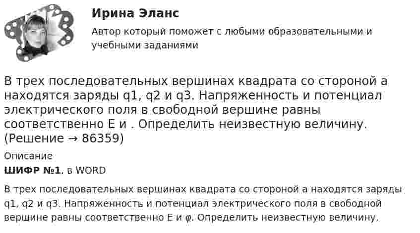     
            Описание
            ШИФР №1, в WORDВ трех последовательных вершинах квадрата со стороной а находятся заряды q1, q2 и q3. Напряженность и потенциал электрического поля в свободной вершине равны соответственно Е и φ. Определить неизвестную величину.   
            
            
            В трёх вершинах равностороннего треугольника со стороной a находятся одинаковые заряды +q. Найти силу, которая действует на один заряд.В трех последовательных вершинах квадрата со стороной а находятся заряды q1, q2 и q3. Напряженность и потенциал электрического поля в свободной вершине равны соответственно Е и . Определить неизвестную величину.В трёх соседних вершинах правильного шестиугольника со стороной a = 2 см находятся точечные заряды Q1 = 8 мкКл, Q2 = -16 мкКл и Q3 = 8 мкКл. Найдите модуль напряжённости E и потенциал φ в центре шестиугольника. В трубе длиной 1,2 м находится воздух при температуре 300 К. Определите минимальную частоту возможных колебаний воздушного столба в случае, когда труба открыта.В трудовой книжке гражданина П. следующие записи:  	- служба в армии – 2 года;  	- работа по Списку №1 – 6 лет;  	- работа в РКС – 9 лет;  	- работа водителем трамвая – 10 лет.В трудовом договоре указываетсяВтупительный магистратура МИРЭА Билет 104-22В точке A потенциал электрического поля равен 200 В, потенциал в точке B равен 100 В. Какую работу совершают силы электрического поля при перемещении положительного заряда 5·10-3 Кл из точки A в точку B?В третьем квартале текущего года объем поступлений доходов в бюджет субъекта РФ снизился по сравнению с запланированным в бюджете. Это привело к неполному по сравнению с бюджетом финансированию расходов более чем на 10%.В треугольнике ABC медиана AF равна стороне AB. На луче AB отметили точку D так, что AB=BD. Прямая DF пересекает сторону AC в точке E. Докажите, что EF=EC.В трех вершинах квадрата находятся заряды Q1, Q2 и Q3. Электрические заряды Q1 и Q2, находящиеся в соседних вершинах,  закреплены  (Q1 = Q2 = -6 мкКл). Заряд Q3 = -10 нКл, отталкваясь от Q1 и Q2, удаляется на В трех вершинах квадрата находятся заряды Q1, Q2 и Q3. Электрические заряды Q1 и Q2, находящиеся в соседних вершинах, закреплены (Q1 = Q2 = 8 мкКл). Заряд Q3 = 20 нКл, отталкиваясь от Q1 и Q2, удаляется на бесконечность. В трёх вершинах квадрата со сторонами 40 см расположены заряды по 10-6 Кл каждый. Определите напряжённость электрического поля в четвёртой вершине квадрата.В трёх вершинах квадрата со стороной 40 см находятся одинаковые заряды по 5 нКл каждый. Найти напряжённость поля в четвёртой вершине.