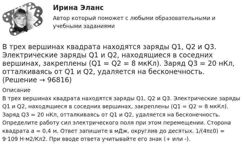      
            Описание
            В трех вершинах квадрата находятся заряды Q1, Q2 и Q3. Электрические заряды Q1 и Q2, находящиеся в соседних вершинах, закреплены (Q1 = Q2 = 8 мкКл). Заряд Q3 = 20 нКл, отталкиваясь от Q1 и Q2, удаляется на бесконечность. Определите работу сил электрического поля при этом перемещении. Сторона квадрата а = 0,4 м. Ответ запишите в мДж, округлив до десятых. 1/(4πε0) = 9·109 Н·м2/Кл2. При вводе ответа учитывайте его знак (+ или -).   
            
            
            В трех вершинах квадрата находятся заряды Q1, Q2 и Q3. Электрические заряды Q1 и Q2, находящиеся в соседних вершинах,  закреплены  (Q1 = Q2 = -6 мкКл). Заряд Q3 = -10 нКл, отталкваясь от Q1 и Q2, удаляется на В трех вершинах квадрата находятся заряды Q1, Q2 и Q3. Электрические заряды Q1 и Q2, находящиеся в соседних вершинах, закреплены (Q1 = Q2 = 8 мкКл). Заряд Q3 = 20 нКл, отталкиваясь от Q1 и Q2, удаляется на бесконечность. В трёх вершинах квадрата со сторонами 40 см расположены заряды по 10-6 Кл каждый. Определите напряжённость электрического поля в четвёртой вершине квадрата.В трёх вершинах квадрата со стороной 40 см находятся одинаковые заряды по 5 нКл каждый. Найти напряжённость поля в четвёртой вершине.В трёх вершинах квадрата со стороной 40 см находятся одинаковые положительные заряды по 5 нКл каждый. Найти напряжённость поля в четвёртой вершине.В трёх вершинах равностороннего треугольника со стороной a находятся одинаковые заряды +q. Найти силу, которая действует на один заряд.В трех последовательных вершинах квадрата со стороной а находятся заряды q1, q2 и q3. Напряженность и потенциал электрического поля в свободной вершине равны соответственно Е и . Определить неизвестную величину.Вторичная информация фиксируется в …Второе название метода анализа продуктов деятельности - ...метод Второй раз подряд Университет Западного Мичигана получил Классификацию взаимодействия с общественностью КарнегиВторой этап развития налогового учета (этап становления) характеризуется … Второй этап развития налогового учета (этап становления) характеризуется … В точке A потенциал электрического поля равен 200 В, потенциал в точке B равен 100 В. Какую работу совершают силы электрического поля при перемещении положительного заряда 5·10-3 Кл из точки A в точку B?В третьем квартале текущего года объем поступлений доходов в бюджет субъекта РФ снизился по сравнению с запланированным в бюджете. Это привело к неполному по сравнению с бюджетом финансированию расходов более чем на 10%.