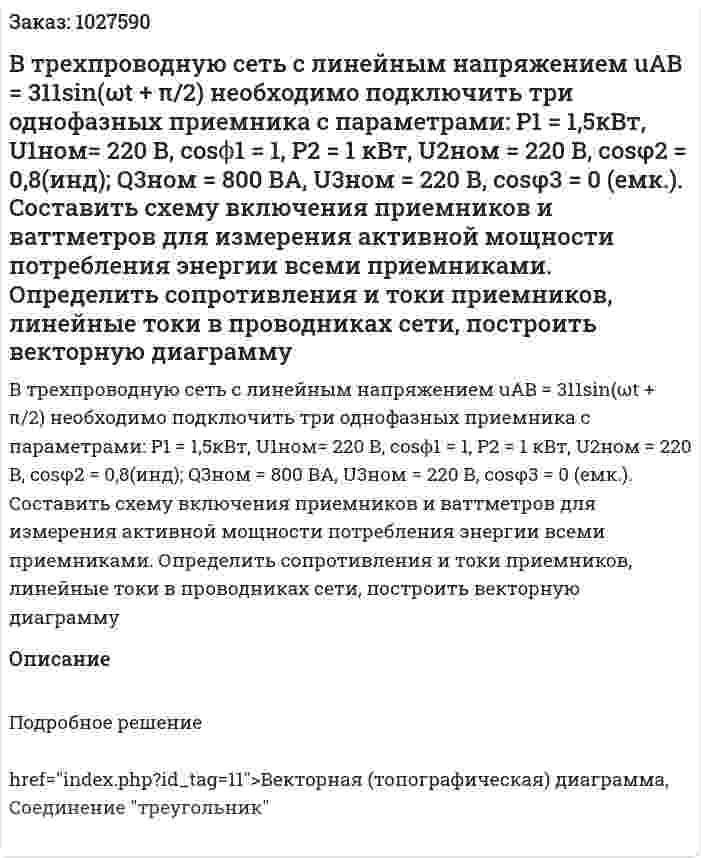 В трехпроводную сеть с линейным напряжением uAB = 311sin(ωt + π/2) необходимо подключить три однофазных приемника с параметрами:  P1 = 1,5кВт, U1ном= 220 В, cosϕ1 = 1, P2 = 1 кВт, U2ном = 220 В,  cosφ2 = 0,8(инд); Q3ном = 800 ВА, U3ном = 220 В, cosφ3 = 0 (емк.). Составить схему включения приемников и ваттметров для измерения активной мощности потребления энергии всеми приемниками. Определить сопротивления и токи приемников, линейные токи в проводниках сети, построить векторную диаграмму 