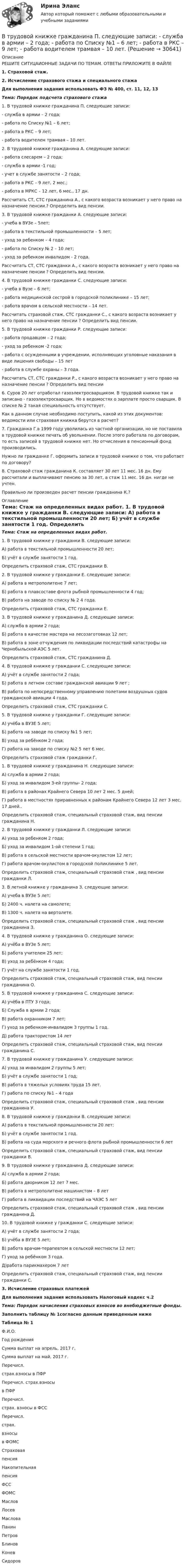      
          Описание
          	РЕШИТЕ СИТУЦАИОННЫЕ ЗАДАЧИ ПО ТЕМАМ. ОТВЕТЫ ПРИЛОЖИТЕ В ФАЙЛЕ 1.            Страховой стаж. 2.            Исчисление страхового стажа и специального стажа Для выполнения задания использовать ФЗ № 400, ст. 11, 12, 13 Тема: Порядок подсчета страхового стажа	1. В трудовой книжке гражданина П. следующие записи:	- служба в армии – 2 года;	- работа по Списку №1 – 6 лет;	- работа в РКС – 9 лет;	- работа водителем трамвая – 10 лет.	2. В трудовой книжке гражданина А. следующие записи:	- работа слесарем – 2 года;	- служба в армии -1 год;	- учет в службе занятости – 2 года;	- работа в РКС – 9 лет, 2 мес.;	- работа в МРКС – 12 лет, 6 мес., 17 дн.	Рассчитать СТ, СТС гражданина А., с какого возраста возникает у него право на назначение пенсии.? Определить вид пенсии.	3. В трудовой книжке гражданки А. следующие записи:	- учеба в ВУЗе – 5лет;	- работа в текстильной промышленности – 5 лет;	- уход за ребенком – 4 года;	- работа по Списку № 2 – 10 лет;	- уход за ребенком инвалидом - 2 года.	Рассчитать СТ, СТС гражданки А., с какого возраста возникает у него право на назначение пенсии ? Определить вид пенсии.	4. В трудовой книжке гражданки С. следующие записи:	- учеба в Вузе – 6 лет;	- работа медицинской сестрой в городской поликлинике – 15 лет;	- работа врачом в сельской местности – 14 лет.	Рассчитать страховой стаж, СТС гражданки С., с какого возраста возникает у него право на назначение пенсии ? Определить вид пенсии.	5. В трудовой книжке гражданки Р. следующие записи:	- работа продавцом – 2 года;	- уход за ребенком -2 года;	- работа с осужденными в учреждении, исполняющих уголовные наказания в виде лишения свободы – 15 лет	- работа в службе охраны – 3 года.	Рассчитать СТ, СТС гражданки Р., с какого возраста возникает у него право на назначение пенсии ? Определить вид пенсии	6. Суров 20 лет отработал газоэлектросварщиком. В трудовой книжке так и записано - газоэлектросварщик. Но в ведомостях о зарплате просто сварщик. В списке № 2 такая специальность отсутствует. 	Как в данном случае необходимо поступить, какой из этих документов: ведомости или страховая книжка берутся в расчет? 	7. Гражданка Г.в 1999 году уволилась из частной организации, но не поставила в трудовой книжке печать об увольнении. После этого работала по договорам, то есть записей в трудовой книжке нет. Но отчисления в пенсионный фонд производились. 	Нужно ли гражданке Г. оформить записи в трудовой книжке о том, что работает по договору? 	8. Страховой стаж гражданина К. составляет 30 лет 11 мес. 16 дн. Ему рассчитали и выплачивают пенсию за 30 лет, а стаж 11 мес. 16 дн. нигде не учтен. 	Правильно ли произведен расчет пенсии гражданина К.? 
          Оглавление
           Тема: Стаж на определенных видах работ.	1. В трудовой книжке у гражданки В. следующие записи:	А) работа в текстильной промышленности 20 лет;	Б) учёт в службе занятости 1 год.	Определить страховой стаж, СТС гражданки В.	2. В трудовой книжке у гражданки Е. следующие записи:	А) работа в метрополитене 7 лет;	Б) работа в плавсоставе флота рыбной промышленности 4 год;	В) работа на заводе по списку № 2 4 года.	Определить страховой стаж, СТС гражданки Е.	3. В трудовой книжке у гражданина Д. следующие записи:	А) служба в армии 2 года;	Б) работа в качестве мастера на лесозаготовках 12 лет;	В) работа в зоне отчуждения по ликвидации последствий катастрофы на Чернобыльской АЭС 5 лет.	Определить страховой стаж, СТС гражданина Д.	4. В трудовой книжке у гражданки С. следующие записи:	А) учёт в службе занятости 2 года;	Б) работа в летном составе гражданской авиации 9 лет ;	В) работа по непосредственному управлению полетами воздушных судов гражданской авиации 4 года.	Определить страховой стаж, СТС гражданки С. 	5. В трудовой книжке у гражданки Г. следующие записи:	А) учёба в ВУЗЕ 5 лет;	Б) работа на заводе по списку №1 5 лет;	В) уход за ребёнком 2 года;	Г) работа на заводе по списку №2 5 лет 6 мес. 	Определить страховой стаж гражданки Г.	1. В трудовой книжке у гражданина Н. следующие записи:	А) служба в армии 2 года;	Б) уход за инвалидом 3-ей группы- 2 года;	В) работа в районах Крайнего Севера 10 лет 2 мес. 5 дней;	Г) работа в местностях приравненных к районам Крайнего Севера 12 лет 3 мес. 17 дней..	Определить страховой стаж, специальный страховой стаж, вид пенсии гражданина Н.	2. В трудовой книжке у гражданки Л. следующие записи:	А) уход за ребенком 2 года;	Б) уход за инвалидом 1-ой степени 1 год;	В) работа в сельской местности врачом-окулистом 12 лет;	Г) работа врачом-окулистом в городской поликлинике 5 лет.	Определить страховой стаж, специальный страховой стаж , вид пенсии гражданки Л.	3. В летной книжке у гражданина З. следующие записи:	А) учеба в ВУЗе 5 лет;	Б) 2400 ч. налета на самолете;	В) 1300 ч. налета на вертолете.	Определить страховой стаж, специальный страховой стаж , вид пенсии гражданина З.	4. В трудовой книжке у гражданина О. следующие записи:	А) учёба в ВУЗе 5 лет;	Б) работа учителем 25 лет;	В) уход за ребёнком 4 года;	Г) учёт на службе занятости 1 год.	Определить страховой стаж, специальный страховой стаж, вид пенсии гражданина О.	5. В трудовой книжке у гражданина С. следующие записи:	А) учёба в ПТУ 3 года;	Б) Служба в армии 2 года;	В) работа охранником 7 лет;	Г) уход за ребенком-инвалидом 3 группы 1 год.	Д) работа трактористом 14 лет	Определить страховой стаж, специальный страховой стаж, вид пенсии гражданина С.	7. В трудовой книжке у гражданина У. следующие записи:	А) уход за инвалидом 2 группы 5 лет;	Б) учёт в службе занятости 1 год;	В) работа в тяжелых условиях труда 15 лет.	Г) работа по списку №1 – 4 года	Определить страховой стаж, специальный страховой стаж , вид пенсии гражданина У.	8. В трудовой книжке у гражданки В. следующие записи:	А) работа в текстильной промышленности 20 лет;	Б) учёт в службе занятости 1 год.	В) работа на суда морского и речного флота рыбной промышленности 6 лет	Определить страховой стаж, специальный страховой стаж, вид пенсии гражданки В.	9. В трудовой книжке у гражданина Д. следующие записи:	А) служба в армии 2 года;	Б) работа дворником 12 лет 7 мес.	В) работа в метрополитене машинистом – 8 лет	Г) работа в ликвидации последствий на ЧАЭС 5 лет 	Определить страховой стаж, специальный страховой стаж , вид пенсии гражданина Д.	10. В трудовой книжке у гражданки С. следующие записи:	А) учёт в службе занятости 2 года;	Б) учёба в ВУЗЕ 5 лет;	В) работа врачом-терапевтом в сельской местности 12 лет;	Г) уход за ребёнком 3 года.	Д)работа парикмахером 7 лет	Определить страховой стаж, специальный страховой стаж, вид пенсии гражданки С. 3.            Исчисление страховых платежейДля выполнения задания использовать Налоговый кодекс ч.2Тема: Порядок начисления страховых взносов во внебюджетные фонды.Заполнить таблицу № 1согласно данным приведенным нижеТаблица № 1Ф.И.О.Год рожденияСумма выплат на апрель, 2017 г.Сумма выплат на май, 2017 г.Перечисл.страх.взносы в ПФРПеречисл. страх.взносыв ПФР Перечисл.страх. взносы в ФСС Перечисл.страх.взносыв ФОМССтраховаяпенсияНакопительнаяпенсияФССФОМСМасловЛосевМасловаПанинПетровБлиновКоневСидоров 
            
            
            В трубе длиной 1,2 м находится воздух при температуре 300 К. Определите минимальную частоту возможных колебаний воздушного столба в случае, когда труба открыта.В трудовой книжке гражданина П. следующие записи:  	- служба в армии – 2 года;  	- работа по Списку №1 – 6 лет;  	- работа в РКС – 9 лет;  	- работа водителем трамвая – 10 лет.В трудовом договоре указываетсяВтупительный магистратура МИРЭА Билет 104-22Вуз Витте. Рейтинговая работа. Региональное управление и территориальное планирование № 18В узком смысле под кадровой политикой понимают:...В узком смысле слова карьера означает должностное продвижение, динамику должностного, правового и социально-экономического:...  личности.В трех вершинах квадрата находятся заряды Q1, Q2 и Q3. Электрические заряды Q1 и Q2, находящиеся в соседних вершинах,  закреплены  (Q1 = Q2 = -6 мкКл). Заряд Q3 = -10 нКл, отталкваясь от Q1 и Q2, удаляется на В трех вершинах квадрата находятся заряды Q1, Q2 и Q3. Электрические заряды Q1 и Q2, находящиеся в соседних вершинах, закреплены (Q1 = Q2 = 8 мкКл). Заряд Q3 = 20 нКл, отталкиваясь от Q1 и Q2, удаляется на бесконечность. В трёх вершинах квадрата со сторонами 40 см расположены заряды по 10-6 Кл каждый. Определите напряжённость электрического поля в четвёртой вершине квадрата.В трёх вершинах квадрата со стороной 40 см находятся одинаковые заряды по 5 нКл каждый. Найти напряжённость поля в четвёртой вершине.В трёх вершинах квадрата со стороной 40 см находятся одинаковые положительные заряды по 5 нКл каждый. Найти напряжённость поля в четвёртой вершине.В трёх вершинах равностороннего треугольника со стороной a находятся одинаковые заряды +q. Найти силу, которая действует на один заряд.В трех последовательных вершинах квадрата со стороной а находятся заряды q1, q2 и q3. Напряженность и потенциал электрического поля в свободной вершине равны соответственно Е и . Определить неизвестную величину.