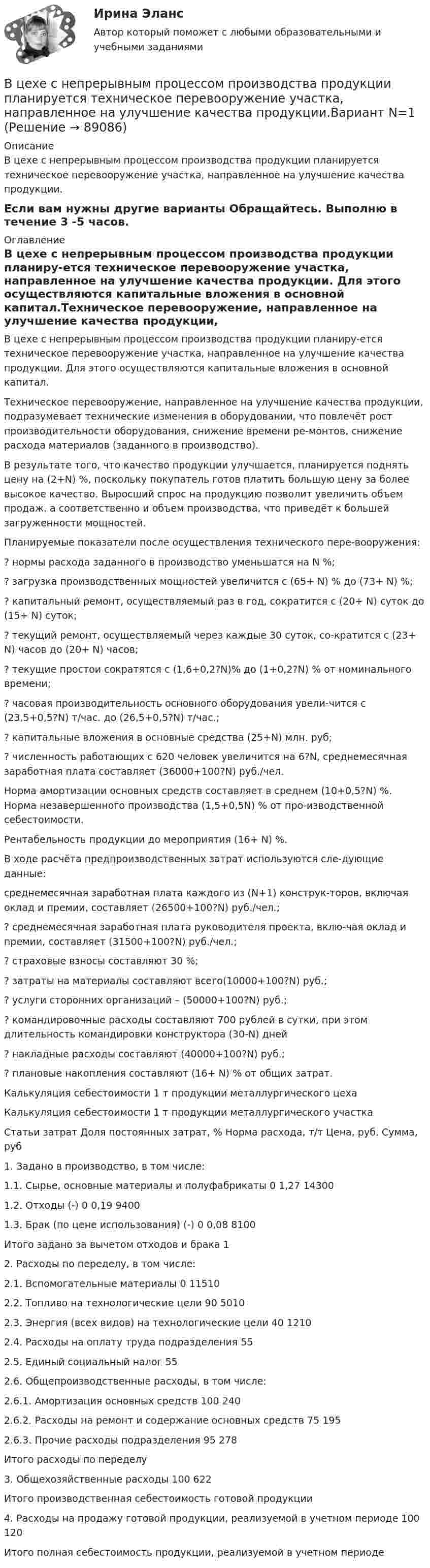     
            Описание
            В цехе с непрерывным процессом производства продукции планируется техническое перевооружение участка, направленное на улучшение качества продукции.Если вам нужны другие варианты Обращайтесь. Выполню в течение 3 -5 часов.  
            Оглавление
            В цехе с непрерывным процессом производства продукции планиру-ется техническое перевооружение участка, направленное на улучшение качества продукции. Для этого осуществляются капитальные вложения в основной капитал.Техническое перевооружение, направленное на улучшение качества продукции, подразумевает технические изменения в оборудовании, что повлечёт рост производительности оборудования, снижение времени ре-монтов, снижение расхода материалов (заданного в производство).В результате того, что качество продукции улучшается, планируется поднять цену на (2+N) %, поскольку покупатель готов платить большую цену за более высокое качество. Выросший спрос на продукцию позволит увеличить объем продаж, а соответственно и объем производства, что приведёт к большей загруженности мощностей.Планируемые показатели после осуществления технического пере-вооружения:? нормы расхода заданного в производство уменьшатся на N %;? загрузка производственных мощностей увеличится с (65+ N) % до (73+ N) %;? капитальный ремонт, осуществляемый раз в год, сократится с (20+ N) суток до (15+ N) суток;? текущий ремонт, осуществляемый через каждые 30 суток, со-кратится с (23+ N) часов до (20+ N) часов;? текущие простои сократятся с (1,6+0,2?N)% до (1+0,2?N) % от номинального времени;? часовая производительность основного оборудования увели-чится с (23,5+0,5?N) т/час. до (26,5+0,5?N) т/час.;? капитальные вложения в основные средства (25+N) млн. руб;? численность работающих с 620 человек увеличится на 6?N, среднемесячная заработная плата составляет (36000+100?N) руб./чел.Норма амортизации основных средств составляет в среднем (10+0,5?N) %. Норма незавершенного производства (1,5+0,5N) % от про-изводственной себестоимости.Рентабельность продукции до мероприятия (16+ N) %.В ходе расчёта предпроизводственных затрат используются сле-дующие данные:среднемесячная заработная плата каждого из (N+1) конструк-торов, включая оклад и премии, составляет (26500+100?N) руб./чел.;? среднемесячная заработная плата руководителя проекта, вклю-чая оклад и премии, составляет (31500+100?N) руб./чел.;? страховые взносы составляют 30 %;? затраты на материалы составляют всего(10000+100?N) руб.;? услуги сторонних организаций – (50000+100?N) руб.;? командировочные расходы составляют 700 рублей в сутки, при этом длительность командировки конструктора (30-N) дней? накладные расходы составляют (40000+100?N) руб.;? плановые накопления составляют (16+ N) % от общих затрат.Калькуляция себестоимости 1 т продукции металлургического цехаКалькуляция себестоимости 1 т продукции металлургического участкаСтатьи затрат	Доля постоянных затрат, %	Норма расхода, т/т	Цена, руб.	Сумма, руб1. Задано в производство, в том числе:1.1. Сырье, основные материалы и полуфабрикаты	0	1,27	143001.2. Отходы (-) 	0	0,19	94001.3. Брак (по цене использования) (-)	0	0,08	8100Итого задано за вычетом отходов и брака	 	12. Расходы по переделу, в том числе:2.1. Вспомогательные материалы 	0	 	 	115102.2. Топливо на технологические цели	90	 	 	50102.3. Энергия (всех видов) на технологические цели	40	 	 	12102.4. Расходы на оплату труда подразделения	552.5. Единый социальный налог 	552.6. Общепроизводственные расходы, в том числе:2.6.1. Амортизация основных средств	100	 	 	2402.6.2. Расходы на ремонт и содержание основных средств	75	 	 	1952.6.3. Прочие расходы подразделения	95	 	 	278Итого расходы по переделу3. Общехозяйственные расходы 	100	 	 	622Итого производственная себестоимость готовой продукции4. Расходы на продажу готовой продукции, реализуемой в учетном периоде	100	 	 	120Итого полная себестоимость продукции, реализуемой в учетном периоде  
            
            
            В цехе работают 10 станков типа A, 6 типа B и 4 типа C. Производительность станков одинакова. Вероятность того, что качество детали окажется отличным, для этих станков соответственно равна 0.9, 0.8 и 0.7. Какой процент отличных деталей выпускает цех?В цехе с непрерывным процессом производства продукции планируется техническое перевооружение участка, направленное на улучшение качества продукции.Вариант N=1  В цехе установлено 70 станков-автоматов. Режим работы двухсменный, пятидневная рабочая неделя. Норма обслуживания 7 станков на одного.В цикле Карно газ получил от нагревателя теплоту Q1 = 500 Дж и совершил A = 100 Дж, температура нагревателя T1 = 400 K. Определить температуру T2 холодильника.В цикле Карно газ получил от нагревателя теплоту Q1 = 500 Дж и совершил работу W = 100 Дж. Температура нагревателя T1 = 400 К. Определите температуру T2 холодильника.В цикле Карно газ получил от теплоотдатчика 500 Дж теплоты и совершил работу 100 Дж. Температура теплоотдатчика 400 K. Определить температуру теплоприёмника.В цикле Карно газ получил от теплоотдатчика теплоту 500 Дж и совершил работу 100 Дж. Температура теплоотдатчика 400 К. Определить температуру Т2 теплоприемника.В цепь переменного тока напряжением 220 В включены последовательно ёмкость, активное сопротивление 10 Ом и индуктивность. Найти мощность, потребляемую контуром, если известно, что падение напряжения на конденсатореВ цепь переменного тока напряжением 220 В и частотой 50 Гц включены последовательно ёмкость 35,4 мкФ, активное сопротивление 100 Ом и индуктивность 0,7 Гн. Найти силу тока в цепи и падение напряжения на ёмкости, В цепь переменного тока частотой n=50 Гц включена катушка длиной l=30 см и площадью поперечного сечения S=10 см^2, содержащая N=1000 витков. Определить активное сопротивление катушки, если известно, что сдвиг фаз fi между напряжением и током составляВ цепь переменного тока частотой v = 50 Гц включена катушка индуктивности длиной l = 30 см и площадью поперечного сечения S = 10 cм2, содержащая N = 1000 витков. Определить активное сопротивление катушки RВ цепь последовательно включены вольфрамовая и алюминиевая проволоки одинаковой длины и диаметра. Во сколько раз больше теплоты выделится на вольфрамовой проволоке, если удельное сопротивление вольфрама в два раза выше, чем алюминия?В цепях переменного тока, полярность клеммы под напряжением, изменяется во времени с частотой источника питания. Тем не менее, существуют однополярные зажимы, полярность которого всегда одинакова, и изменение во времени происходит одновременно во всех зажимах.В цехе по производству хозяйственного мыла выработка в базовом периоде составила 2000 тыс. тонн в год при численном составе работников – 150 чел. В текущем периоде выработка составила 2200 тыс. тонн в год при численности работников – 162 чел. 