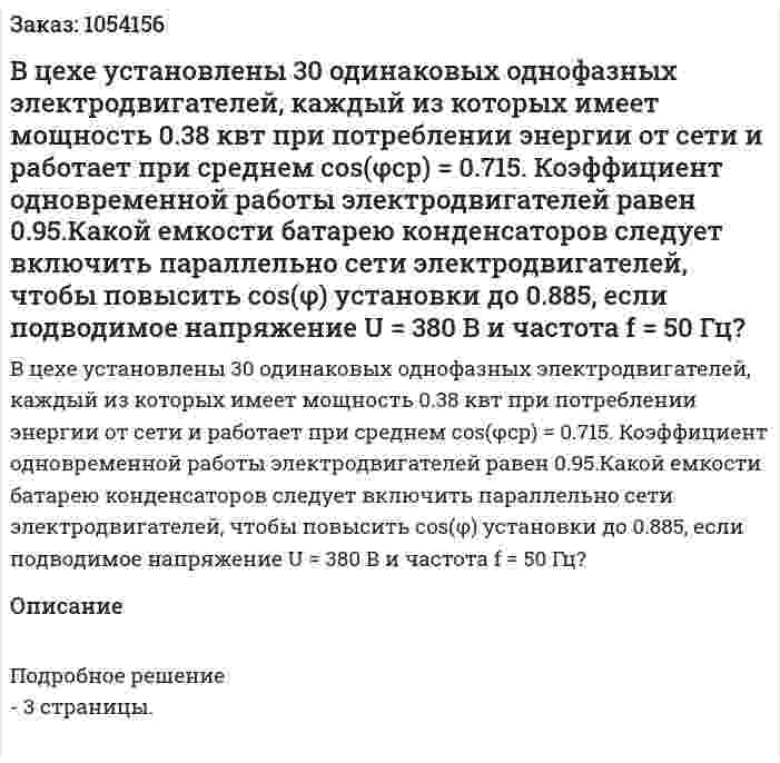 В цехе установлены 30 одинаковых однофазных электродвигателей, каждый из которых имеет мощность 0.38 квт при потреблении энергии от сети и работает при среднем cos(φcр) = 0.715. Коэффициент одновременной работы электродвигателей равен 0.95.Какой емкости батарею конденсаторов следует включить параллельно сети электродвигателей, чтобы повысить cos(φ) установки до 0.885, если подводимое напряжение U = 380 В и частота f = 50 Гц? 