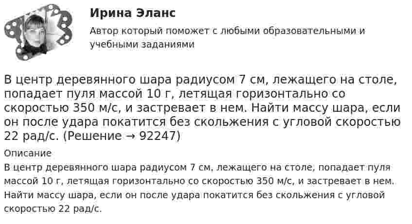      
            Описание
            В центр деревянного шара радиусом 7 см, лежащего на столе, попадает пуля массой 10 г, летящая горизонтально со скоростью 350 м/с, и застревает в нем. Найти массу шара, если он после удара покатится без скольжения с угловой скоростью 22 рад/с.   
            
            
            В целях урегулирования служебного спора государственный служащий ...В центр деревянного шара радиусом 7 см, лежащего на столе, попадает пуля массой 10 г, летящая горизонтально со скоростью 350 м/с, и застревает в нем. Найти массу шара, если он после удара покатится без скольжения с угловой скоростью 22 рад/с.В центре кругового витка с током радиусом R = 8 см напряженность однородного магнитного поля Н= 30 А/м. Определите напряженность Н однородного магнитного поля на оси этого витка в точке, расположенной на расстоянии h = 6 см от его центра.В центре платформы, имеющей форму диска, стоит человек и держит в руках стержень, направленный вертикально вдоль оси диска. Платформа с человеком вращается с угловой скоростью w = 4 рад/с. В центре плоского квадратного контура со стороной a, по которому протекает ток I1 расположен маленький круговой виток радиуса r(r<В центре скамьи Жуковского стоит человек и вращается вместе с ней с угловой скоростью 1 = 3 с-1. На вытянутых в сторону руках человек держит гири массой m = 2 кг каждая. Определить угловую скорость вращения скамьи с человеком В центре скамьи Жуковского стоит человек и держит в руках за середину стержень длиной l = 2,4 м и массой m = 8 кг, расположенный вертикально по оси вращения скамьи. Скамья с человеком вращается с частотой n1 = 1 с-1. Входной ток оптронов в статическом режиме составляетВхождение индивида в социальную среду через овладение ее социальными нормами, правилами и ценностями, знаниями, навыками, позволяющими ему успешно функционировать в обществе, – это …В художественных текстах средством звуковой выразительности является аллитерация - ... повтор одинаковых гласных звуков повтор одинаковых согласных звуков определенное сочетание гласных звуков определенное сочетание согласных звуковВ целях максимального восстановления мышечного гликогена после физической нагрузки спортсмен ежедневно должен употреблять… углеводов на 1 кг массы телаВ целях недопущения финансовых нарушений участниками казначейского сопровождения при открытии им казначейских счетов и проведении операций необходимо осуществление бюджетного ... , в том числе с использованием информационных ресурсов и информацииВ целях осуществления расчетно-платежных операций по поручению друг друга между банками устанавливаются … отношенияВ целях оценки объемов финансовых ресурсов при разработке прогноза социально-экономического развития Российской Федерации и проекта федерального бюджета на очередной финансовый год и плановый период составляется ... Российской Федерации