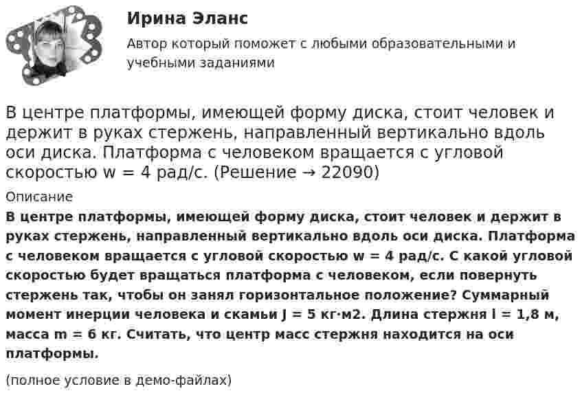     
          Описание
          В центре платформы, имеющей форму диска, стоит человек и держит в руках стержень, направленный вертикально вдоль оси диска. Платформа с человеком вращается с угловой скоростью w = 4 рад/с. С какой угловой скоростью будет вращаться платформа с человеком, если повернуть стержень так, чтобы он занял горизонтальное положение? Суммарный момент инерции человека и скамьи J = 5 кг∙м2. Длина стержня l = 1,8 м, масса m = 6 кг. Считать, что центр масс стержня находится на оси платформы.(полное условие в демо-файлах)  
            
            
            В центре кругового витка с током радиусом R = 8 см напряженность однородного магнитного поля Н= 30 А/м. Определите напряженность Н однородного магнитного поля на оси этого витка в точке, расположенной на расстоянии h = 6 см от его центра.В центре платформы, имеющей форму диска, стоит человек и держит в руках стержень, направленный вертикально вдоль оси диска. Платформа с человеком вращается с угловой скоростью w = 4 рад/с. В центре плоского квадратного контура со стороной a, по которому протекает ток I1 расположен маленький круговой виток радиуса r(r<В центре скамьи Жуковского стоит человек и вращается вместе с ней с угловой скоростью 1 = 3 с-1. На вытянутых в сторону руках человек держит гири массой m = 2 кг каждая. Определить угловую скорость вращения скамьи с человеком В центре скамьи Жуковского стоит человек и держит в руках за середину стержень длиной l = 2,4 м и массой m = 8 кг, расположенный вертикально по оси вращения скамьи. Скамья с человеком вращается с частотой n1 = 1 с-1. В центре скамьи Жуковского стоит человек и держит в руках за середину стержень длиной L = 2,4 м и массой m = 8 кг, расположенный вертикально по оси вращения скамьи. Скамья с человеком вращается с частотой n1 = 1 с-1. В центре скамьи Жуковского стоит человек и держит в руках стержень, расположенный вертикально вдоль оси вращения скамьи. Стержень служит осью вращения колеса, расположенного на верхнем конце стержня. Скамья неподвижна, колесо вращается В художественных текстах средством звуковой выразительности является аллитерация - ... повтор одинаковых гласных звуков повтор одинаковых согласных звуков определенное сочетание гласных звуков определенное сочетание согласных звуковВ целях максимального восстановления мышечного гликогена после физической нагрузки спортсмен ежедневно должен употреблять… углеводов на 1 кг массы телаВ целях недопущения финансовых нарушений участниками казначейского сопровождения при открытии им казначейских счетов и проведении операций необходимо осуществление бюджетного ... , в том числе с использованием информационных ресурсов и информацииВ целях осуществления расчетно-платежных операций по поручению друг друга между банками устанавливаются … отношенияВ целях оценки объемов финансовых ресурсов при разработке прогноза социально-экономического развития Российской Федерации и проекта федерального бюджета на очередной финансовый год и плановый период составляется ... Российской ФедерацииВ целях повышения собираемости местных налогов и повышения доходной части местного бюджета, городская Дума приняла решение В целях урегулирования служебного спора государственный служащий ...