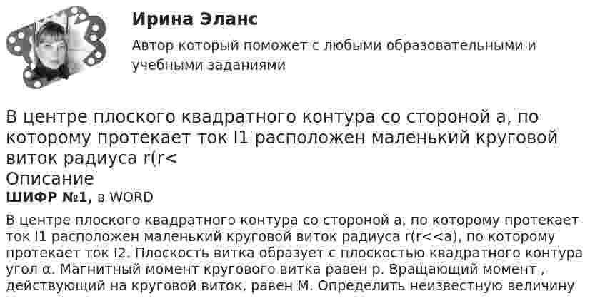     
            Описание
            ШИФР №1, в WORDВ центре плоского квадратного контура со стороной a, по которому протекает ток I1 расположен маленький круговой виток радиуса r(r<<a), по которому протекает ток I2. Плоскость витка образует с плоскостью квадратного контура угол α. Магнитный момент кругового витка равен p. Вращающий момент , действующий на круговой виток, равен M. Определить неизвестную величину   
            
            
            В центре платформы, имеющей форму диска, стоит человек и держит в руках стержень, направленный вертикально вдоль оси диска. Платформа с человеком вращается с угловой скоростью w = 4 рад/с. В центре плоского квадратного контура со стороной a, по которому протекает ток I1 расположен маленький круговой виток радиуса r(r<В центре скамьи Жуковского стоит человек и вращается вместе с ней с угловой скоростью 1 = 3 с-1. На вытянутых в сторону руках человек держит гири массой m = 2 кг каждая. Определить угловую скорость вращения скамьи с человеком В центре скамьи Жуковского стоит человек и держит в руках за середину стержень длиной l = 2,4 м и массой m = 8 кг, расположенный вертикально по оси вращения скамьи. Скамья с человеком вращается с частотой n1 = 1 с-1. В центре скамьи Жуковского стоит человек и держит в руках за середину стержень длиной L = 2,4 м и массой m = 8 кг, расположенный вертикально по оси вращения скамьи. Скамья с человеком вращается с частотой n1 = 1 с-1. В центре скамьи Жуковского стоит человек и держит в руках стержень, расположенный вертикально вдоль оси вращения скамьи. Стержень служит осью вращения колеса, расположенного на верхнем конце стержня. Скамья неподвижна, колесо вращается В центре сферы радиусом R = 20 cм находится точечный заряд Q = 10 нКл. Определить поток ФЕ вектора напряжённости через часть сферической поверхности площадью S = 20 см2.В целях максимального восстановления мышечного гликогена после физической нагрузки спортсмен ежедневно должен употреблять… углеводов на 1 кг массы телаВ целях недопущения финансовых нарушений участниками казначейского сопровождения при открытии им казначейских счетов и проведении операций необходимо осуществление бюджетного ... , в том числе с использованием информационных ресурсов и информацииВ целях осуществления расчетно-платежных операций по поручению друг друга между банками устанавливаются … отношенияВ целях оценки объемов финансовых ресурсов при разработке прогноза социально-экономического развития Российской Федерации и проекта федерального бюджета на очередной финансовый год и плановый период составляется ... Российской ФедерацииВ целях повышения собираемости местных налогов и повышения доходной части местного бюджета, городская Дума приняла решение В целях урегулирования служебного спора государственный служащий ...В центр деревянного шара радиусом 7 см, лежащего на столе, попадает пуля массой 10 г, летящая горизонтально со скоростью 350 м/с, и застревает в нем. Найти массу шара, если он после удара покатится без скольжения с угловой скоростью 22 рад/с.