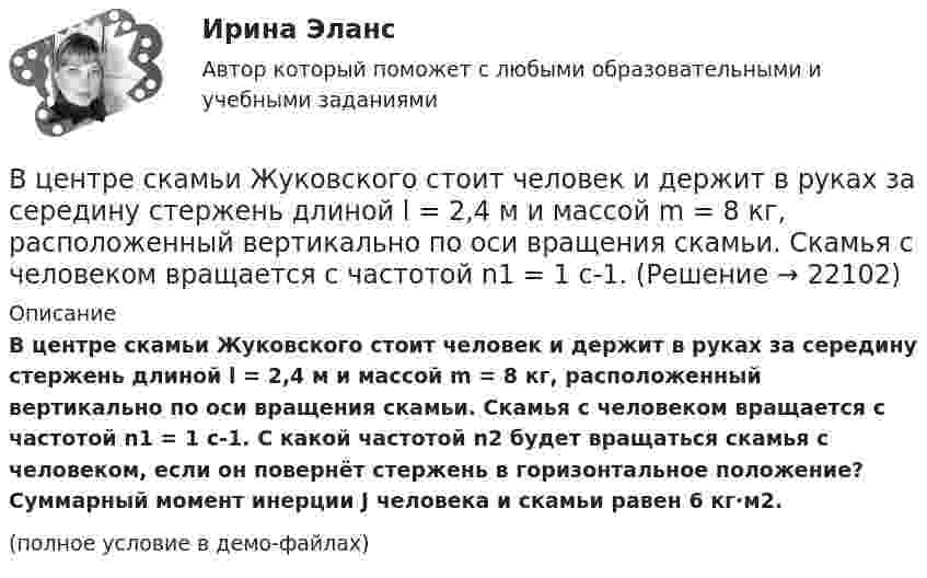     
          Описание
          В центре скамьи Жуковского стоит человек и держит в руках за середину стержень длиной l = 2,4 м и массой m = 8 кг, расположенный вертикально по оси вращения скамьи. Скамья с человеком вращается с частотой n1 = 1 с-1. С какой частотой n2 будет вращаться скамья с человеком, если он повернёт стержень в горизонтальное положение? Суммарный момент инерции J человека и скамьи равен 6 кг·м2.(полное условие в демо-файлах)  
            
            
            В центре скамьи Жуковского стоит человек и вращается вместе с ней с угловой скоростью 1 = 3 с-1. На вытянутых в сторону руках человек держит гири массой m = 2 кг каждая. Определить угловую скорость вращения скамьи с человеком В центре скамьи Жуковского стоит человек и держит в руках за середину стержень длиной l = 2,4 м и массой m = 8 кг, расположенный вертикально по оси вращения скамьи. Скамья с человеком вращается с частотой n1 = 1 с-1. В центре скамьи Жуковского стоит человек и держит в руках за середину стержень длиной L = 2,4 м и массой m = 8 кг, расположенный вертикально по оси вращения скамьи. Скамья с человеком вращается с частотой n1 = 1 с-1. В центре скамьи Жуковского стоит человек и держит в руках стержень, расположенный вертикально вдоль оси вращения скамьи. Стержень служит осью вращения колеса, расположенного на верхнем конце стержня. Скамья неподвижна, колесо вращается В центре сферы радиусом R = 20 cм находится точечный заряд Q = 10 нКл. Определить поток ФЕ вектора напряжённости через часть сферической поверхности площадью S = 20 см2.В центре сферы радиусом R = 20 см находится точечный заряд q = 10 нКл. Определить поток Ф вектора напряжённости через часть сферической поверхности S = 20 см2.В центре сферы с радиусом 2 м находится точечный заряд q = 10-8 Кл. Определить поток ФЕ вектора Е через часть сферы площадью S = 20 см2.В целях осуществления расчетно-платежных операций по поручению друг друга между банками устанавливаются … отношенияВ целях оценки объемов финансовых ресурсов при разработке прогноза социально-экономического развития Российской Федерации и проекта федерального бюджета на очередной финансовый год и плановый период составляется ... Российской ФедерацииВ целях повышения собираемости местных налогов и повышения доходной части местного бюджета, городская Дума приняла решение В целях урегулирования служебного спора государственный служащий ...В центр деревянного шара радиусом 7 см, лежащего на столе, попадает пуля массой 10 г, летящая горизонтально со скоростью 350 м/с, и застревает в нем. Найти массу шара, если он после удара покатится без скольжения с угловой скоростью 22 рад/с.В центре кругового витка с током радиусом R = 8 см напряженность однородного магнитного поля Н= 30 А/м. Определите напряженность Н однородного магнитного поля на оси этого витка в точке, расположенной на расстоянии h = 6 см от его центра.В центре платформы, имеющей форму диска, стоит человек и держит в руках стержень, направленный вертикально вдоль оси диска. Платформа с человеком вращается с угловой скоростью w = 4 рад/с. 