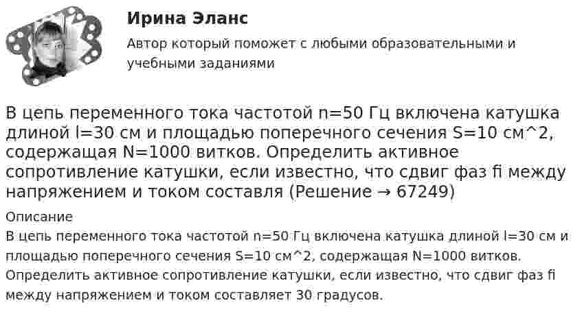      
            Описание
            В цепь переменного тока частотой n=50 Гц включена катушка длиной l=30 см и площадью поперечного сечения S=10 см^2, содержащая N=1000 витков. Определить активное сопротивление катушки, если известно, что сдвиг фаз fi между напряжением и током составляет 30 градусов.   
            
            
            В цепь переменного тока напряжением 220 В и частотой 50 Гц включены последовательно ёмкость 35,4 мкФ, активное сопротивление 100 Ом и индуктивность 0,7 Гн. Найти силу тока в цепи и падение напряжения на ёмкости, В цепь переменного тока частотой n=50 Гц включена катушка длиной l=30 см и площадью поперечного сечения S=10 см^2, содержащая N=1000 витков. Определить активное сопротивление катушки, если известно, что сдвиг фаз fi между напряжением и током составляВ цепь переменного тока частотой v = 50 Гц включена катушка индуктивности длиной l = 30 см и площадью поперечного сечения S = 10 cм2, содержащая N = 1000 витков. Определить активное сопротивление катушки RВ цепь последовательно включены вольфрамовая и алюминиевая проволоки одинаковой длины и диаметра. Во сколько раз больше теплоты выделится на вольфрамовой проволоке, если удельное сопротивление вольфрама в два раза выше, чем алюминия?В цепях переменного тока, полярность клеммы под напряжением, изменяется во времени с частотой источника питания. Тем не менее, существуют однополярные зажимы, полярность которого всегда одинакова, и изменение во времени происходит одновременно во всех зажимах.В цехе по производству хозяйственного мыла выработка в базовом периоде составила 2000 тыс. тонн в год при численном составе работников – 150 чел. В текущем периоде выработка составила 2200 тыс. тонн в год при численности работников – 162 чел.  В цехе предприятия имеются 5 универсальных станков, которые могут выполнять четыре вида работ. В центре скамьи Жуковского стоит человек и держит в руках стержень, расположенный вертикально вдоль оси вращения скамьи. Стержень служит осью вращения колеса, расположенного на верхнем конце стержня. Скамья неподвижна, колесо вращается В центре сферы радиусом R = 20 cм находится точечный заряд Q = 10 нКл. Определить поток ФЕ вектора напряжённости через часть сферической поверхности площадью S = 20 см2.В центре сферы радиусом R = 20 см находится точечный заряд q = 10 нКл. Определить поток Ф вектора напряжённости через часть сферической поверхности S = 20 см2.В центре сферы с радиусом 2 м находится точечный заряд q = 10-8 Кл. Определить поток ФЕ вектора Е через часть сферы площадью S = 20 см2.В центрифуге с ротором радиусом r, равным 0,5 м, при температуре T = 300 К находится газ ксенон. Определить отношение n/n0 концентраций молекул у стенок ротора и в центре его, если ротор вращается с частотой v = 30 с-1.В центр квадрата, в вершинах которого находятся равные по величине положительные заряды Qi = 7·10-8 Кл, помещён отрицательный заряд Q0. Результирующая сила, действующая на каждый положительный заряд, равна нулю.В цепь включены последовательно медная и стальная проволоки одинаковых длины и диаметра. Найти:  1) отношение количеств теплоты, выделяющихся в этих проволоках;  2) отношение падений напряжения на этих проволоках.