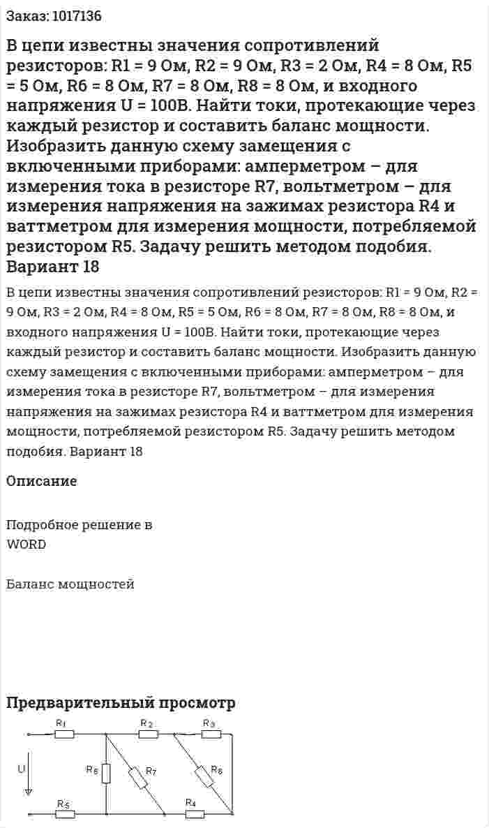 В цепи известны значения сопротивлений резисторов: R1 = 9 Ом,  R2 = 9 Ом,  R3 = 2 Ом,  R4 = 8 Ом, R5 = 5 Ом,  R6 = 8 Ом,  R7 = 8 Ом,  R8 = 8 Ом, и входного напряжения U = 100В. Найти токи, протекающие через каждый резистор и составить баланс мощности. Изобразить данную схему замещения с включенными приборами: амперметром – для измерения тока в резисторе R7, вольтметром – для измерения напряжения на зажимах резистора R4 и ваттметром для измерения мощности, потребляемой резистором R5. Задачу решить методом подобия. Вариант 18 